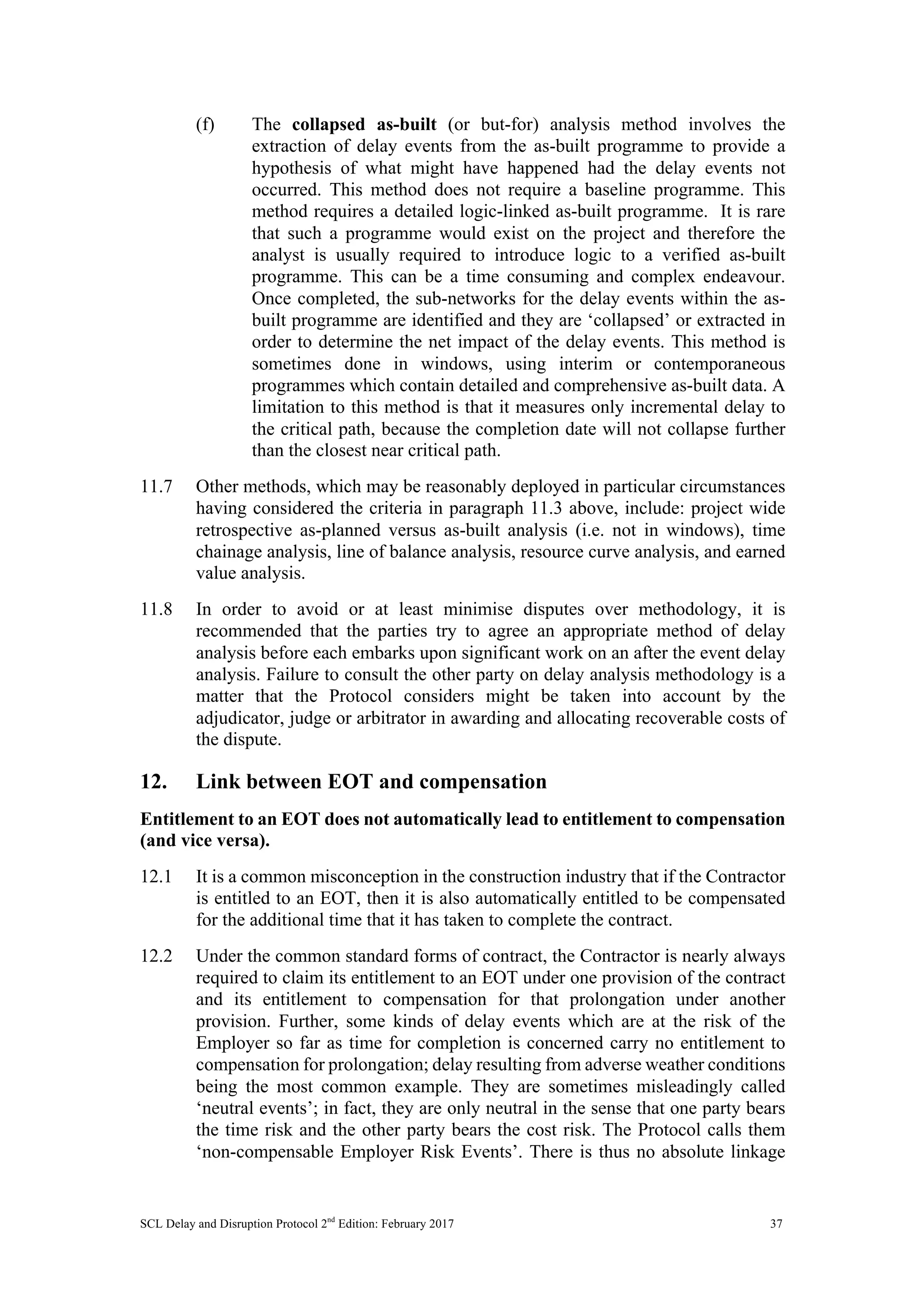 SCL Delay and Disruption Protocol 2nd
Edition: February 2017 37
(f) The collapsed as-built (or but-for) analysis method involves the
extraction of delay events from the as-built programme to provide a
hypothesis of what might have happened had the delay events not
occurred. This method does not require a baseline programme. This
method requires a detailed logic-linked as-built programme. It is rare
that such a programme would exist on the project and therefore the
analyst is usually required to introduce logic to a verified as-built
programme. This can be a time consuming and complex endeavour.
Once completed, the sub-networks for the delay events within the as-
built programme are identified and they are ‘collapsed’ or extracted in
order to determine the net impact of the delay events. This method is
sometimes done in windows, using interim or contemporaneous
programmes which contain detailed and comprehensive as-built data. A
limitation to this method is that it measures only incremental delay to
the critical path, because the completion date will not collapse further
than the closest near critical path.
11.7 Other methods, which may be reasonably deployed in particular circumstances
having considered the criteria in paragraph 11.3 above, include: project wide
retrospective as-planned versus as-built analysis (i.e. not in windows), time
chainage analysis, line of balance analysis, resource curve analysis, and earned
value analysis.
11.8 In order to avoid or at least minimise disputes over methodology, it is
recommended that the parties try to agree an appropriate method of delay
analysis before each embarks upon significant work on an after the event delay
analysis. Failure to consult the other party on delay analysis methodology is a
matter that the Protocol considers might be taken into account by the
adjudicator, judge or arbitrator in awarding and allocating recoverable costs of
the dispute.
12. Link between EOT and compensation
Entitlement to an EOT does not automatically lead to entitlement to compensation
(and vice versa).
12.1 It is a common misconception in the construction industry that if the Contractor
is entitled to an EOT, then it is also automatically entitled to be compensated
for the additional time that it has taken to complete the contract.
12.2 Under the common standard forms of contract, the Contractor is nearly always
required to claim its entitlement to an EOT under one provision of the contract
and its entitlement to compensation for that prolongation under another
provision. Further, some kinds of delay events which are at the risk of the
Employer so far as time for completion is concerned carry no entitlement to
compensation for prolongation; delay resulting from adverse weather conditions
being the most common example. They are sometimes misleadingly called
‘neutral events’; in fact, they are only neutral in the sense that one party bears
the time risk and the other party bears the cost risk. The Protocol calls them
‘non-compensable Employer Risk Events’. There is thus no absolute linkage
 