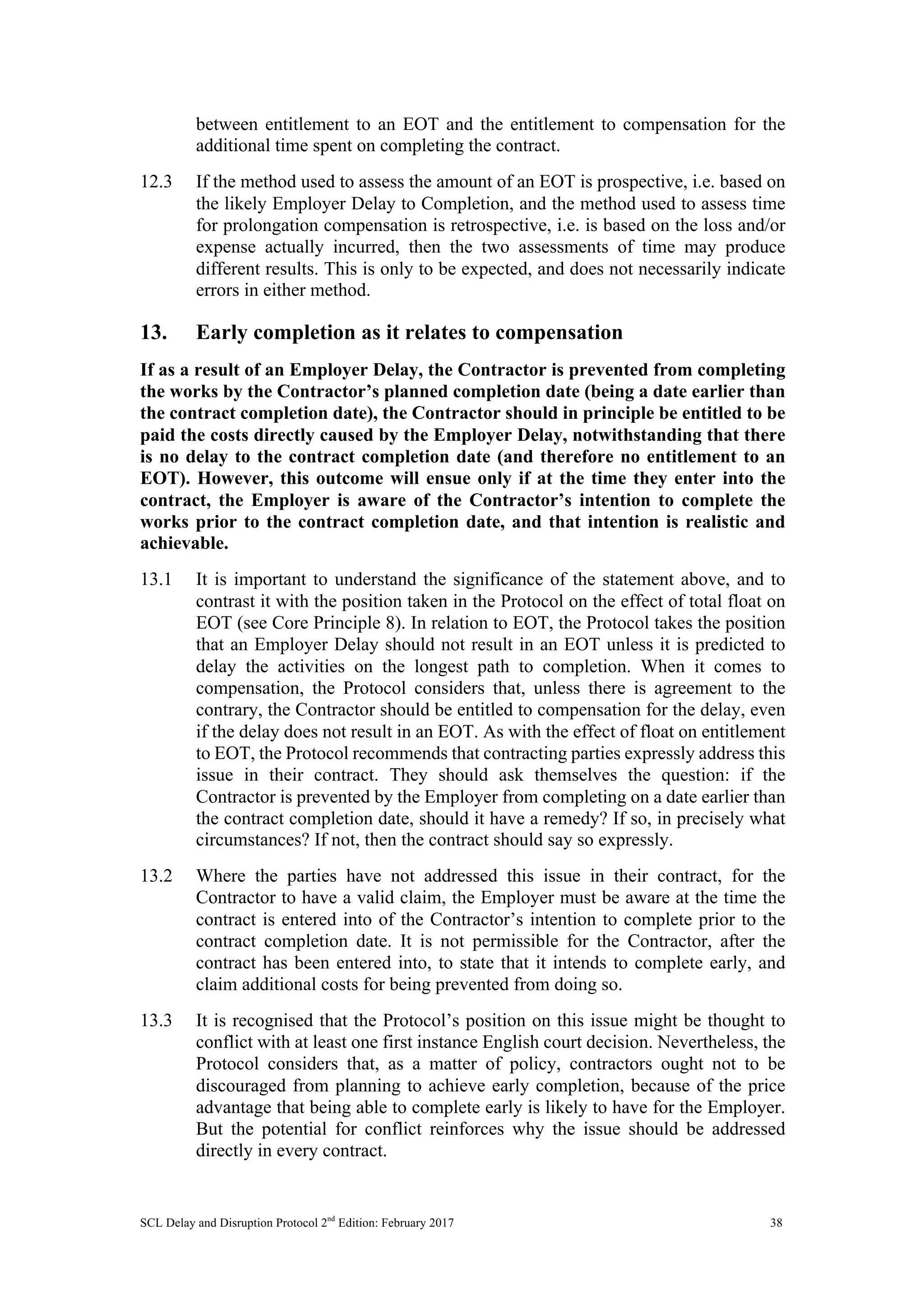 SCL Delay and Disruption Protocol 2nd
Edition: February 2017 38
between entitlement to an EOT and the entitlement to compensation for the
additional time spent on completing the contract.
12.3 If the method used to assess the amount of an EOT is prospective, i.e. based on
the likely Employer Delay to Completion, and the method used to assess time
for prolongation compensation is retrospective, i.e. is based on the loss and/or
expense actually incurred, then the two assessments of time may produce
different results. This is only to be expected, and does not necessarily indicate
errors in either method.
13. Early completion as it relates to compensation
If as a result of an Employer Delay, the Contractor is prevented from completing
the works by the Contractor’s planned completion date (being a date earlier than
the contract completion date), the Contractor should in principle be entitled to be
paid the costs directly caused by the Employer Delay, notwithstanding that there
is no delay to the contract completion date (and therefore no entitlement to an
EOT). However, this outcome will ensue only if at the time they enter into the
contract, the Employer is aware of the Contractor’s intention to complete the
works prior to the contract completion date, and that intention is realistic and
achievable.
13.1 It is important to understand the significance of the statement above, and to
contrast it with the position taken in the Protocol on the effect of total float on
EOT (see Core Principle 8). In relation to EOT, the Protocol takes the position
that an Employer Delay should not result in an EOT unless it is predicted to
delay the activities on the longest path to completion. When it comes to
compensation, the Protocol considers that, unless there is agreement to the
contrary, the Contractor should be entitled to compensation for the delay, even
if the delay does not result in an EOT. As with the effect of float on entitlement
to EOT, the Protocol recommends that contracting parties expressly address this
issue in their contract. They should ask themselves the question: if the
Contractor is prevented by the Employer from completing on a date earlier than
the contract completion date, should it have a remedy? If so, in precisely what
circumstances? If not, then the contract should say so expressly.
13.2 Where the parties have not addressed this issue in their contract, for the
Contractor to have a valid claim, the Employer must be aware at the time the
contract is entered into of the Contractor’s intention to complete prior to the
contract completion date. It is not permissible for the Contractor, after the
contract has been entered into, to state that it intends to complete early, and
claim additional costs for being prevented from doing so.
13.3 It is recognised that the Protocol’s position on this issue might be thought to
conflict with at least one first instance English court decision. Nevertheless, the
Protocol considers that, as a matter of policy, contractors ought not to be
discouraged from planning to achieve early completion, because of the price
advantage that being able to complete early is likely to have for the Employer.
But the potential for conflict reinforces why the issue should be addressed
directly in every contract.
 