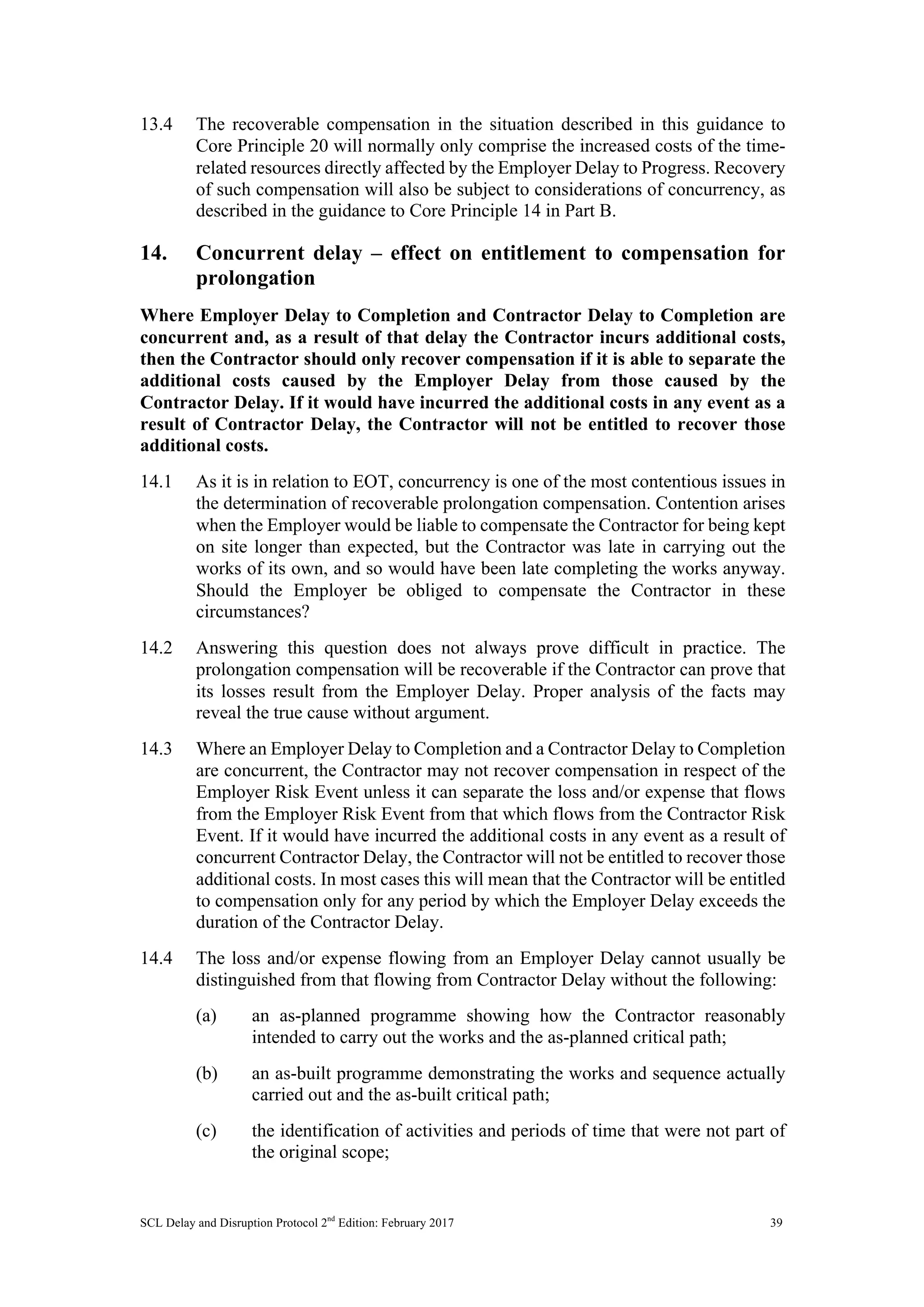 SCL Delay and Disruption Protocol 2nd
Edition: February 2017 39
13.4 The recoverable compensation in the situation described in this guidance to
Core Principle 20 will normally only comprise the increased costs of the time-
related resources directly affected by the Employer Delay to Progress. Recovery
of such compensation will also be subject to considerations of concurrency, as
described in the guidance to Core Principle 14 in Part B.
14. Concurrent delay – effect on entitlement to compensation for
prolongation
Where Employer Delay to Completion and Contractor Delay to Completion are
concurrent and, as a result of that delay the Contractor incurs additional costs,
then the Contractor should only recover compensation if it is able to separate the
additional costs caused by the Employer Delay from those caused by the
Contractor Delay. If it would have incurred the additional costs in any event as a
result of Contractor Delay, the Contractor will not be entitled to recover those
additional costs.
14.1 As it is in relation to EOT, concurrency is one of the most contentious issues in
the determination of recoverable prolongation compensation. Contention arises
when the Employer would be liable to compensate the Contractor for being kept
on site longer than expected, but the Contractor was late in carrying out the
works of its own, and so would have been late completing the works anyway.
Should the Employer be obliged to compensate the Contractor in these
circumstances?
14.2 Answering this question does not always prove difficult in practice. The
prolongation compensation will be recoverable if the Contractor can prove that
its losses result from the Employer Delay. Proper analysis of the facts may
reveal the true cause without argument.
14.3 Where an Employer Delay to Completion and a Contractor Delay to Completion
are concurrent, the Contractor may not recover compensation in respect of the
Employer Risk Event unless it can separate the loss and/or expense that flows
from the Employer Risk Event from that which flows from the Contractor Risk
Event. If it would have incurred the additional costs in any event as a result of
concurrent Contractor Delay, the Contractor will not be entitled to recover those
additional costs. In most cases this will mean that the Contractor will be entitled
to compensation only for any period by which the Employer Delay exceeds the
duration of the Contractor Delay.
14.4 The loss and/or expense flowing from an Employer Delay cannot usually be
distinguished from that flowing from Contractor Delay without the following:
(a) an as-planned programme showing how the Contractor reasonably
intended to carry out the works and the as-planned critical path;
(b) an as-built programme demonstrating the works and sequence actually
carried out and the as-built critical path;
(c) the identification of activities and periods of time that were not part of
the original scope;
 