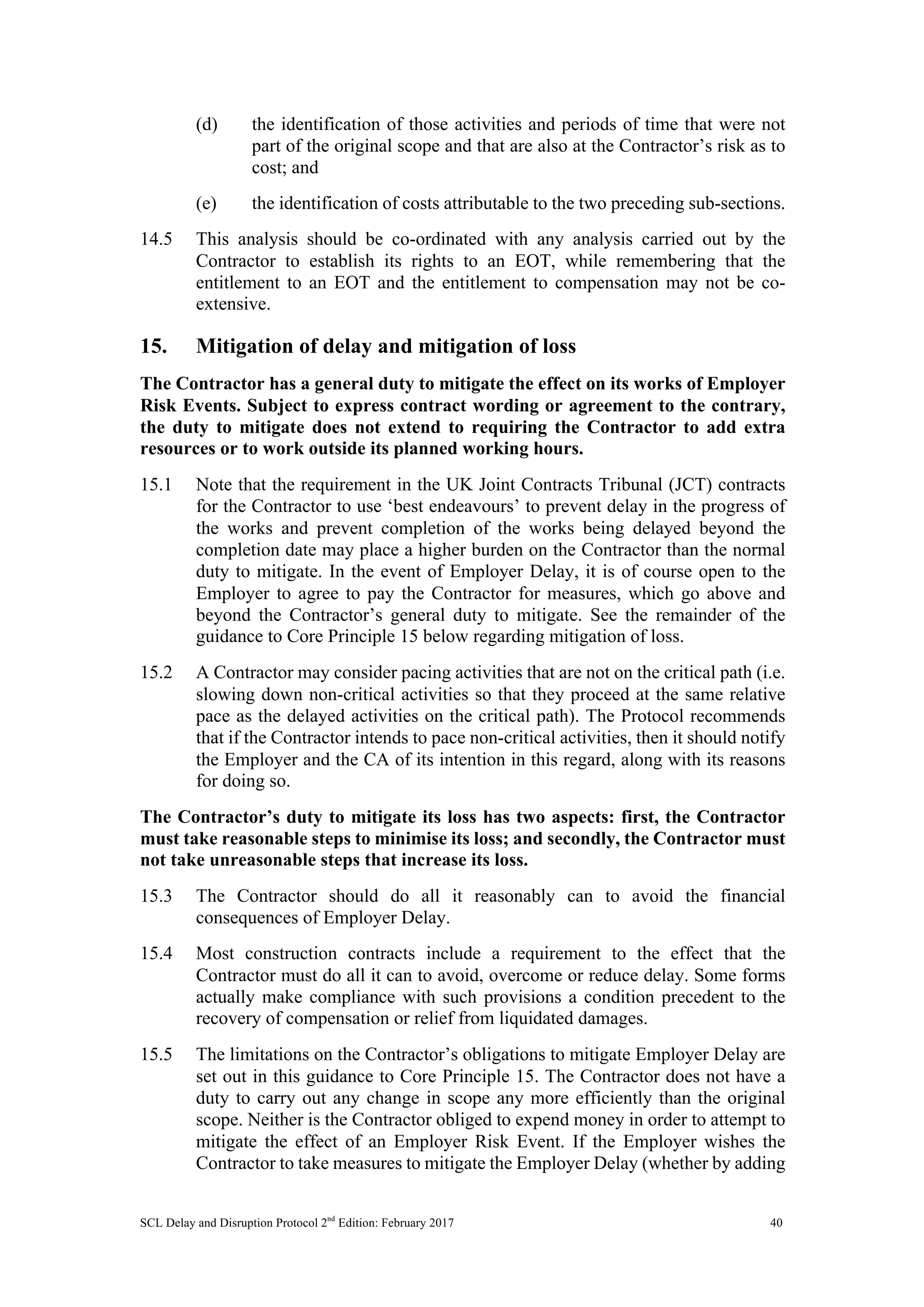 SCL Delay and Disruption Protocol 2nd
Edition: February 2017 40
(d) the identification of those activities and periods of time that were not
part of the original scope and that are also at the Contractor’s risk as to
cost; and
(e) the identification of costs attributable to the two preceding sub-sections.
14.5 This analysis should be co-ordinated with any analysis carried out by the
Contractor to establish its rights to an EOT, while remembering that the
entitlement to an EOT and the entitlement to compensation may not be co-
extensive.
15. Mitigation of delay and mitigation of loss
The Contractor has a general duty to mitigate the effect on its works of Employer
Risk Events. Subject to express contract wording or agreement to the contrary,
the duty to mitigate does not extend to requiring the Contractor to add extra
resources or to work outside its planned working hours.
15.1 Note that the requirement in the UK Joint Contracts Tribunal (JCT) contracts
for the Contractor to use ‘best endeavours’ to prevent delay in the progress of
the works and prevent completion of the works being delayed beyond the
completion date may place a higher burden on the Contractor than the normal
duty to mitigate. In the event of Employer Delay, it is of course open to the
Employer to agree to pay the Contractor for measures, which go above and
beyond the Contractor’s general duty to mitigate. See the remainder of the
guidance to Core Principle 15 below regarding mitigation of loss.
15.2 A Contractor may consider pacing activities that are not on the critical path (i.e.
slowing down non-critical activities so that they proceed at the same relative
pace as the delayed activities on the critical path). The Protocol recommends
that if the Contractor intends to pace non-critical activities, then it should notify
the Employer and the CA of its intention in this regard, along with its reasons
for doing so.
The Contractor’s duty to mitigate its loss has two aspects: first, the Contractor
must take reasonable steps to minimise its loss; and secondly, the Contractor must
not take unreasonable steps that increase its loss.
15.3 The Contractor should do all it reasonably can to avoid the financial
consequences of Employer Delay.
15.4 Most construction contracts include a requirement to the effect that the
Contractor must do all it can to avoid, overcome or reduce delay. Some forms
actually make compliance with such provisions a condition precedent to the
recovery of compensation or relief from liquidated damages.
15.5 The limitations on the Contractor’s obligations to mitigate Employer Delay are
set out in this guidance to Core Principle 15. The Contractor does not have a
duty to carry out any change in scope any more efficiently than the original
scope. Neither is the Contractor obliged to expend money in order to attempt to
mitigate the effect of an Employer Risk Event. If the Employer wishes the
Contractor to take measures to mitigate the Employer Delay (whether by adding
 