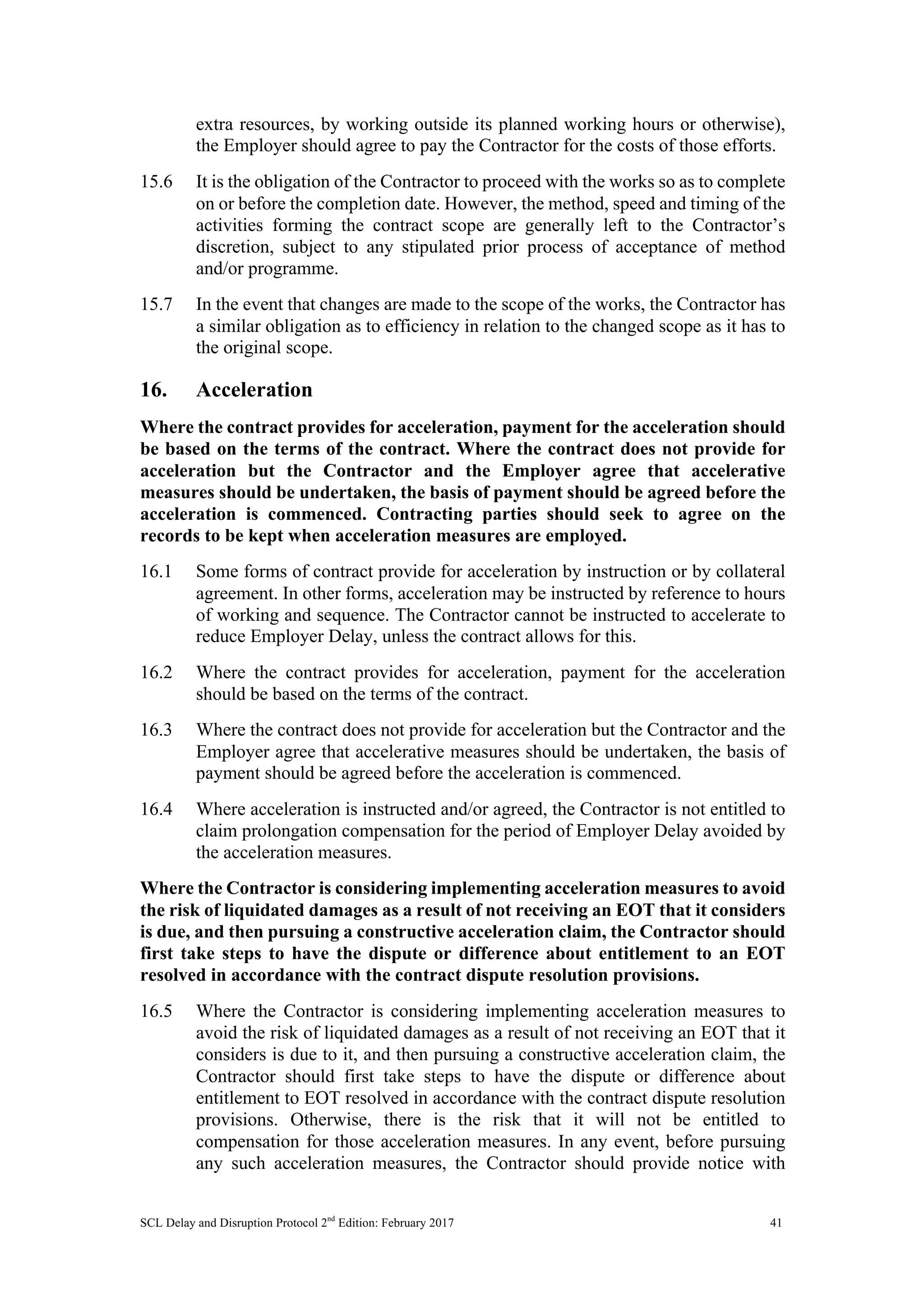 SCL Delay and Disruption Protocol 2nd
Edition: February 2017 41
extra resources, by working outside its planned working hours or otherwise),
the Employer should agree to pay the Contractor for the costs of those efforts.
15.6 It is the obligation of the Contractor to proceed with the works so as to complete
on or before the completion date. However, the method, speed and timing of the
activities forming the contract scope are generally left to the Contractor’s
discretion, subject to any stipulated prior process of acceptance of method
and/or programme.
15.7 In the event that changes are made to the scope of the works, the Contractor has
a similar obligation as to efficiency in relation to the changed scope as it has to
the original scope.
16. Acceleration
Where the contract provides for acceleration, payment for the acceleration should
be based on the terms of the contract. Where the contract does not provide for
acceleration but the Contractor and the Employer agree that accelerative
measures should be undertaken, the basis of payment should be agreed before the
acceleration is commenced. Contracting parties should seek to agree on the
records to be kept when acceleration measures are employed.
16.1 Some forms of contract provide for acceleration by instruction or by collateral
agreement. In other forms, acceleration may be instructed by reference to hours
of working and sequence. The Contractor cannot be instructed to accelerate to
reduce Employer Delay, unless the contract allows for this.
16.2 Where the contract provides for acceleration, payment for the acceleration
should be based on the terms of the contract.
16.3 Where the contract does not provide for acceleration but the Contractor and the
Employer agree that accelerative measures should be undertaken, the basis of
payment should be agreed before the acceleration is commenced.
16.4 Where acceleration is instructed and/or agreed, the Contractor is not entitled to
claim prolongation compensation for the period of Employer Delay avoided by
the acceleration measures.
Where the Contractor is considering implementing acceleration measures to avoid
the risk of liquidated damages as a result of not receiving an EOT that it considers
is due, and then pursuing a constructive acceleration claim, the Contractor should
first take steps to have the dispute or difference about entitlement to an EOT
resolved in accordance with the contract dispute resolution provisions.
16.5 Where the Contractor is considering implementing acceleration measures to
avoid the risk of liquidated damages as a result of not receiving an EOT that it
considers is due to it, and then pursuing a constructive acceleration claim, the
Contractor should first take steps to have the dispute or difference about
entitlement to EOT resolved in accordance with the contract dispute resolution
provisions. Otherwise, there is the risk that it will not be entitled to
compensation for those acceleration measures. In any event, before pursuing
any such acceleration measures, the Contractor should provide notice with
 