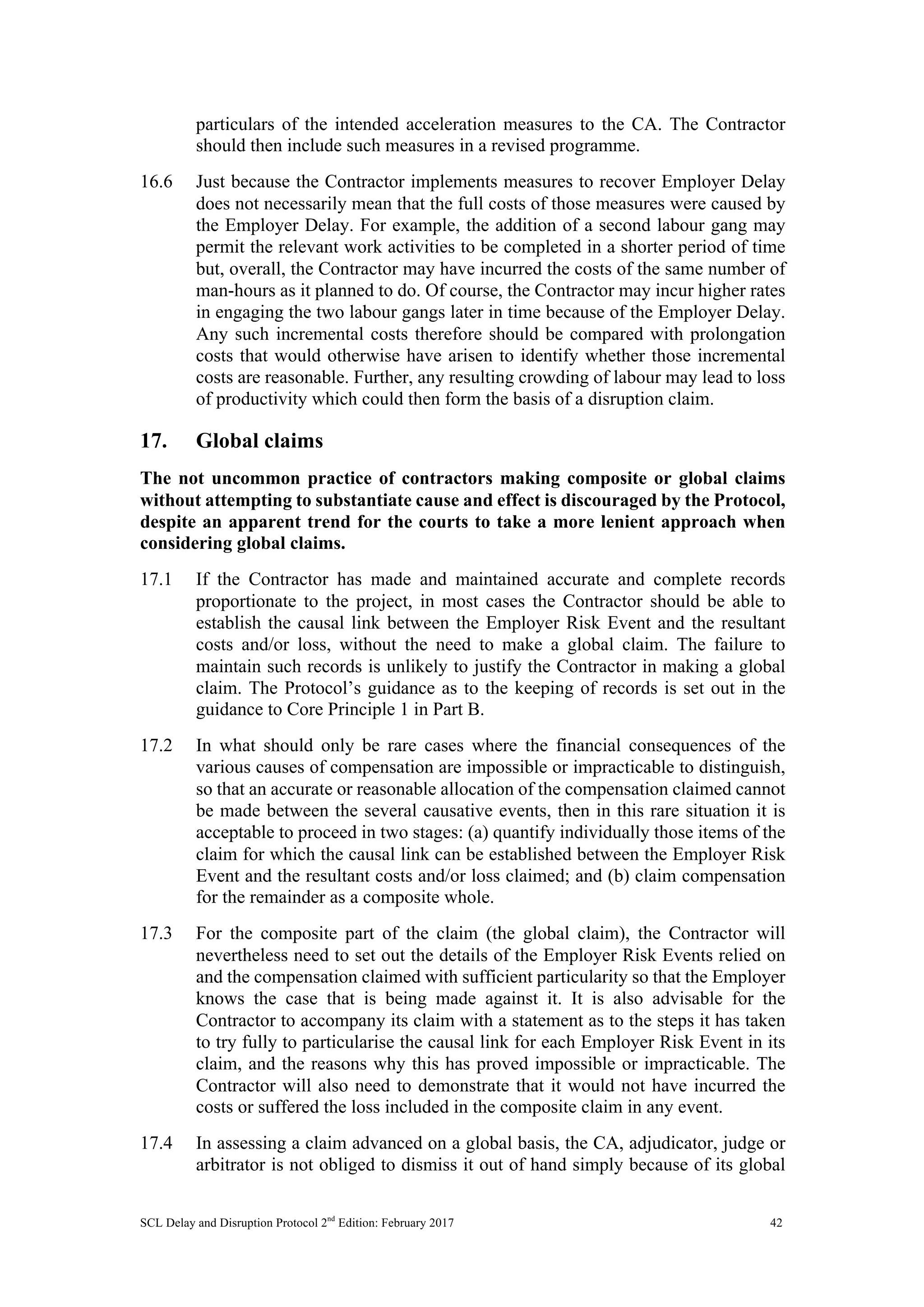 SCL Delay and Disruption Protocol 2nd
Edition: February 2017 42
particulars of the intended acceleration measures to the CA. The Contractor
should then include such measures in a revised programme.
16.6 Just because the Contractor implements measures to recover Employer Delay
does not necessarily mean that the full costs of those measures were caused by
the Employer Delay. For example, the addition of a second labour gang may
permit the relevant work activities to be completed in a shorter period of time
but, overall, the Contractor may have incurred the costs of the same number of
man-hours as it planned to do. Of course, the Contractor may incur higher rates
in engaging the two labour gangs later in time because of the Employer Delay.
Any such incremental costs therefore should be compared with prolongation
costs that would otherwise have arisen to identify whether those incremental
costs are reasonable. Further, any resulting crowding of labour may lead to loss
of productivity which could then form the basis of a disruption claim.
17. Global claims
The not uncommon practice of contractors making composite or global claims
without attempting to substantiate cause and effect is discouraged by the Protocol,
despite an apparent trend for the courts to take a more lenient approach when
considering global claims.
17.1 If the Contractor has made and maintained accurate and complete records
proportionate to the project, in most cases the Contractor should be able to
establish the causal link between the Employer Risk Event and the resultant
costs and/or loss, without the need to make a global claim. The failure to
maintain such records is unlikely to justify the Contractor in making a global
claim. The Protocol’s guidance as to the keeping of records is set out in the
guidance to Core Principle 1 in Part B.
17.2 In what should only be rare cases where the financial consequences of the
various causes of compensation are impossible or impracticable to distinguish,
so that an accurate or reasonable allocation of the compensation claimed cannot
be made between the several causative events, then in this rare situation it is
acceptable to proceed in two stages: (a) quantify individually those items of the
claim for which the causal link can be established between the Employer Risk
Event and the resultant costs and/or loss claimed; and (b) claim compensation
for the remainder as a composite whole.
17.3 For the composite part of the claim (the global claim), the Contractor will
nevertheless need to set out the details of the Employer Risk Events relied on
and the compensation claimed with sufficient particularity so that the Employer
knows the case that is being made against it. It is also advisable for the
Contractor to accompany its claim with a statement as to the steps it has taken
to try fully to particularise the causal link for each Employer Risk Event in its
claim, and the reasons why this has proved impossible or impracticable. The
Contractor will also need to demonstrate that it would not have incurred the
costs or suffered the loss included in the composite claim in any event.
17.4 In assessing a claim advanced on a global basis, the CA, adjudicator, judge or
arbitrator is not obliged to dismiss it out of hand simply because of its global
 