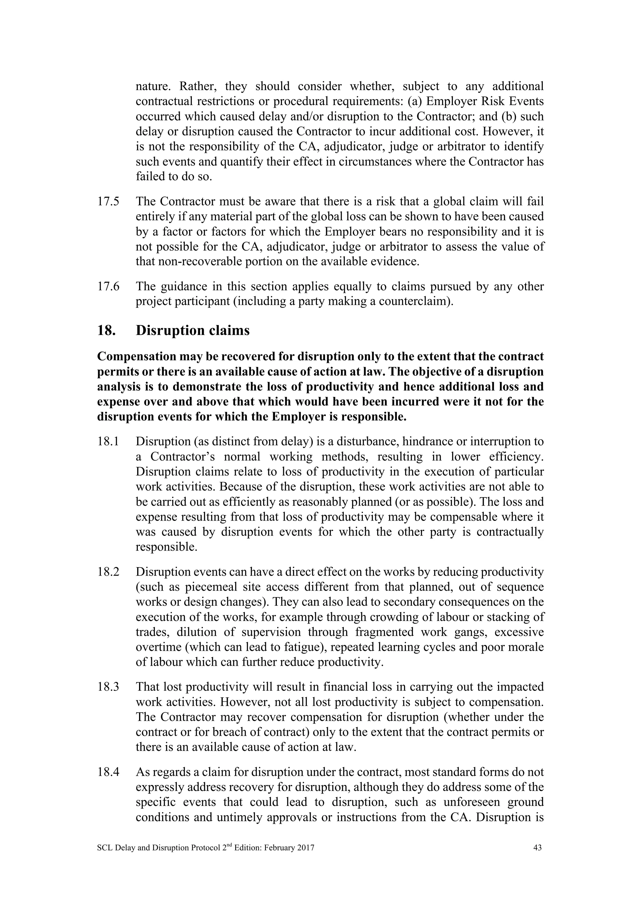SCL Delay and Disruption Protocol 2nd
Edition: February 2017 43
nature. Rather, they should consider whether, subject to any additional
contractual restrictions or procedural requirements: (a) Employer Risk Events
occurred which caused delay and/or disruption to the Contractor; and (b) such
delay or disruption caused the Contractor to incur additional cost. However, it
is not the responsibility of the CA, adjudicator, judge or arbitrator to identify
such events and quantify their effect in circumstances where the Contractor has
failed to do so.
17.5 The Contractor must be aware that there is a risk that a global claim will fail
entirely if any material part of the global loss can be shown to have been caused
by a factor or factors for which the Employer bears no responsibility and it is
not possible for the CA, adjudicator, judge or arbitrator to assess the value of
that non-recoverable portion on the available evidence.
17.6 The guidance in this section applies equally to claims pursued by any other
project participant (including a party making a counterclaim).
18. Disruption claims
Compensation may be recovered for disruption only to the extent that the contract
permits or there is an available cause of action at law. The objective of a disruption
analysis is to demonstrate the loss of productivity and hence additional loss and
expense over and above that which would have been incurred were it not for the
disruption events for which the Employer is responsible.
18.1 Disruption (as distinct from delay) is a disturbance, hindrance or interruption to
a Contractor’s normal working methods, resulting in lower efficiency.
Disruption claims relate to loss of productivity in the execution of particular
work activities. Because of the disruption, these work activities are not able to
be carried out as efficiently as reasonably planned (or as possible). The loss and
expense resulting from that loss of productivity may be compensable where it
was caused by disruption events for which the other party is contractually
responsible.
18.2 Disruption events can have a direct effect on the works by reducing productivity
(such as piecemeal site access different from that planned, out of sequence
works or design changes). They can also lead to secondary consequences on the
execution of the works, for example through crowding of labour or stacking of
trades, dilution of supervision through fragmented work gangs, excessive
overtime (which can lead to fatigue), repeated learning cycles and poor morale
of labour which can further reduce productivity.
18.3 That lost productivity will result in financial loss in carrying out the impacted
work activities. However, not all lost productivity is subject to compensation.
The Contractor may recover compensation for disruption (whether under the
contract or for breach of contract) only to the extent that the contract permits or
there is an available cause of action at law.
18.4 As regards a claim for disruption under the contract, most standard forms do not
expressly address recovery for disruption, although they do address some of the
specific events that could lead to disruption, such as unforeseen ground
conditions and untimely approvals or instructions from the CA. Disruption is
 