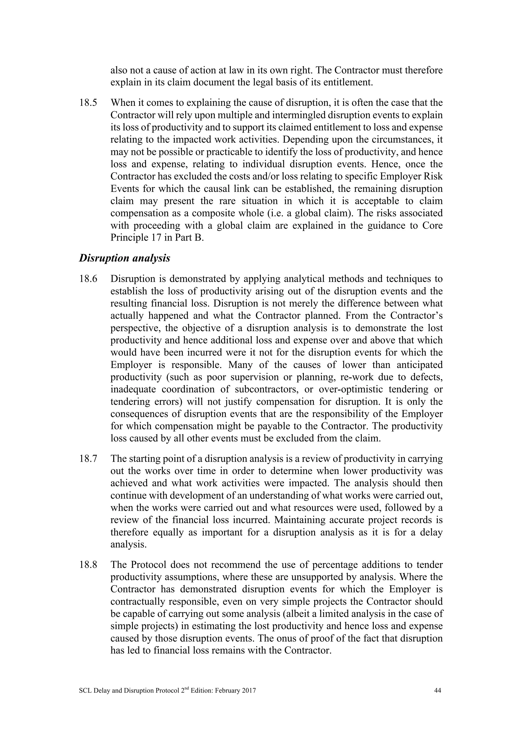 SCL Delay and Disruption Protocol 2nd
Edition: February 2017 44
also not a cause of action at law in its own right. The Contractor must therefore
explain in its claim document the legal basis of its entitlement.
18.5 When it comes to explaining the cause of disruption, it is often the case that the
Contractor will rely upon multiple and intermingled disruption events to explain
its loss of productivity and to support its claimed entitlement to loss and expense
relating to the impacted work activities. Depending upon the circumstances, it
may not be possible or practicable to identify the loss of productivity, and hence
loss and expense, relating to individual disruption events. Hence, once the
Contractor has excluded the costs and/or loss relating to specific Employer Risk
Events for which the causal link can be established, the remaining disruption
claim may present the rare situation in which it is acceptable to claim
compensation as a composite whole (i.e. a global claim). The risks associated
with proceeding with a global claim are explained in the guidance to Core
Principle 17 in Part B.
Disruption analysis
18.6 Disruption is demonstrated by applying analytical methods and techniques to
establish the loss of productivity arising out of the disruption events and the
resulting financial loss. Disruption is not merely the difference between what
actually happened and what the Contractor planned. From the Contractor’s
perspective, the objective of a disruption analysis is to demonstrate the lost
productivity and hence additional loss and expense over and above that which
would have been incurred were it not for the disruption events for which the
Employer is responsible. Many of the causes of lower than anticipated
productivity (such as poor supervision or planning, re-work due to defects,
inadequate coordination of subcontractors, or over-optimistic tendering or
tendering errors) will not justify compensation for disruption. It is only the
consequences of disruption events that are the responsibility of the Employer
for which compensation might be payable to the Contractor. The productivity
loss caused by all other events must be excluded from the claim.
18.7 The starting point of a disruption analysis is a review of productivity in carrying
out the works over time in order to determine when lower productivity was
achieved and what work activities were impacted. The analysis should then
continue with development of an understanding of what works were carried out,
when the works were carried out and what resources were used, followed by a
review of the financial loss incurred. Maintaining accurate project records is
therefore equally as important for a disruption analysis as it is for a delay
analysis.
18.8 The Protocol does not recommend the use of percentage additions to tender
productivity assumptions, where these are unsupported by analysis. Where the
Contractor has demonstrated disruption events for which the Employer is
contractually responsible, even on very simple projects the Contractor should
be capable of carrying out some analysis (albeit a limited analysis in the case of
simple projects) in estimating the lost productivity and hence loss and expense
caused by those disruption events. The onus of proof of the fact that disruption
has led to financial loss remains with the Contractor.
 