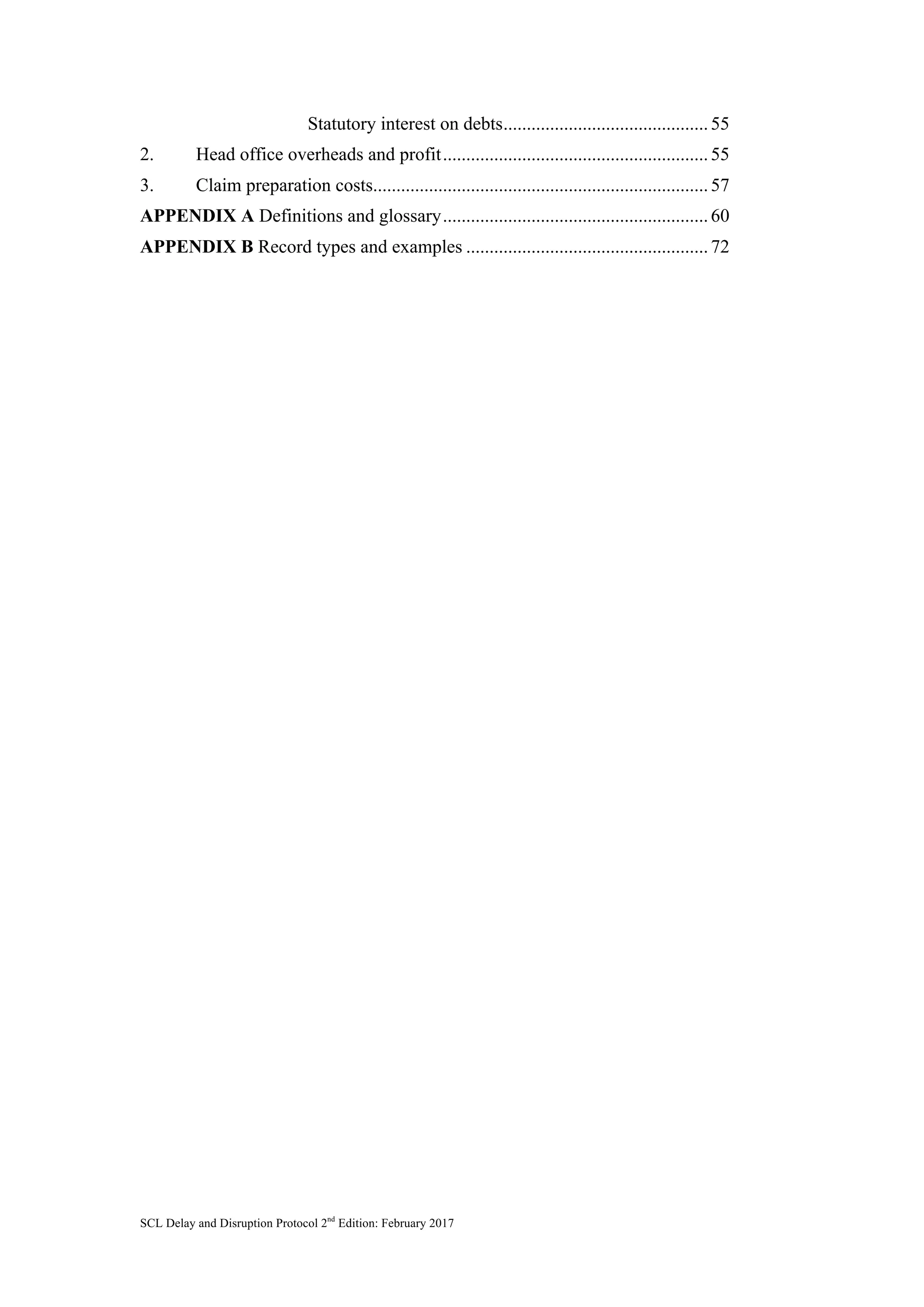 SCL Delay and Disruption Protocol 2nd
Edition: February 2017
Statutory interest on debts............................................55	
2. Head office overheads and profit.........................................................55	
3. Claim preparation costs........................................................................57	
APPENDIX A Definitions and glossary.........................................................60	
APPENDIX B Record types and examples ....................................................72	
	
 
