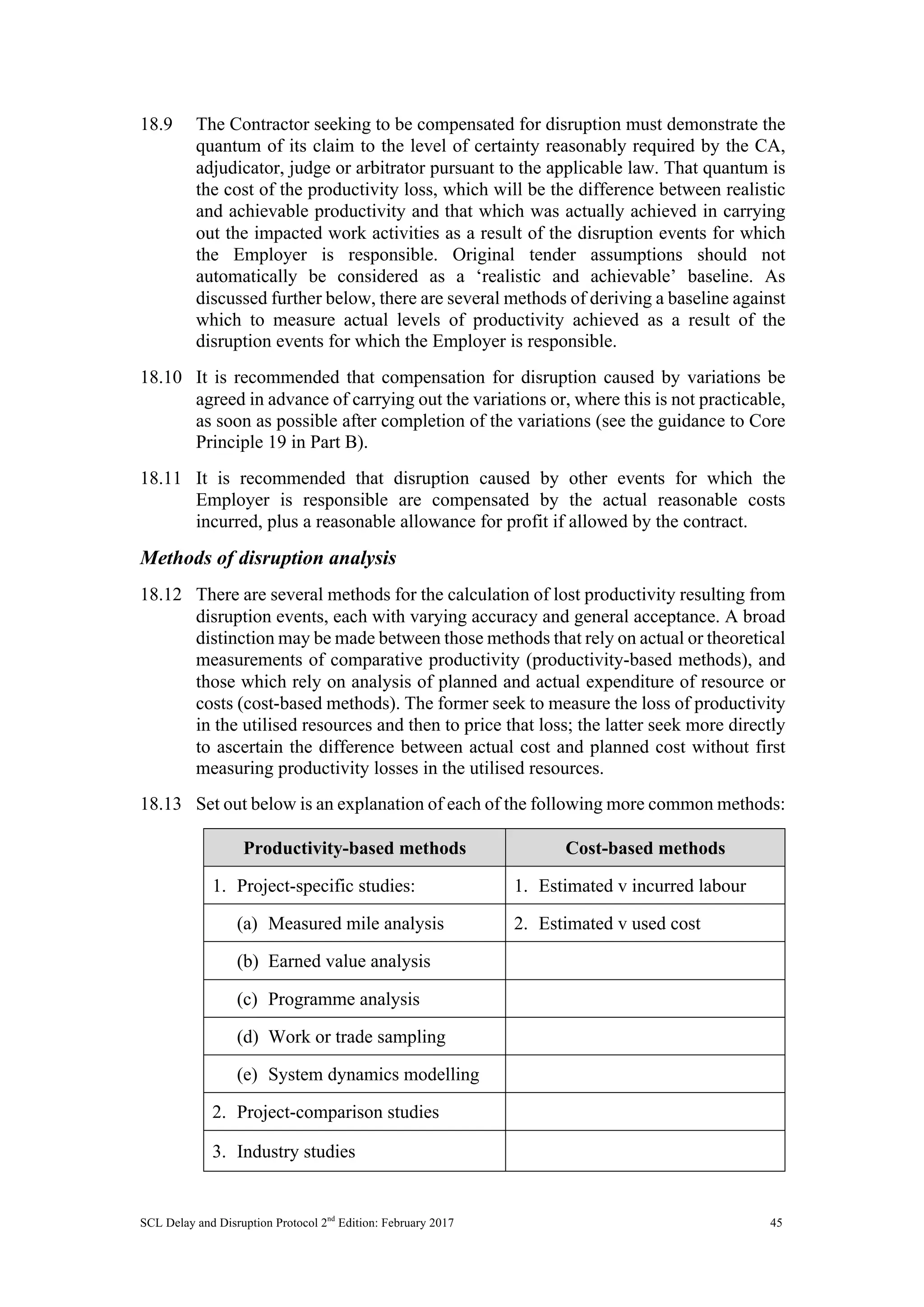 SCL Delay and Disruption Protocol 2nd
Edition: February 2017 45
18.9 The Contractor seeking to be compensated for disruption must demonstrate the
quantum of its claim to the level of certainty reasonably required by the CA,
adjudicator, judge or arbitrator pursuant to the applicable law. That quantum is
the cost of the productivity loss, which will be the difference between realistic
and achievable productivity and that which was actually achieved in carrying
out the impacted work activities as a result of the disruption events for which
the Employer is responsible. Original tender assumptions should not
automatically be considered as a ‘realistic and achievable’ baseline. As
discussed further below, there are several methods of deriving a baseline against
which to measure actual levels of productivity achieved as a result of the
disruption events for which the Employer is responsible.
18.10 It is recommended that compensation for disruption caused by variations be
agreed in advance of carrying out the variations or, where this is not practicable,
as soon as possible after completion of the variations (see the guidance to Core
Principle 19 in Part B).
18.11 It is recommended that disruption caused by other events for which the
Employer is responsible are compensated by the actual reasonable costs
incurred, plus a reasonable allowance for profit if allowed by the contract.
Methods of disruption analysis
18.12 There are several methods for the calculation of lost productivity resulting from
disruption events, each with varying accuracy and general acceptance. A broad
distinction may be made between those methods that rely on actual or theoretical
measurements of comparative productivity (productivity-based methods), and
those which rely on analysis of planned and actual expenditure of resource or
costs (cost-based methods). The former seek to measure the loss of productivity
in the utilised resources and then to price that loss; the latter seek more directly
to ascertain the difference between actual cost and planned cost without first
measuring productivity losses in the utilised resources.
18.13 Set out below is an explanation of each of the following more common methods:
Productivity-based methods Cost-based methods
1. Project-specific studies: 1. Estimated v incurred labour
(a) Measured mile analysis 2. Estimated v used cost
(b) Earned value analysis
(c) Programme analysis
(d) Work or trade sampling
(e) System dynamics modelling
2. Project-comparison studies
3. Industry studies
 