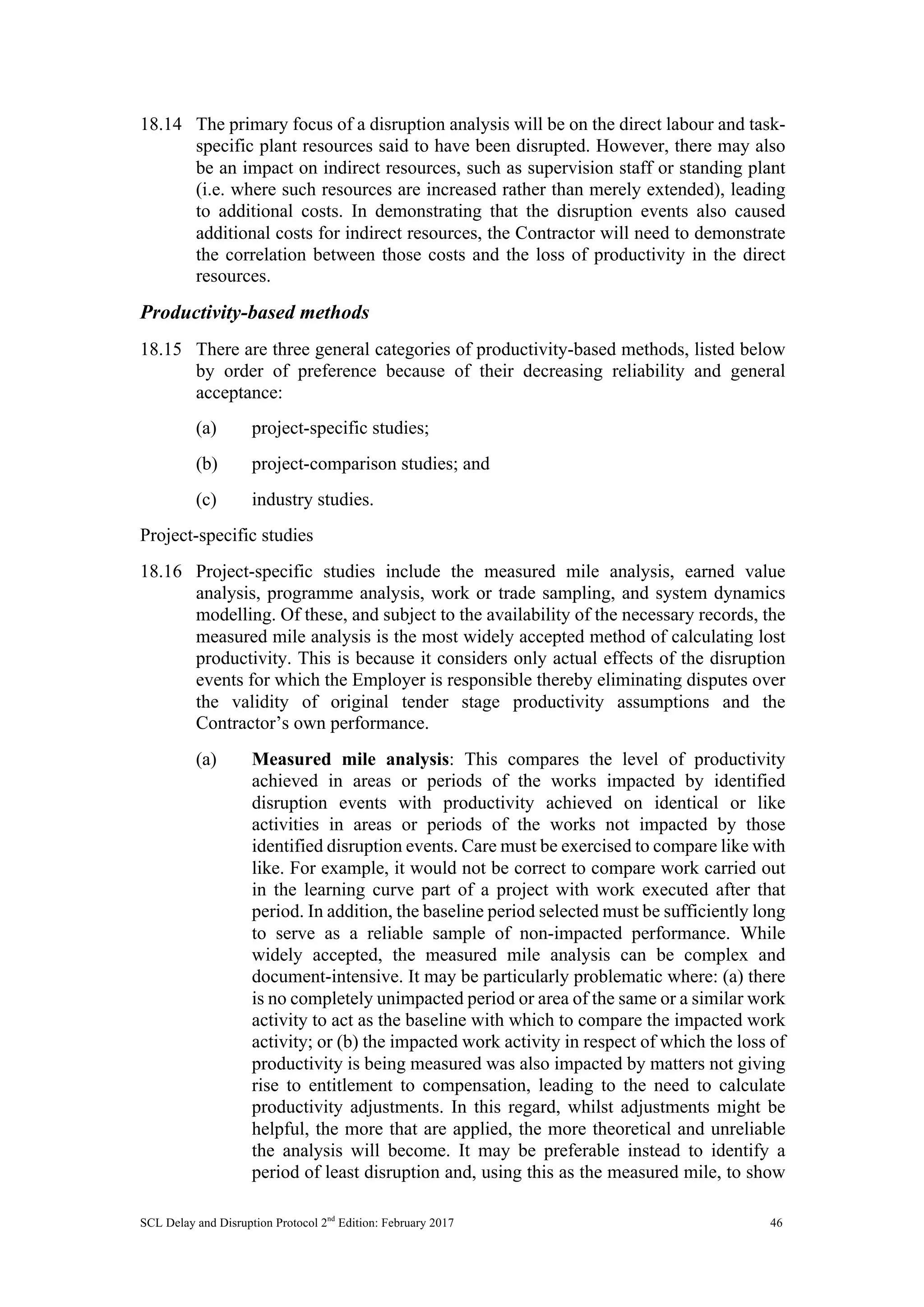 SCL Delay and Disruption Protocol 2nd
Edition: February 2017 46
18.14 The primary focus of a disruption analysis will be on the direct labour and task-
specific plant resources said to have been disrupted. However, there may also
be an impact on indirect resources, such as supervision staff or standing plant
(i.e. where such resources are increased rather than merely extended), leading
to additional costs. In demonstrating that the disruption events also caused
additional costs for indirect resources, the Contractor will need to demonstrate
the correlation between those costs and the loss of productivity in the direct
resources.
Productivity-based methods
18.15 There are three general categories of productivity-based methods, listed below
by order of preference because of their decreasing reliability and general
acceptance:
(a) project-specific studies;
(b) project-comparison studies; and
(c) industry studies.
Project-specific studies
18.16 Project-specific studies include the measured mile analysis, earned value
analysis, programme analysis, work or trade sampling, and system dynamics
modelling. Of these, and subject to the availability of the necessary records, the
measured mile analysis is the most widely accepted method of calculating lost
productivity. This is because it considers only actual effects of the disruption
events for which the Employer is responsible thereby eliminating disputes over
the validity of original tender stage productivity assumptions and the
Contractor’s own performance.
(a) Measured mile analysis: This compares the level of productivity
achieved in areas or periods of the works impacted by identified
disruption events with productivity achieved on identical or like
activities in areas or periods of the works not impacted by those
identified disruption events. Care must be exercised to compare like with
like. For example, it would not be correct to compare work carried out
in the learning curve part of a project with work executed after that
period. In addition, the baseline period selected must be sufficiently long
to serve as a reliable sample of non-impacted performance. While
widely accepted, the measured mile analysis can be complex and
document-intensive. It may be particularly problematic where: (a) there
is no completely unimpacted period or area of the same or a similar work
activity to act as the baseline with which to compare the impacted work
activity; or (b) the impacted work activity in respect of which the loss of
productivity is being measured was also impacted by matters not giving
rise to entitlement to compensation, leading to the need to calculate
productivity adjustments. In this regard, whilst adjustments might be
helpful, the more that are applied, the more theoretical and unreliable
the analysis will become. It may be preferable instead to identify a
period of least disruption and, using this as the measured mile, to show
 