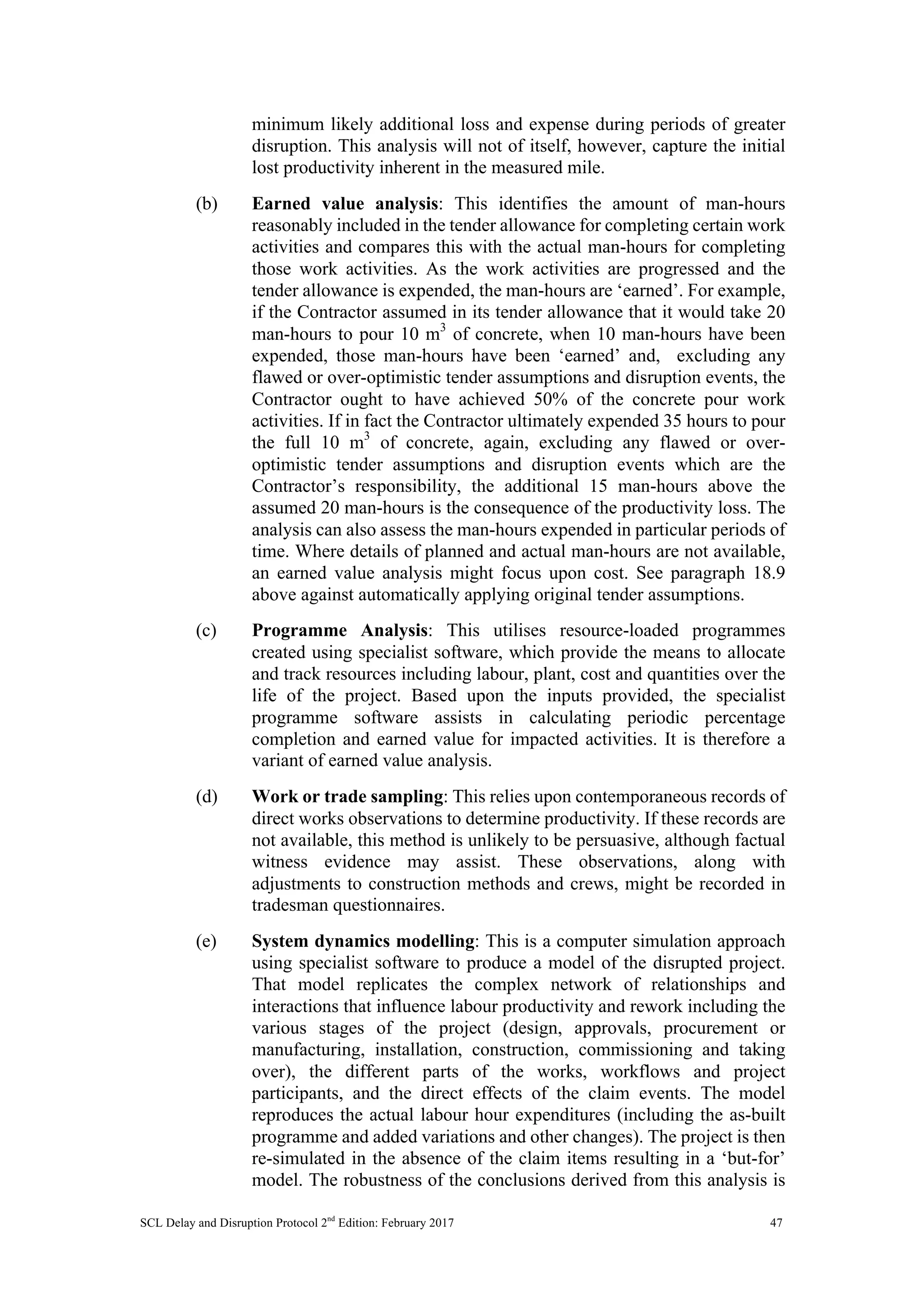 SCL Delay and Disruption Protocol 2nd
Edition: February 2017 47
minimum likely additional loss and expense during periods of greater
disruption. This analysis will not of itself, however, capture the initial
lost productivity inherent in the measured mile.
(b) Earned value analysis: This identifies the amount of man-hours
reasonably included in the tender allowance for completing certain work
activities and compares this with the actual man-hours for completing
those work activities. As the work activities are progressed and the
tender allowance is expended, the man-hours are ‘earned’. For example,
if the Contractor assumed in its tender allowance that it would take 20
man-hours to pour 10 m3
of concrete, when 10 man-hours have been
expended, those man-hours have been ‘earned’ and, excluding any
flawed or over-optimistic tender assumptions and disruption events, the
Contractor ought to have achieved 50% of the concrete pour work
activities. If in fact the Contractor ultimately expended 35 hours to pour
the full 10 m3
of concrete, again, excluding any flawed or over-
optimistic tender assumptions and disruption events which are the
Contractor’s responsibility, the additional 15 man-hours above the
assumed 20 man-hours is the consequence of the productivity loss. The
analysis can also assess the man-hours expended in particular periods of
time. Where details of planned and actual man-hours are not available,
an earned value analysis might focus upon cost. See paragraph 18.9
above against automatically applying original tender assumptions.
(c) Programme Analysis: This utilises resource-loaded programmes
created using specialist software, which provide the means to allocate
and track resources including labour, plant, cost and quantities over the
life of the project. Based upon the inputs provided, the specialist
programme software assists in calculating periodic percentage
completion and earned value for impacted activities. It is therefore a
variant of earned value analysis.
(d) Work or trade sampling: This relies upon contemporaneous records of
direct works observations to determine productivity. If these records are
not available, this method is unlikely to be persuasive, although factual
witness evidence may assist. These observations, along with
adjustments to construction methods and crews, might be recorded in
tradesman questionnaires.
(e) System dynamics modelling: This is a computer simulation approach
using specialist software to produce a model of the disrupted project.
That model replicates the complex network of relationships and
interactions that influence labour productivity and rework including the
various stages of the project (design, approvals, procurement or
manufacturing, installation, construction, commissioning and taking
over), the different parts of the works, workflows and project
participants, and the direct effects of the claim events. The model
reproduces the actual labour hour expenditures (including the as-built
programme and added variations and other changes). The project is then
re-simulated in the absence of the claim items resulting in a ‘but-for’
model. The robustness of the conclusions derived from this analysis is
 
