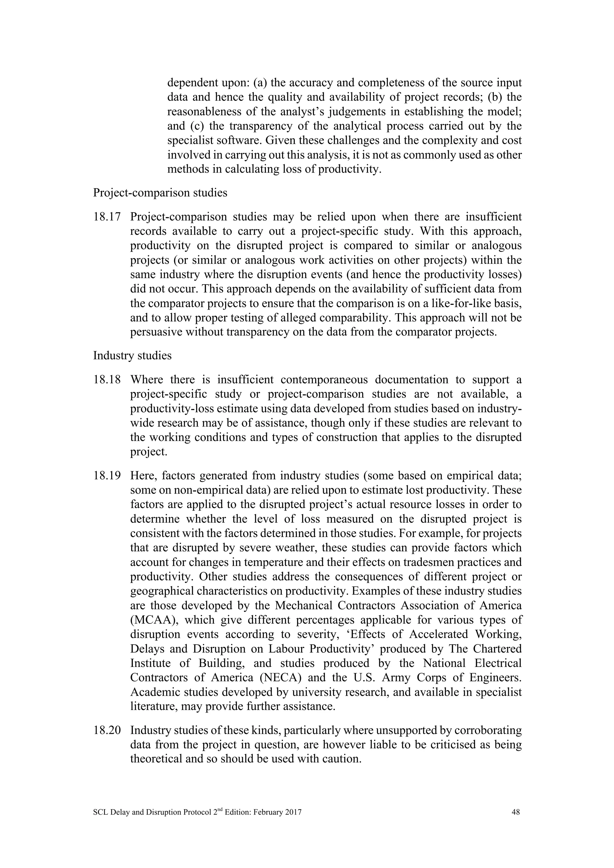 SCL Delay and Disruption Protocol 2nd
Edition: February 2017 48
dependent upon: (a) the accuracy and completeness of the source input
data and hence the quality and availability of project records; (b) the
reasonableness of the analyst’s judgements in establishing the model;
and (c) the transparency of the analytical process carried out by the
specialist software. Given these challenges and the complexity and cost
involved in carrying out this analysis, it is not as commonly used as other
methods in calculating loss of productivity.
Project-comparison studies
18.17 Project-comparison studies may be relied upon when there are insufficient
records available to carry out a project-specific study. With this approach,
productivity on the disrupted project is compared to similar or analogous
projects (or similar or analogous work activities on other projects) within the
same industry where the disruption events (and hence the productivity losses)
did not occur. This approach depends on the availability of sufficient data from
the comparator projects to ensure that the comparison is on a like-for-like basis,
and to allow proper testing of alleged comparability. This approach will not be
persuasive without transparency on the data from the comparator projects.
Industry studies
18.18 Where there is insufficient contemporaneous documentation to support a
project-specific study or project-comparison studies are not available, a
productivity-loss estimate using data developed from studies based on industry-
wide research may be of assistance, though only if these studies are relevant to
the working conditions and types of construction that applies to the disrupted
project.
18.19 Here, factors generated from industry studies (some based on empirical data;
some on non-empirical data) are relied upon to estimate lost productivity. These
factors are applied to the disrupted project’s actual resource losses in order to
determine whether the level of loss measured on the disrupted project is
consistent with the factors determined in those studies. For example, for projects
that are disrupted by severe weather, these studies can provide factors which
account for changes in temperature and their effects on tradesmen practices and
productivity. Other studies address the consequences of different project or
geographical characteristics on productivity. Examples of these industry studies
are those developed by the Mechanical Contractors Association of America
(MCAA), which give different percentages applicable for various types of
disruption events according to severity, ‘Effects of Accelerated Working,
Delays and Disruption on Labour Productivity’ produced by The Chartered
Institute of Building, and studies produced by the National Electrical
Contractors of America (NECA) and the U.S. Army Corps of Engineers.
Academic studies developed by university research, and available in specialist
literature, may provide further assistance.
18.20 Industry studies of these kinds, particularly where unsupported by corroborating
data from the project in question, are however liable to be criticised as being
theoretical and so should be used with caution.
 