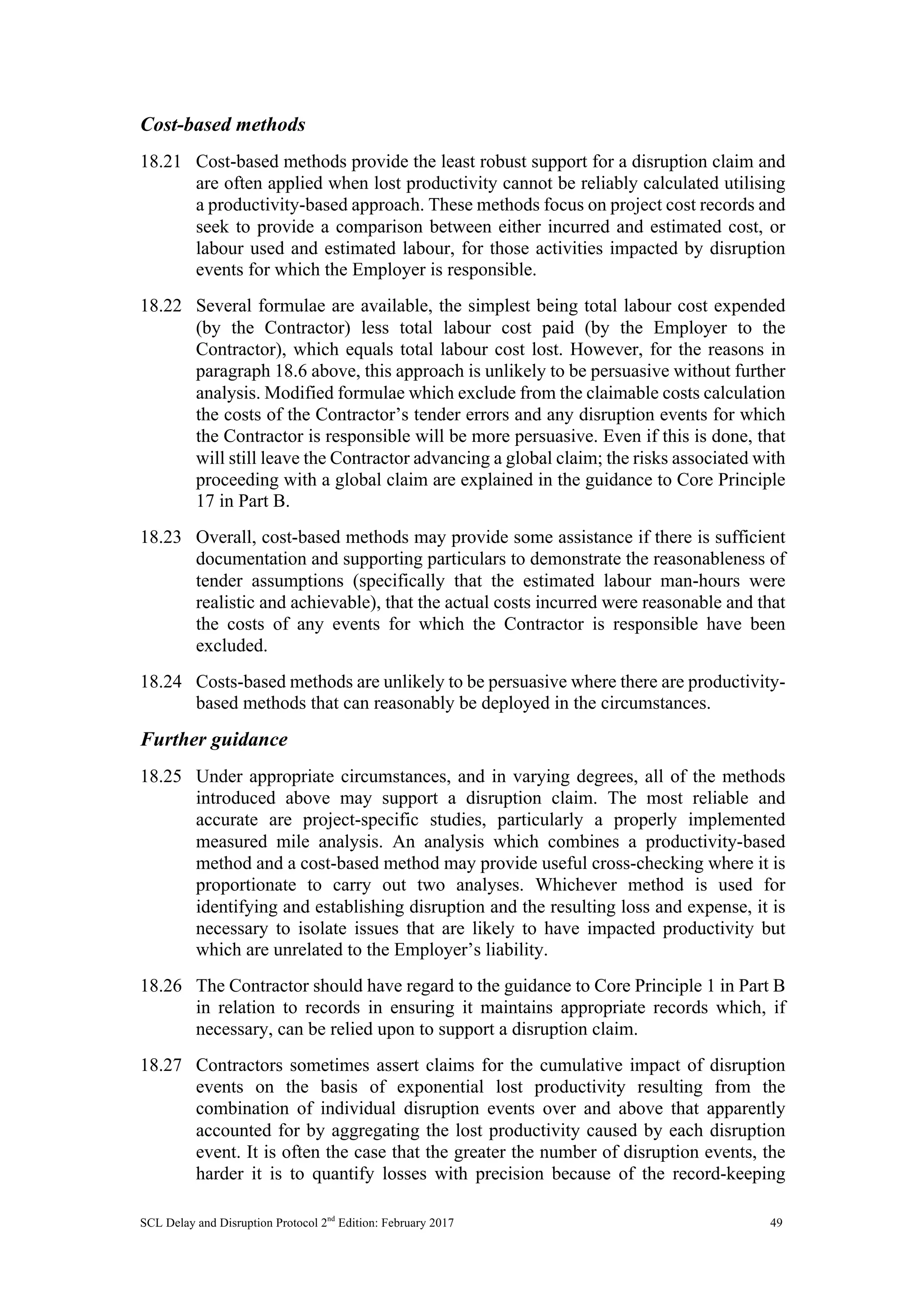 SCL Delay and Disruption Protocol 2nd
Edition: February 2017 49
Cost-based methods
18.21 Cost-based methods provide the least robust support for a disruption claim and
are often applied when lost productivity cannot be reliably calculated utilising
a productivity-based approach. These methods focus on project cost records and
seek to provide a comparison between either incurred and estimated cost, or
labour used and estimated labour, for those activities impacted by disruption
events for which the Employer is responsible.
18.22 Several formulae are available, the simplest being total labour cost expended
(by the Contractor) less total labour cost paid (by the Employer to the
Contractor), which equals total labour cost lost. However, for the reasons in
paragraph 18.6 above, this approach is unlikely to be persuasive without further
analysis. Modified formulae which exclude from the claimable costs calculation
the costs of the Contractor’s tender errors and any disruption events for which
the Contractor is responsible will be more persuasive. Even if this is done, that
will still leave the Contractor advancing a global claim; the risks associated with
proceeding with a global claim are explained in the guidance to Core Principle
17 in Part B.
18.23 Overall, cost-based methods may provide some assistance if there is sufficient
documentation and supporting particulars to demonstrate the reasonableness of
tender assumptions (specifically that the estimated labour man-hours were
realistic and achievable), that the actual costs incurred were reasonable and that
the costs of any events for which the Contractor is responsible have been
excluded.
18.24 Costs-based methods are unlikely to be persuasive where there are productivity-
based methods that can reasonably be deployed in the circumstances.
Further guidance
18.25 Under appropriate circumstances, and in varying degrees, all of the methods
introduced above may support a disruption claim. The most reliable and
accurate are project-specific studies, particularly a properly implemented
measured mile analysis. An analysis which combines a productivity-based
method and a cost-based method may provide useful cross-checking where it is
proportionate to carry out two analyses. Whichever method is used for
identifying and establishing disruption and the resulting loss and expense, it is
necessary to isolate issues that are likely to have impacted productivity but
which are unrelated to the Employer’s liability.
18.26 The Contractor should have regard to the guidance to Core Principle 1 in Part B
in relation to records in ensuring it maintains appropriate records which, if
necessary, can be relied upon to support a disruption claim.
18.27 Contractors sometimes assert claims for the cumulative impact of disruption
events on the basis of exponential lost productivity resulting from the
combination of individual disruption events over and above that apparently
accounted for by aggregating the lost productivity caused by each disruption
event. It is often the case that the greater the number of disruption events, the
harder it is to quantify losses with precision because of the record-keeping
 