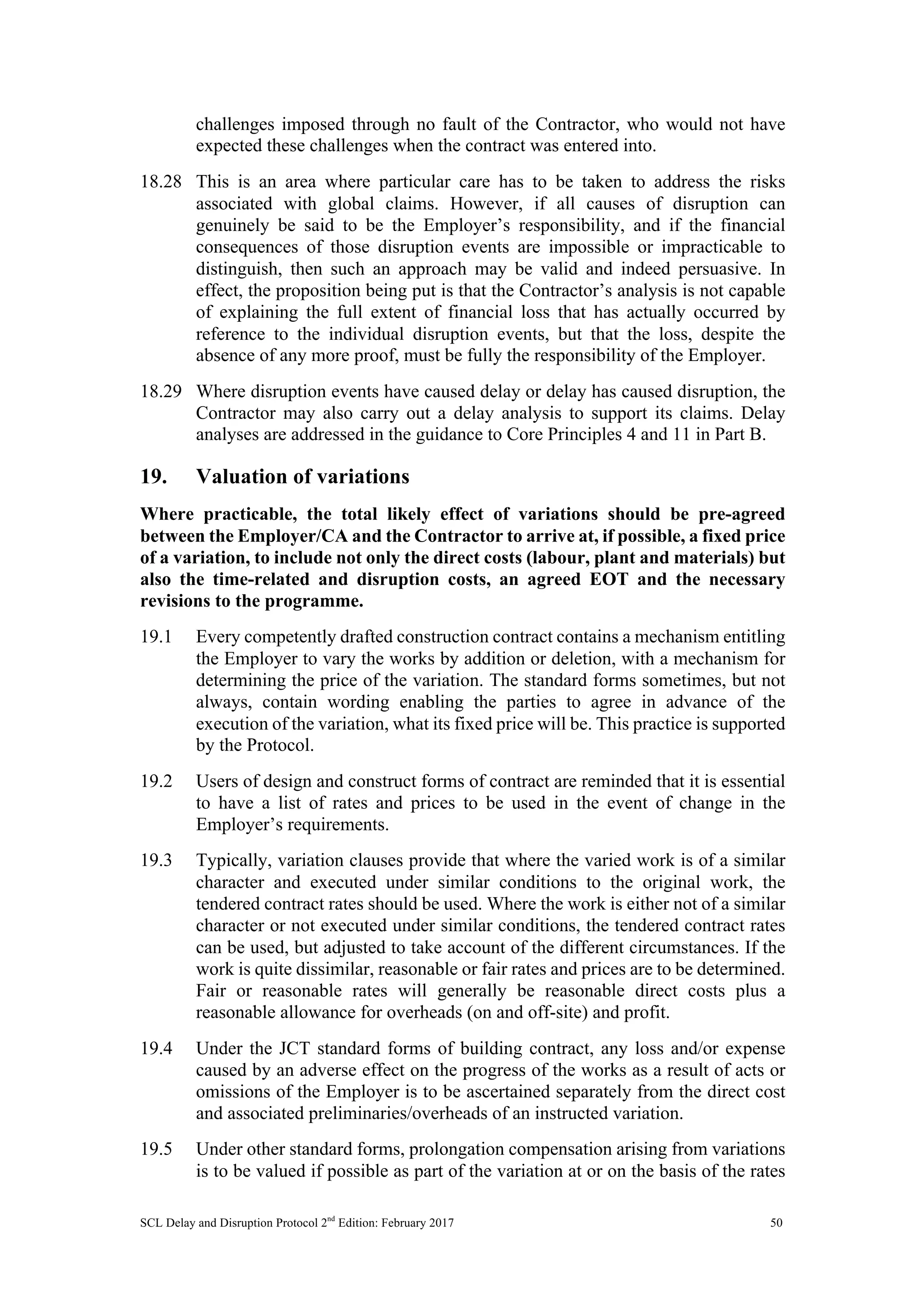 SCL Delay and Disruption Protocol 2nd
Edition: February 2017 50
challenges imposed through no fault of the Contractor, who would not have
expected these challenges when the contract was entered into.
18.28 This is an area where particular care has to be taken to address the risks
associated with global claims. However, if all causes of disruption can
genuinely be said to be the Employer’s responsibility, and if the financial
consequences of those disruption events are impossible or impracticable to
distinguish, then such an approach may be valid and indeed persuasive. In
effect, the proposition being put is that the Contractor’s analysis is not capable
of explaining the full extent of financial loss that has actually occurred by
reference to the individual disruption events, but that the loss, despite the
absence of any more proof, must be fully the responsibility of the Employer.
18.29 Where disruption events have caused delay or delay has caused disruption, the
Contractor may also carry out a delay analysis to support its claims. Delay
analyses are addressed in the guidance to Core Principles 4 and 11 in Part B.
19. Valuation of variations
Where practicable, the total likely effect of variations should be pre-agreed
between the Employer/CA and the Contractor to arrive at, if possible, a fixed price
of a variation, to include not only the direct costs (labour, plant and materials) but
also the time-related and disruption costs, an agreed EOT and the necessary
revisions to the programme.
19.1 Every competently drafted construction contract contains a mechanism entitling
the Employer to vary the works by addition or deletion, with a mechanism for
determining the price of the variation. The standard forms sometimes, but not
always, contain wording enabling the parties to agree in advance of the
execution of the variation, what its fixed price will be. This practice is supported
by the Protocol.
19.2 Users of design and construct forms of contract are reminded that it is essential
to have a list of rates and prices to be used in the event of change in the
Employer’s requirements.
19.3 Typically, variation clauses provide that where the varied work is of a similar
character and executed under similar conditions to the original work, the
tendered contract rates should be used. Where the work is either not of a similar
character or not executed under similar conditions, the tendered contract rates
can be used, but adjusted to take account of the different circumstances. If the
work is quite dissimilar, reasonable or fair rates and prices are to be determined.
Fair or reasonable rates will generally be reasonable direct costs plus a
reasonable allowance for overheads (on and off-site) and profit.
19.4 Under the JCT standard forms of building contract, any loss and/or expense
caused by an adverse effect on the progress of the works as a result of acts or
omissions of the Employer is to be ascertained separately from the direct cost
and associated preliminaries/overheads of an instructed variation.
19.5 Under other standard forms, prolongation compensation arising from variations
is to be valued if possible as part of the variation at or on the basis of the rates
 