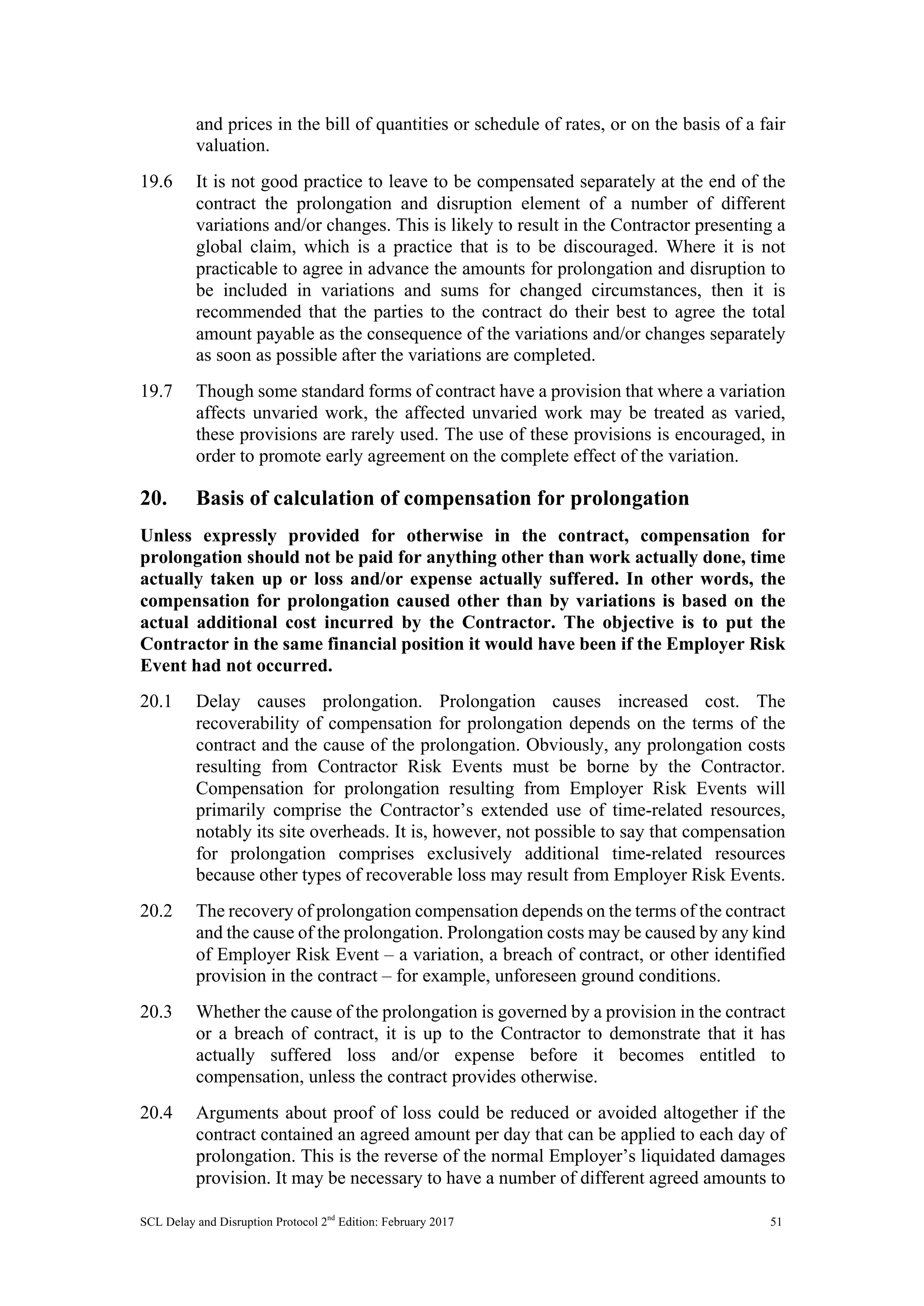 SCL Delay and Disruption Protocol 2nd
Edition: February 2017 51
and prices in the bill of quantities or schedule of rates, or on the basis of a fair
valuation.
19.6 It is not good practice to leave to be compensated separately at the end of the
contract the prolongation and disruption element of a number of different
variations and/or changes. This is likely to result in the Contractor presenting a
global claim, which is a practice that is to be discouraged. Where it is not
practicable to agree in advance the amounts for prolongation and disruption to
be included in variations and sums for changed circumstances, then it is
recommended that the parties to the contract do their best to agree the total
amount payable as the consequence of the variations and/or changes separately
as soon as possible after the variations are completed.
19.7 Though some standard forms of contract have a provision that where a variation
affects unvaried work, the affected unvaried work may be treated as varied,
these provisions are rarely used. The use of these provisions is encouraged, in
order to promote early agreement on the complete effect of the variation.
20. Basis of calculation of compensation for prolongation
Unless expressly provided for otherwise in the contract, compensation for
prolongation should not be paid for anything other than work actually done, time
actually taken up or loss and/or expense actually suffered. In other words, the
compensation for prolongation caused other than by variations is based on the
actual additional cost incurred by the Contractor. The objective is to put the
Contractor in the same financial position it would have been if the Employer Risk
Event had not occurred.
20.1 Delay causes prolongation. Prolongation causes increased cost. The
recoverability of compensation for prolongation depends on the terms of the
contract and the cause of the prolongation. Obviously, any prolongation costs
resulting from Contractor Risk Events must be borne by the Contractor.
Compensation for prolongation resulting from Employer Risk Events will
primarily comprise the Contractor’s extended use of time-related resources,
notably its site overheads. It is, however, not possible to say that compensation
for prolongation comprises exclusively additional time-related resources
because other types of recoverable loss may result from Employer Risk Events.
20.2 The recovery of prolongation compensation depends on the terms of the contract
and the cause of the prolongation. Prolongation costs may be caused by any kind
of Employer Risk Event – a variation, a breach of contract, or other identified
provision in the contract – for example, unforeseen ground conditions.
20.3 Whether the cause of the prolongation is governed by a provision in the contract
or a breach of contract, it is up to the Contractor to demonstrate that it has
actually suffered loss and/or expense before it becomes entitled to
compensation, unless the contract provides otherwise.
20.4 Arguments about proof of loss could be reduced or avoided altogether if the
contract contained an agreed amount per day that can be applied to each day of
prolongation. This is the reverse of the normal Employer’s liquidated damages
provision. It may be necessary to have a number of different agreed amounts to
 