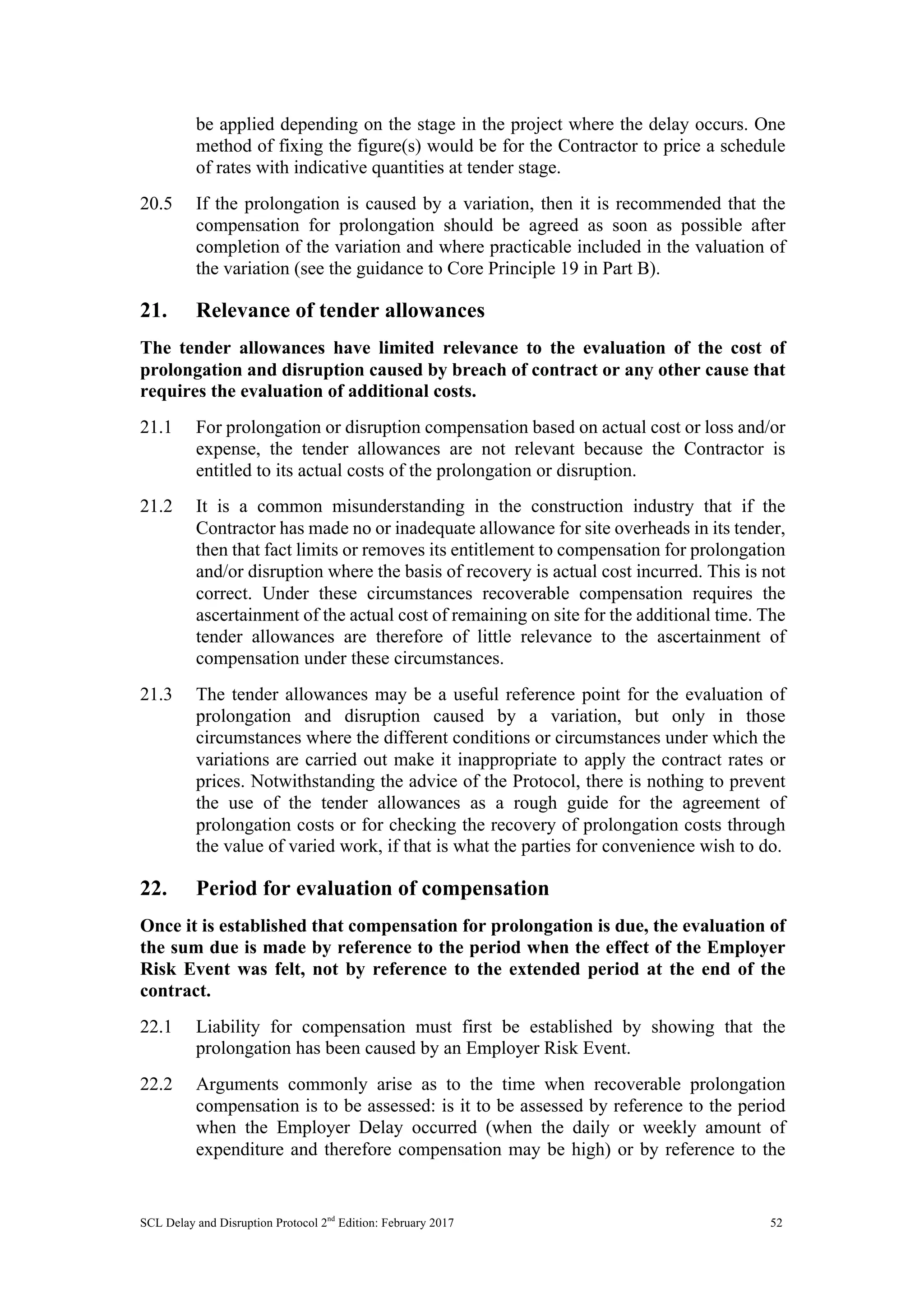SCL Delay and Disruption Protocol 2nd
Edition: February 2017 52
be applied depending on the stage in the project where the delay occurs. One
method of fixing the figure(s) would be for the Contractor to price a schedule
of rates with indicative quantities at tender stage.
20.5 If the prolongation is caused by a variation, then it is recommended that the
compensation for prolongation should be agreed as soon as possible after
completion of the variation and where practicable included in the valuation of
the variation (see the guidance to Core Principle 19 in Part B).
21. Relevance of tender allowances
The tender allowances have limited relevance to the evaluation of the cost of
prolongation and disruption caused by breach of contract or any other cause that
requires the evaluation of additional costs.
21.1 For prolongation or disruption compensation based on actual cost or loss and/or
expense, the tender allowances are not relevant because the Contractor is
entitled to its actual costs of the prolongation or disruption.
21.2 It is a common misunderstanding in the construction industry that if the
Contractor has made no or inadequate allowance for site overheads in its tender,
then that fact limits or removes its entitlement to compensation for prolongation
and/or disruption where the basis of recovery is actual cost incurred. This is not
correct. Under these circumstances recoverable compensation requires the
ascertainment of the actual cost of remaining on site for the additional time. The
tender allowances are therefore of little relevance to the ascertainment of
compensation under these circumstances.
21.3 The tender allowances may be a useful reference point for the evaluation of
prolongation and disruption caused by a variation, but only in those
circumstances where the different conditions or circumstances under which the
variations are carried out make it inappropriate to apply the contract rates or
prices. Notwithstanding the advice of the Protocol, there is nothing to prevent
the use of the tender allowances as a rough guide for the agreement of
prolongation costs or for checking the recovery of prolongation costs through
the value of varied work, if that is what the parties for convenience wish to do.
22. Period for evaluation of compensation
Once it is established that compensation for prolongation is due, the evaluation of
the sum due is made by reference to the period when the effect of the Employer
Risk Event was felt, not by reference to the extended period at the end of the
contract.
22.1 Liability for compensation must first be established by showing that the
prolongation has been caused by an Employer Risk Event.
22.2 Arguments commonly arise as to the time when recoverable prolongation
compensation is to be assessed: is it to be assessed by reference to the period
when the Employer Delay occurred (when the daily or weekly amount of
expenditure and therefore compensation may be high) or by reference to the
 