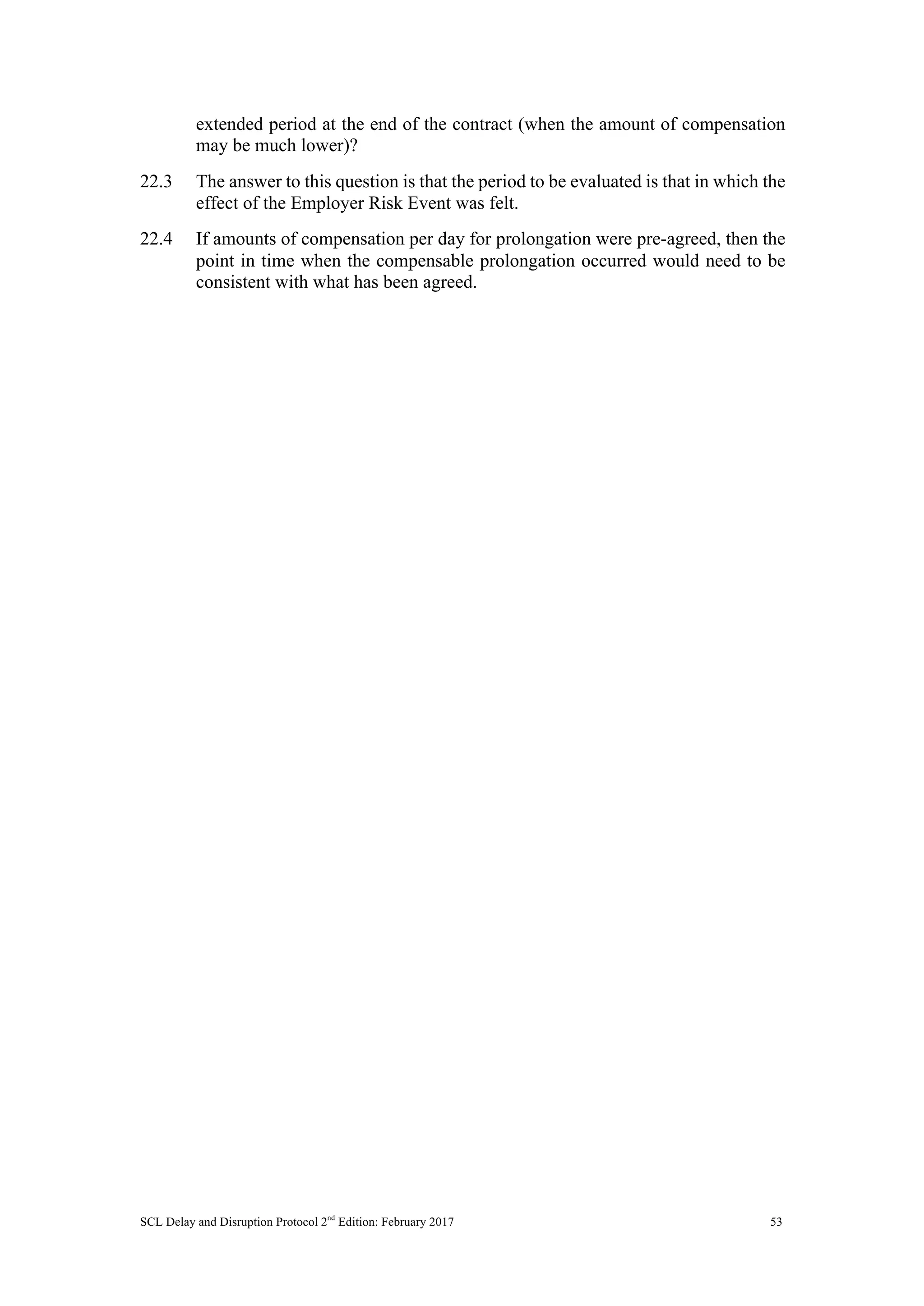 SCL Delay and Disruption Protocol 2nd
Edition: February 2017 53
extended period at the end of the contract (when the amount of compensation
may be much lower)?
22.3 The answer to this question is that the period to be evaluated is that in which the
effect of the Employer Risk Event was felt.
22.4 If amounts of compensation per day for prolongation were pre-agreed, then the
point in time when the compensable prolongation occurred would need to be
consistent with what has been agreed.
 