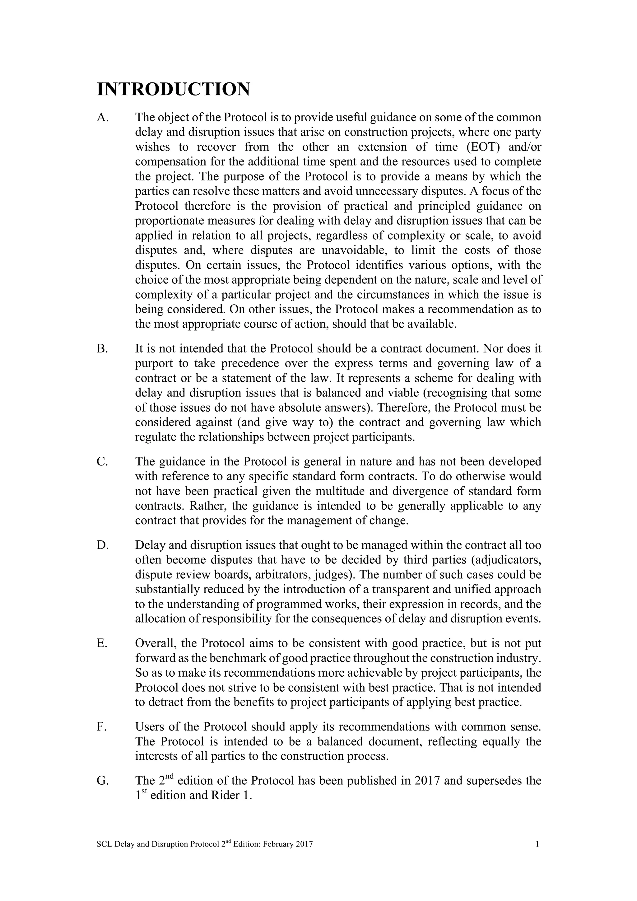 SCL Delay and Disruption Protocol 2nd
Edition: February 2017 1
INTRODUCTION
A. The object of the Protocol is to provide useful guidance on some of the common
delay and disruption issues that arise on construction projects, where one party
wishes to recover from the other an extension of time (EOT) and/or
compensation for the additional time spent and the resources used to complete
the project. The purpose of the Protocol is to provide a means by which the
parties can resolve these matters and avoid unnecessary disputes. A focus of the
Protocol therefore is the provision of practical and principled guidance on
proportionate measures for dealing with delay and disruption issues that can be
applied in relation to all projects, regardless of complexity or scale, to avoid
disputes and, where disputes are unavoidable, to limit the costs of those
disputes. On certain issues, the Protocol identifies various options, with the
choice of the most appropriate being dependent on the nature, scale and level of
complexity of a particular project and the circumstances in which the issue is
being considered. On other issues, the Protocol makes a recommendation as to
the most appropriate course of action, should that be available.
B. It is not intended that the Protocol should be a contract document. Nor does it
purport to take precedence over the express terms and governing law of a
contract or be a statement of the law. It represents a scheme for dealing with
delay and disruption issues that is balanced and viable (recognising that some
of those issues do not have absolute answers). Therefore, the Protocol must be
considered against (and give way to) the contract and governing law which
regulate the relationships between project participants.
C. The guidance in the Protocol is general in nature and has not been developed
with reference to any specific standard form contracts. To do otherwise would
not have been practical given the multitude and divergence of standard form
contracts. Rather, the guidance is intended to be generally applicable to any
contract that provides for the management of change.
D. Delay and disruption issues that ought to be managed within the contract all too
often become disputes that have to be decided by third parties (adjudicators,
dispute review boards, arbitrators, judges). The number of such cases could be
substantially reduced by the introduction of a transparent and unified approach
to the understanding of programmed works, their expression in records, and the
allocation of responsibility for the consequences of delay and disruption events.
E. Overall, the Protocol aims to be consistent with good practice, but is not put
forward as the benchmark of good practice throughout the construction industry.
So as to make its recommendations more achievable by project participants, the
Protocol does not strive to be consistent with best practice. That is not intended
to detract from the benefits to project participants of applying best practice.
F. Users of the Protocol should apply its recommendations with common sense.
The Protocol is intended to be a balanced document, reflecting equally the
interests of all parties to the construction process.
G. The 2nd
edition of the Protocol has been published in 2017 and supersedes the
1st
edition and Rider 1.
 