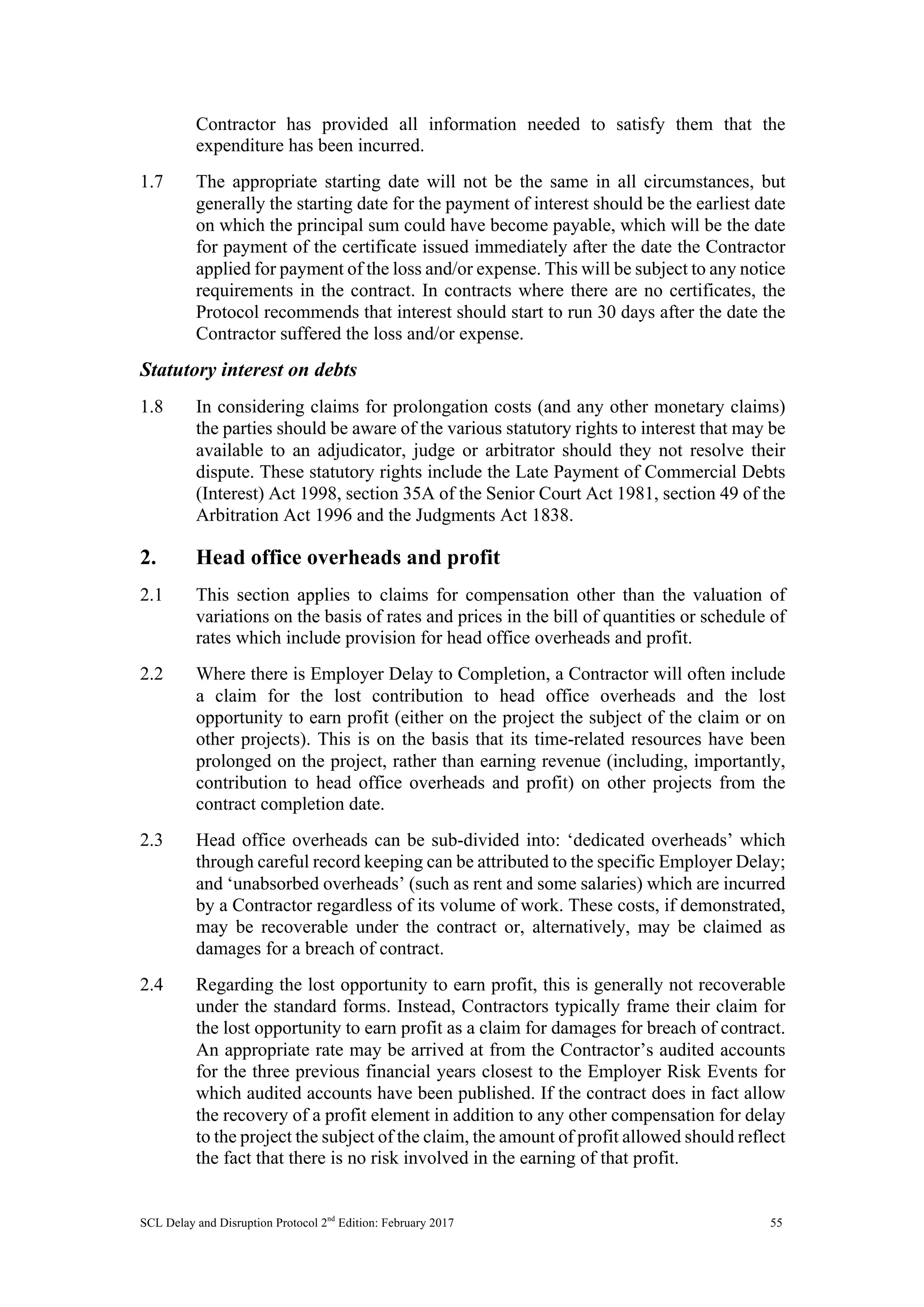 SCL Delay and Disruption Protocol 2nd
Edition: February 2017 55
Contractor has provided all information needed to satisfy them that the
expenditure has been incurred.
1.7 The appropriate starting date will not be the same in all circumstances, but
generally the starting date for the payment of interest should be the earliest date
on which the principal sum could have become payable, which will be the date
for payment of the certificate issued immediately after the date the Contractor
applied for payment of the loss and/or expense. This will be subject to any notice
requirements in the contract. In contracts where there are no certificates, the
Protocol recommends that interest should start to run 30 days after the date the
Contractor suffered the loss and/or expense.
Statutory interest on debts
1.8 In considering claims for prolongation costs (and any other monetary claims)
the parties should be aware of the various statutory rights to interest that may be
available to an adjudicator, judge or arbitrator should they not resolve their
dispute. These statutory rights include the Late Payment of Commercial Debts
(Interest) Act 1998, section 35A of the Senior Court Act 1981, section 49 of the
Arbitration Act 1996 and the Judgments Act 1838.
2. Head office overheads and profit
2.1 This section applies to claims for compensation other than the valuation of
variations on the basis of rates and prices in the bill of quantities or schedule of
rates which include provision for head office overheads and profit.
2.2 Where there is Employer Delay to Completion, a Contractor will often include
a claim for the lost contribution to head office overheads and the lost
opportunity to earn profit (either on the project the subject of the claim or on
other projects). This is on the basis that its time-related resources have been
prolonged on the project, rather than earning revenue (including, importantly,
contribution to head office overheads and profit) on other projects from the
contract completion date.
2.3 Head office overheads can be sub-divided into: ‘dedicated overheads’ which
through careful record keeping can be attributed to the specific Employer Delay;
and ‘unabsorbed overheads’ (such as rent and some salaries) which are incurred
by a Contractor regardless of its volume of work. These costs, if demonstrated,
may be recoverable under the contract or, alternatively, may be claimed as
damages for a breach of contract.
2.4 Regarding the lost opportunity to earn profit, this is generally not recoverable
under the standard forms. Instead, Contractors typically frame their claim for
the lost opportunity to earn profit as a claim for damages for breach of contract.
An appropriate rate may be arrived at from the Contractor’s audited accounts
for the three previous financial years closest to the Employer Risk Events for
which audited accounts have been published. If the contract does in fact allow
the recovery of a profit element in addition to any other compensation for delay
to the project the subject of the claim, the amount of profit allowed should reflect
the fact that there is no risk involved in the earning of that profit.
 