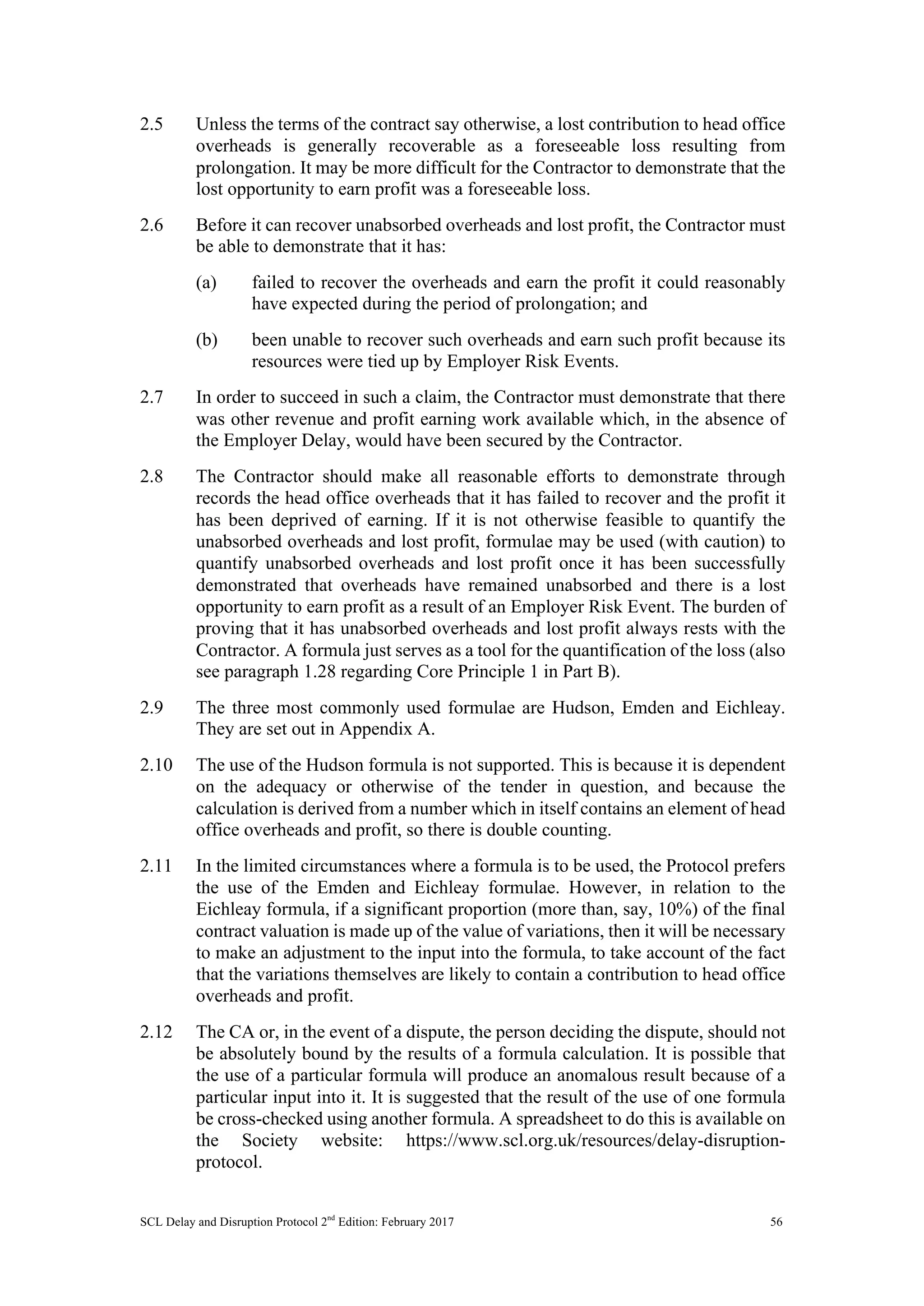 SCL Delay and Disruption Protocol 2nd
Edition: February 2017 56
2.5 Unless the terms of the contract say otherwise, a lost contribution to head office
overheads is generally recoverable as a foreseeable loss resulting from
prolongation. It may be more difficult for the Contractor to demonstrate that the
lost opportunity to earn profit was a foreseeable loss.
2.6 Before it can recover unabsorbed overheads and lost profit, the Contractor must
be able to demonstrate that it has:
(a) failed to recover the overheads and earn the profit it could reasonably
have expected during the period of prolongation; and
(b) been unable to recover such overheads and earn such profit because its
resources were tied up by Employer Risk Events.
2.7 In order to succeed in such a claim, the Contractor must demonstrate that there
was other revenue and profit earning work available which, in the absence of
the Employer Delay, would have been secured by the Contractor.
2.8 The Contractor should make all reasonable efforts to demonstrate through
records the head office overheads that it has failed to recover and the profit it
has been deprived of earning. If it is not otherwise feasible to quantify the
unabsorbed overheads and lost profit, formulae may be used (with caution) to
quantify unabsorbed overheads and lost profit once it has been successfully
demonstrated that overheads have remained unabsorbed and there is a lost
opportunity to earn profit as a result of an Employer Risk Event. The burden of
proving that it has unabsorbed overheads and lost profit always rests with the
Contractor. A formula just serves as a tool for the quantification of the loss (also
see paragraph 1.28 regarding Core Principle 1 in Part B).
2.9 The three most commonly used formulae are Hudson, Emden and Eichleay.
They are set out in Appendix A.
2.10 The use of the Hudson formula is not supported. This is because it is dependent
on the adequacy or otherwise of the tender in question, and because the
calculation is derived from a number which in itself contains an element of head
office overheads and profit, so there is double counting.
2.11 In the limited circumstances where a formula is to be used, the Protocol prefers
the use of the Emden and Eichleay formulae. However, in relation to the
Eichleay formula, if a significant proportion (more than, say, 10%) of the final
contract valuation is made up of the value of variations, then it will be necessary
to make an adjustment to the input into the formula, to take account of the fact
that the variations themselves are likely to contain a contribution to head office
overheads and profit.
2.12 The CA or, in the event of a dispute, the person deciding the dispute, should not
be absolutely bound by the results of a formula calculation. It is possible that
the use of a particular formula will produce an anomalous result because of a
particular input into it. It is suggested that the result of the use of one formula
be cross-checked using another formula. A spreadsheet to do this is available on
the Society website: https://www.scl.org.uk/resources/delay-disruption-
protocol.
 