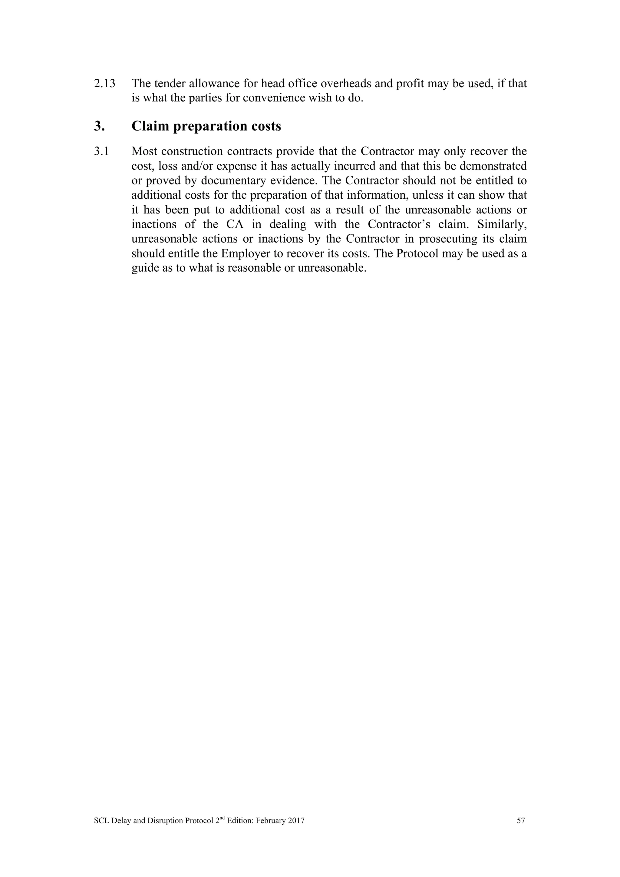 SCL Delay and Disruption Protocol 2nd
Edition: February 2017 57
2.13 The tender allowance for head office overheads and profit may be used, if that
is what the parties for convenience wish to do.
3. Claim preparation costs
3.1 Most construction contracts provide that the Contractor may only recover the
cost, loss and/or expense it has actually incurred and that this be demonstrated
or proved by documentary evidence. The Contractor should not be entitled to
additional costs for the preparation of that information, unless it can show that
it has been put to additional cost as a result of the unreasonable actions or
inactions of the CA in dealing with the Contractor’s claim. Similarly,
unreasonable actions or inactions by the Contractor in prosecuting its claim
should entitle the Employer to recover its costs. The Protocol may be used as a
guide as to what is reasonable or unreasonable.
 