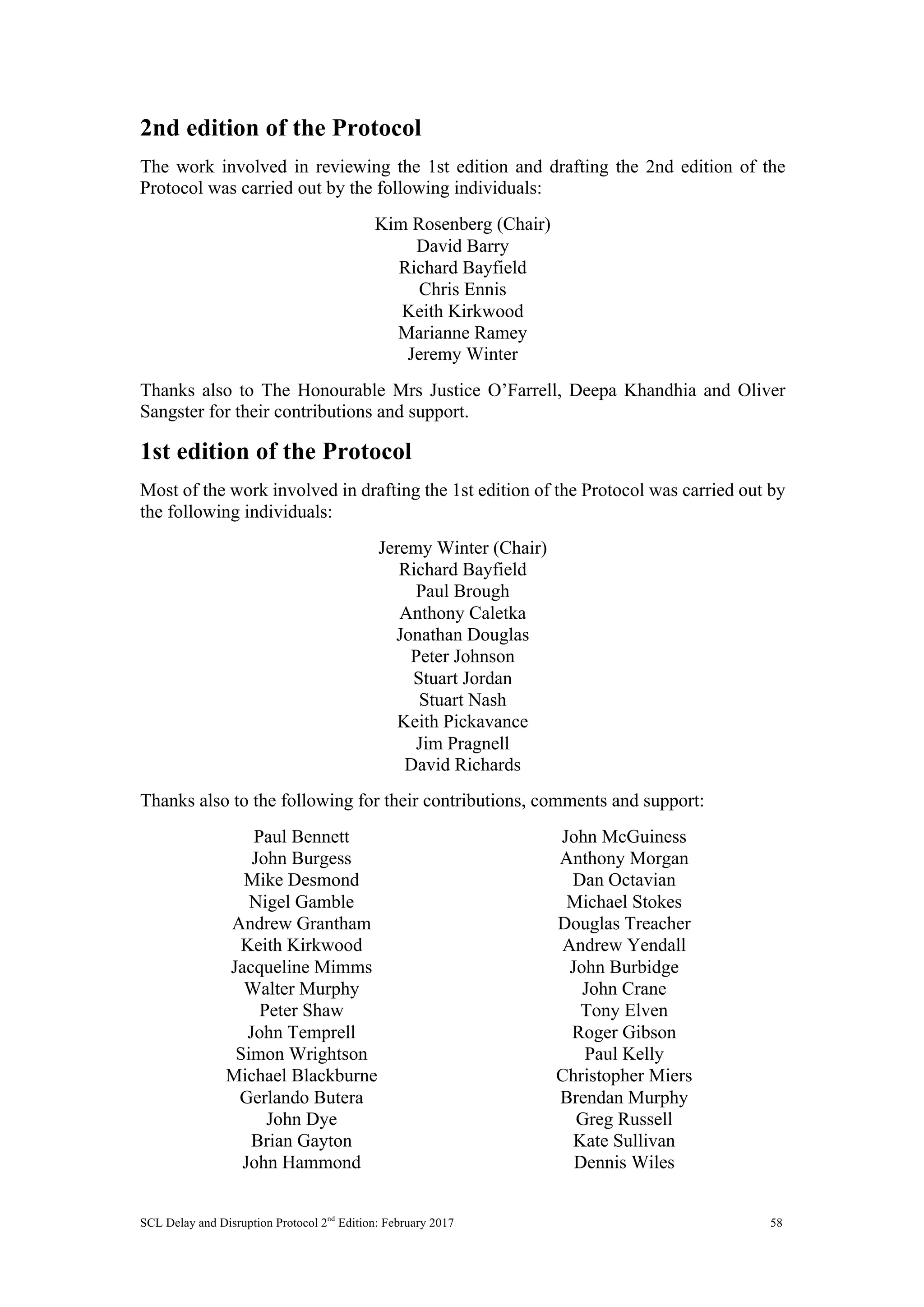 SCL Delay and Disruption Protocol 2nd
Edition: February 2017 58
2nd edition of the Protocol
The work involved in reviewing the 1st edition and drafting the 2nd edition of the
Protocol was carried out by the following individuals:
Kim Rosenberg (Chair)
David Barry
Richard Bayfield
Chris Ennis
Keith Kirkwood
Marianne Ramey
Jeremy Winter
Thanks also to The Honourable Mrs Justice O’Farrell, Deepa Khandhia and Oliver
Sangster for their contributions and support.
1st edition of the Protocol
Most of the work involved in drafting the 1st edition of the Protocol was carried out by
the following individuals:
Jeremy Winter (Chair)
Richard Bayfield
Paul Brough
Anthony Caletka
Jonathan Douglas
Peter Johnson
Stuart Jordan
Stuart Nash
Keith Pickavance
Jim Pragnell
David Richards
Thanks also to the following for their contributions, comments and support:
Paul Bennett
John Burgess
Mike Desmond
Nigel Gamble
Andrew Grantham
Keith Kirkwood
Jacqueline Mimms
Walter Murphy
Peter Shaw
John Temprell
Simon Wrightson
Michael Blackburne
Gerlando Butera
John Dye
Brian Gayton
John Hammond
John McGuiness
Anthony Morgan
Dan Octavian
Michael Stokes
Douglas Treacher
Andrew Yendall
John Burbidge
John Crane
Tony Elven
Roger Gibson
Paul Kelly
Christopher Miers
Brendan Murphy
Greg Russell
Kate Sullivan
Dennis Wiles
 