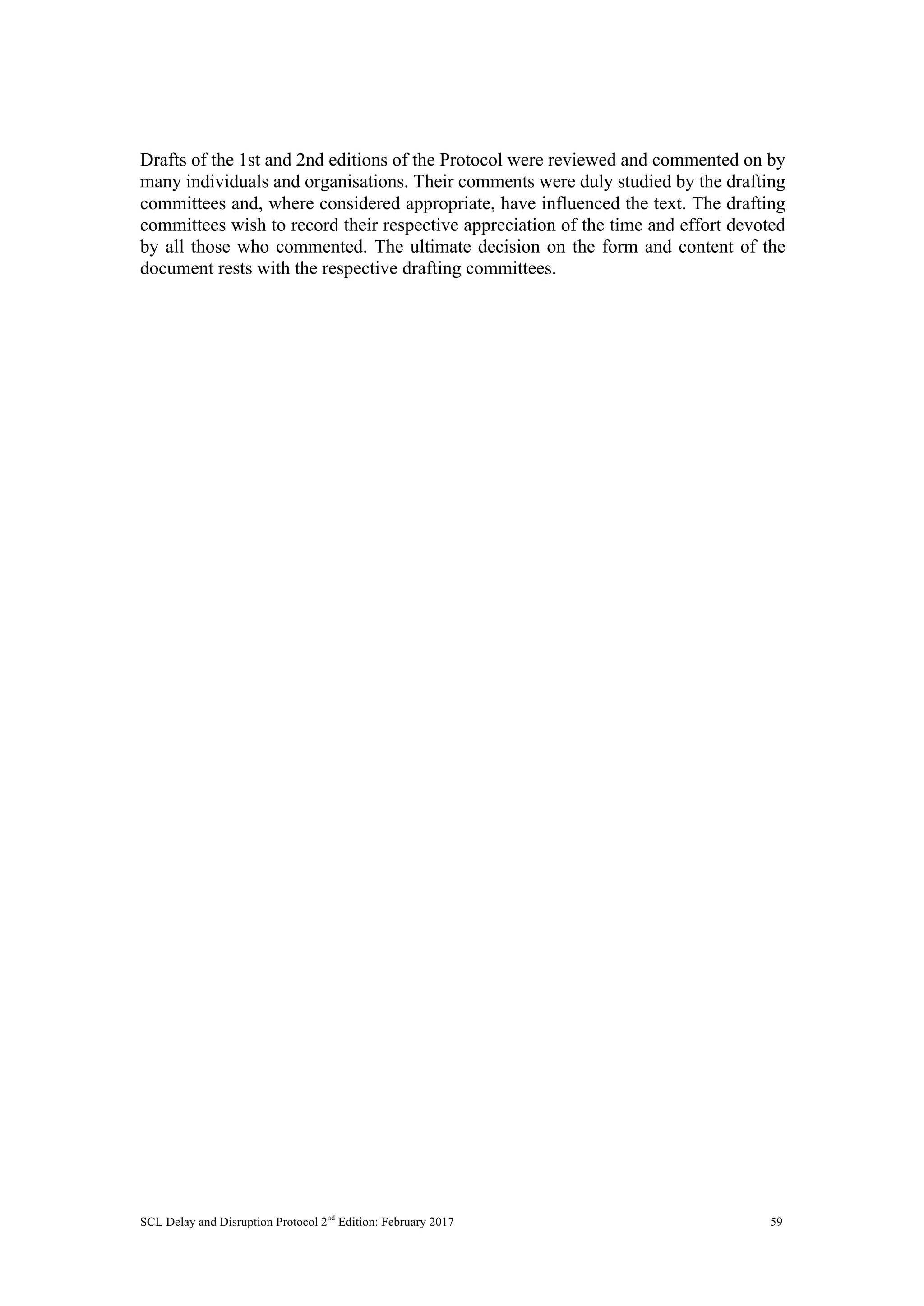 SCL Delay and Disruption Protocol 2nd
Edition: February 2017 59
Drafts of the 1st and 2nd editions of the Protocol were reviewed and commented on by
many individuals and organisations. Their comments were duly studied by the drafting
committees and, where considered appropriate, have influenced the text. The drafting
committees wish to record their respective appreciation of the time and effort devoted
by all those who commented. The ultimate decision on the form and content of the
document rests with the respective drafting committees.
 
