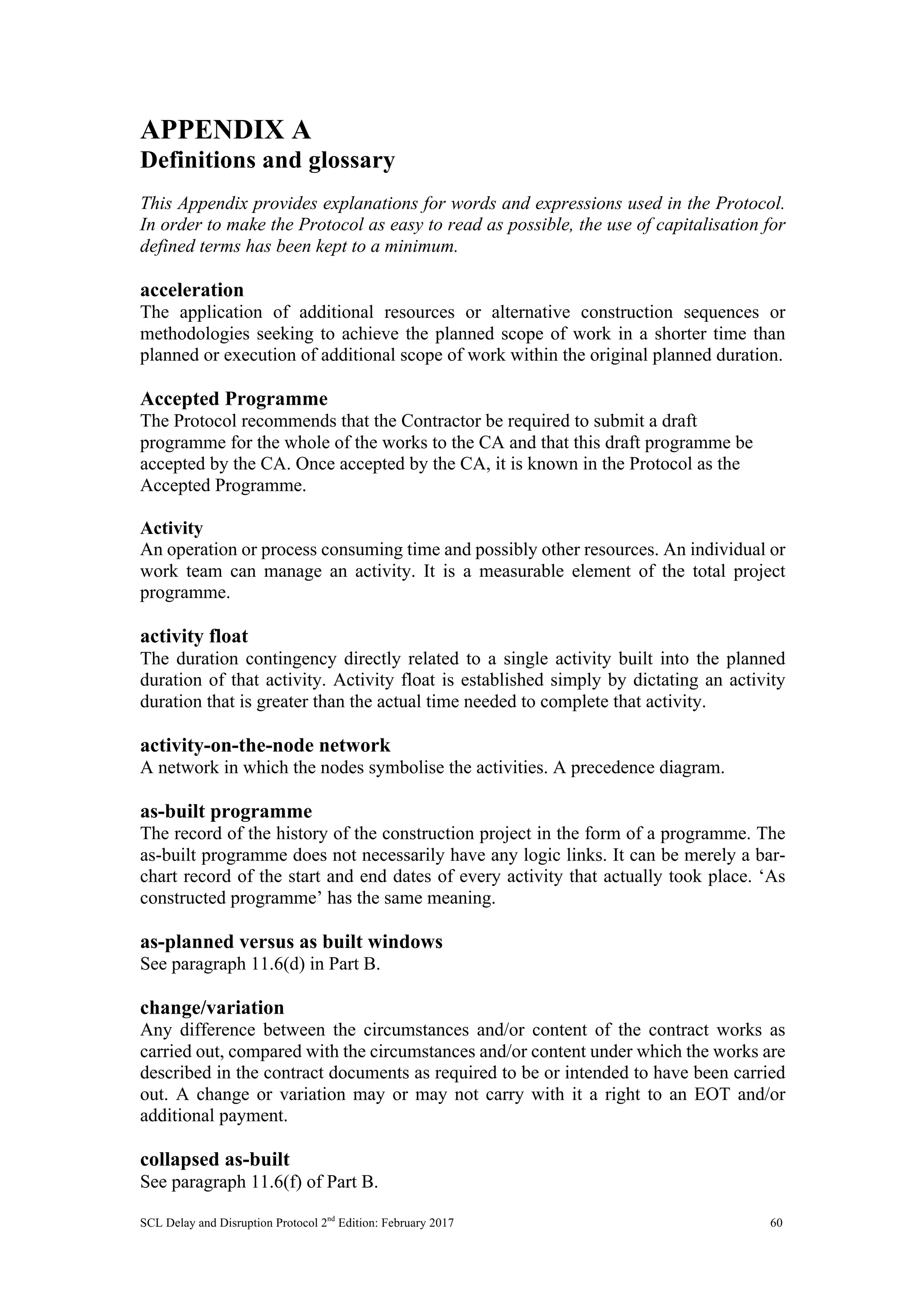 SCL Delay and Disruption Protocol 2nd
Edition: February 2017 60
APPENDIX A
Definitions and glossary
This Appendix provides explanations for words and expressions used in the Protocol.
In order to make the Protocol as easy to read as possible, the use of capitalisation for
defined terms has been kept to a minimum.
acceleration
The application of additional resources or alternative construction sequences or
methodologies seeking to achieve the planned scope of work in a shorter time than
planned or execution of additional scope of work within the original planned duration.
Accepted Programme
The Protocol recommends that the Contractor be required to submit a draft
programme for the whole of the works to the CA and that this draft programme be
accepted by the CA. Once accepted by the CA, it is known in the Protocol as the
Accepted Programme.
Activity
An operation or process consuming time and possibly other resources. An individual or
work team can manage an activity. It is a measurable element of the total project
programme.
activity float
The duration contingency directly related to a single activity built into the planned
duration of that activity. Activity float is established simply by dictating an activity
duration that is greater than the actual time needed to complete that activity.
activity-on-the-node network
A network in which the nodes symbolise the activities. A precedence diagram.
as-built programme
The record of the history of the construction project in the form of a programme. The
as-built programme does not necessarily have any logic links. It can be merely a bar-
chart record of the start and end dates of every activity that actually took place. ‘As
constructed programme’ has the same meaning.
as-planned versus as built windows
See paragraph 11.6(d) in Part B.
change/variation
Any difference between the circumstances and/or content of the contract works as
carried out, compared with the circumstances and/or content under which the works are
described in the contract documents as required to be or intended to have been carried
out. A change or variation may or may not carry with it a right to an EOT and/or
additional payment.
collapsed as-built
See paragraph 11.6(f) of Part B.
 