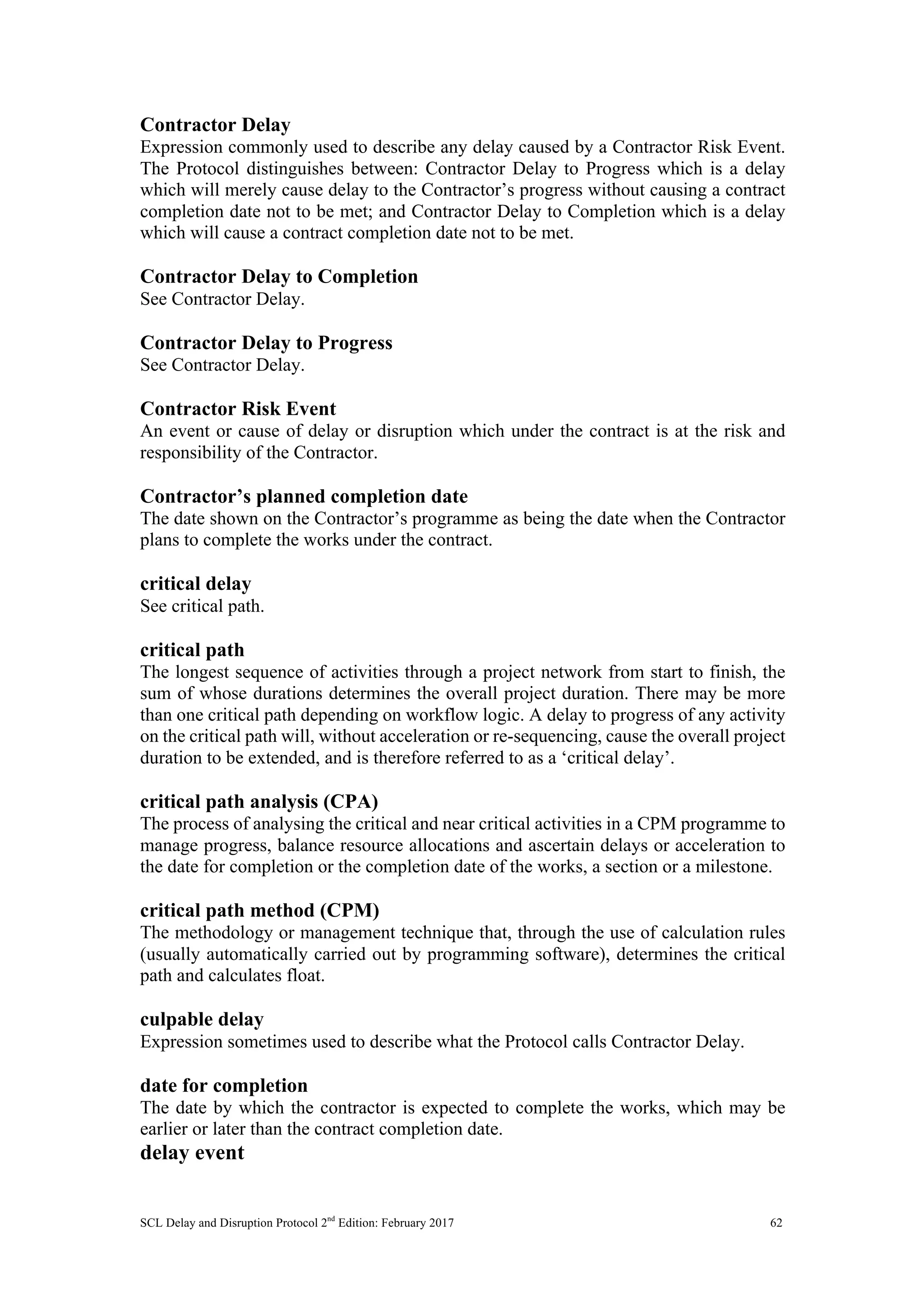 SCL Delay and Disruption Protocol 2nd
Edition: February 2017 62
Contractor Delay
Expression commonly used to describe any delay caused by a Contractor Risk Event.
The Protocol distinguishes between: Contractor Delay to Progress which is a delay
which will merely cause delay to the Contractor’s progress without causing a contract
completion date not to be met; and Contractor Delay to Completion which is a delay
which will cause a contract completion date not to be met.
Contractor Delay to Completion
See Contractor Delay.
Contractor Delay to Progress
See Contractor Delay.
Contractor Risk Event
An event or cause of delay or disruption which under the contract is at the risk and
responsibility of the Contractor.
Contractor’s planned completion date
The date shown on the Contractor’s programme as being the date when the Contractor
plans to complete the works under the contract.
critical delay
See critical path.
critical path
The longest sequence of activities through a project network from start to finish, the
sum of whose durations determines the overall project duration. There may be more
than one critical path depending on workflow logic. A delay to progress of any activity
on the critical path will, without acceleration or re-sequencing, cause the overall project
duration to be extended, and is therefore referred to as a ‘critical delay’.
critical path analysis (CPA)
The process of analysing the critical and near critical activities in a CPM programme to
manage progress, balance resource allocations and ascertain delays or acceleration to
the date for completion or the completion date of the works, a section or a milestone.
critical path method (CPM)
The methodology or management technique that, through the use of calculation rules
(usually automatically carried out by programming software), determines the critical
path and calculates float.
culpable delay
Expression sometimes used to describe what the Protocol calls Contractor Delay.
date for completion
The date by which the contractor is expected to complete the works, which may be
earlier or later than the contract completion date.
delay event
 