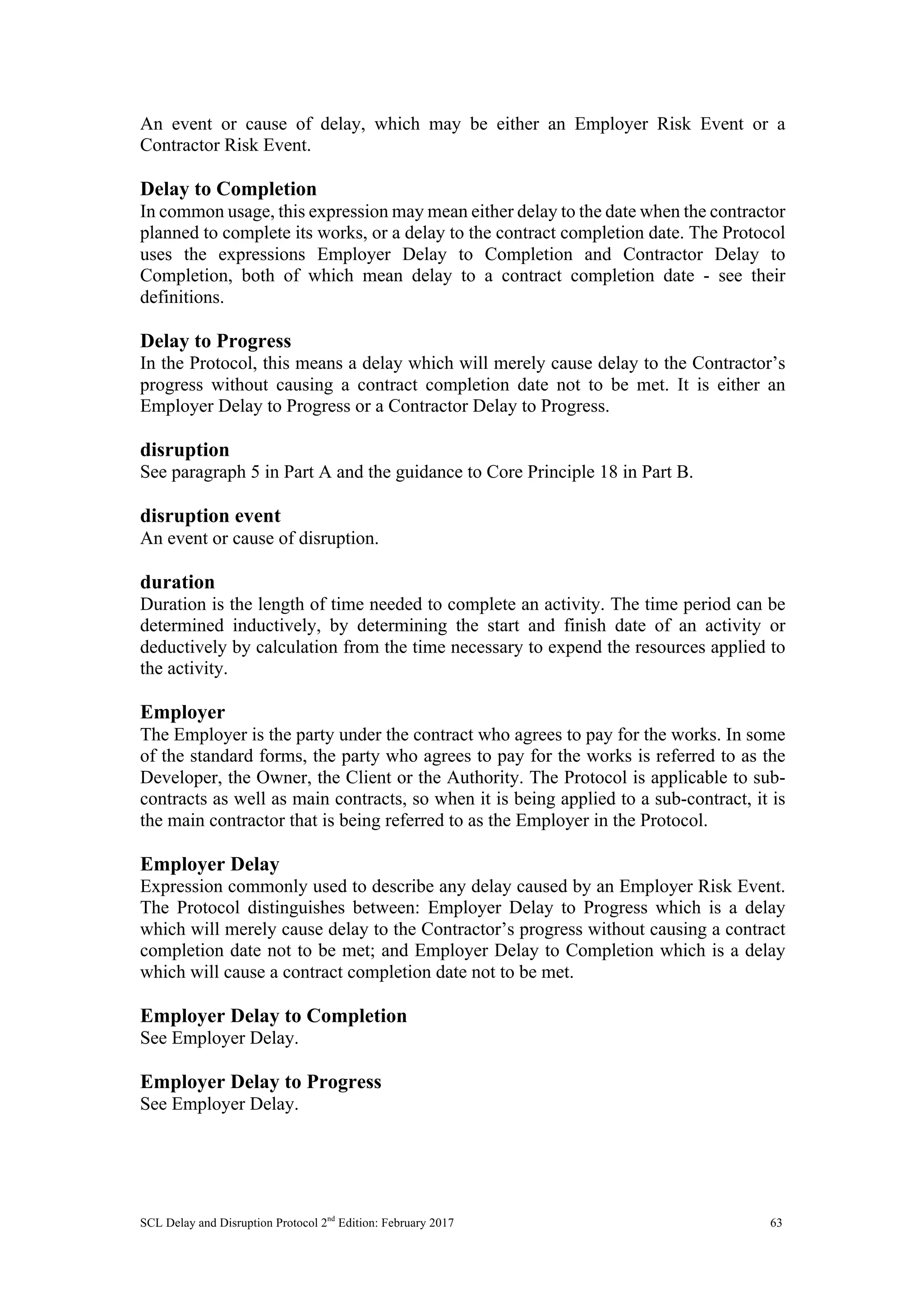 SCL Delay and Disruption Protocol 2nd
Edition: February 2017 63
An event or cause of delay, which may be either an Employer Risk Event or a
Contractor Risk Event.
Delay to Completion
In common usage, this expression may mean either delay to the date when the contractor
planned to complete its works, or a delay to the contract completion date. The Protocol
uses the expressions Employer Delay to Completion and Contractor Delay to
Completion, both of which mean delay to a contract completion date - see their
definitions.
Delay to Progress
In the Protocol, this means a delay which will merely cause delay to the Contractor’s
progress without causing a contract completion date not to be met. It is either an
Employer Delay to Progress or a Contractor Delay to Progress.
disruption
See paragraph 5 in Part A and the guidance to Core Principle 18 in Part B.
disruption event
An event or cause of disruption.
duration
Duration is the length of time needed to complete an activity. The time period can be
determined inductively, by determining the start and finish date of an activity or
deductively by calculation from the time necessary to expend the resources applied to
the activity.
Employer
The Employer is the party under the contract who agrees to pay for the works. In some
of the standard forms, the party who agrees to pay for the works is referred to as the
Developer, the Owner, the Client or the Authority. The Protocol is applicable to sub-
contracts as well as main contracts, so when it is being applied to a sub-contract, it is
the main contractor that is being referred to as the Employer in the Protocol.
Employer Delay
Expression commonly used to describe any delay caused by an Employer Risk Event.
The Protocol distinguishes between: Employer Delay to Progress which is a delay
which will merely cause delay to the Contractor’s progress without causing a contract
completion date not to be met; and Employer Delay to Completion which is a delay
which will cause a contract completion date not to be met.
Employer Delay to Completion
See Employer Delay.
Employer Delay to Progress
See Employer Delay.
 