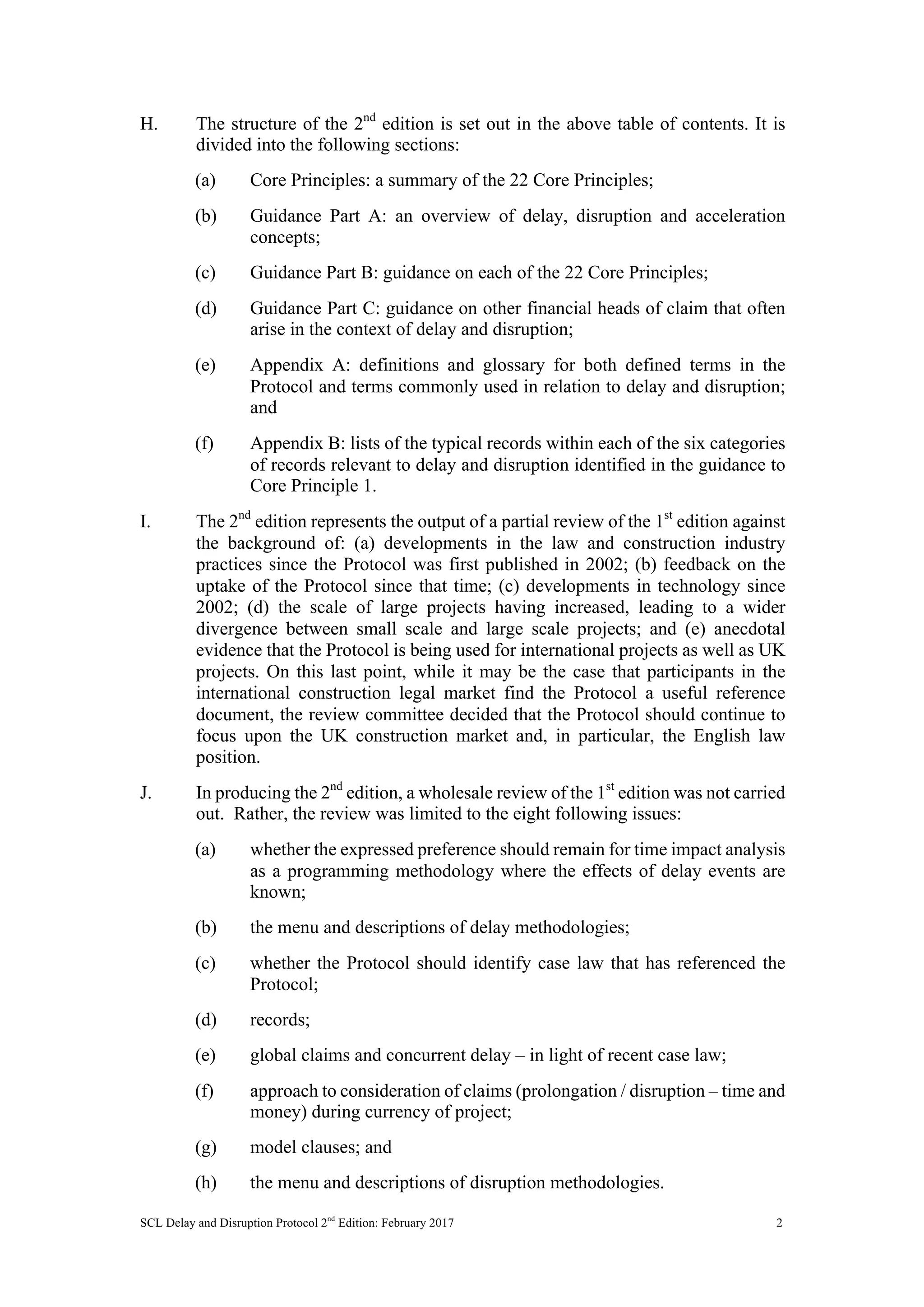 SCL Delay and Disruption Protocol 2nd
Edition: February 2017 2
H. The structure of the 2nd
edition is set out in the above table of contents. It is
divided into the following sections:
(a) Core Principles: a summary of the 22 Core Principles;
(b) Guidance Part A: an overview of delay, disruption and acceleration
concepts;
(c) Guidance Part B: guidance on each of the 22 Core Principles;
(d) Guidance Part C: guidance on other financial heads of claim that often
arise in the context of delay and disruption;
(e) Appendix A: definitions and glossary for both defined terms in the
Protocol and terms commonly used in relation to delay and disruption;
and
(f) Appendix B: lists of the typical records within each of the six categories
of records relevant to delay and disruption identified in the guidance to
Core Principle 1.
I. The 2nd
edition represents the output of a partial review of the 1st
edition against
the background of: (a) developments in the law and construction industry
practices since the Protocol was first published in 2002; (b) feedback on the
uptake of the Protocol since that time; (c) developments in technology since
2002; (d) the scale of large projects having increased, leading to a wider
divergence between small scale and large scale projects; and (e) anecdotal
evidence that the Protocol is being used for international projects as well as UK
projects. On this last point, while it may be the case that participants in the
international construction legal market find the Protocol a useful reference
document, the review committee decided that the Protocol should continue to
focus upon the UK construction market and, in particular, the English law
position.
J. In producing the 2nd
edition, a wholesale review of the 1st
edition was not carried
out. Rather, the review was limited to the eight following issues:
(a) whether the expressed preference should remain for time impact analysis
as a programming methodology where the effects of delay events are
known;
(b) the menu and descriptions of delay methodologies;
(c) whether the Protocol should identify case law that has referenced the
Protocol;
(d) records;
(e) global claims and concurrent delay – in light of recent case law;
(f) approach to consideration of claims (prolongation / disruption – time and
money) during currency of project;
(g) model clauses; and
(h) the menu and descriptions of disruption methodologies.
 