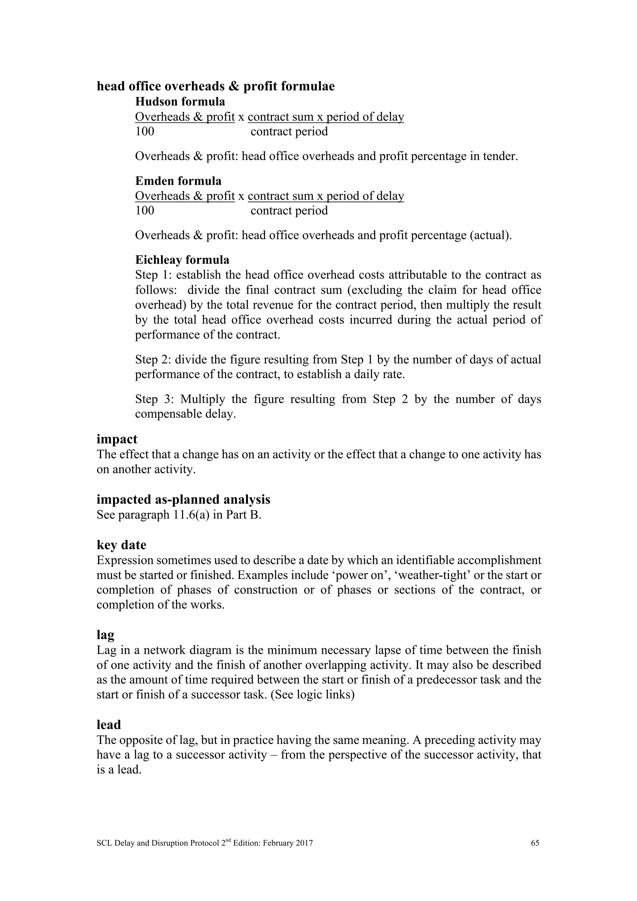 SCL Delay and Disruption Protocol 2nd
Edition: February 2017 65
head office overheads & profit formulae
Hudson formula
Overheads & profit x contract sum x period of delay
100 contract period
Overheads & profit: head office overheads and profit percentage in tender.
Emden formula
Overheads & profit x contract sum x period of delay
100 contract period
Overheads & profit: head office overheads and profit percentage (actual).
Eichleay formula
Step 1: establish the head office overhead costs attributable to the contract as
follows: divide the final contract sum (excluding the claim for head office
overhead) by the total revenue for the contract period, then multiply the result
by the total head office overhead costs incurred during the actual period of
performance of the contract.
Step 2: divide the figure resulting from Step 1 by the number of days of actual
performance of the contract, to establish a daily rate.
Step 3: Multiply the figure resulting from Step 2 by the number of days
compensable delay.
impact
The effect that a change has on an activity or the effect that a change to one activity has
on another activity.
impacted as-planned analysis
See paragraph 11.6(a) in Part B.
key date
Expression sometimes used to describe a date by which an identifiable accomplishment
must be started or finished. Examples include ‘power on’, ‘weather-tight’ or the start or
completion of phases of construction or of phases or sections of the contract, or
completion of the works.
lag
Lag in a network diagram is the minimum necessary lapse of time between the finish
of one activity and the finish of another overlapping activity. It may also be described
as the amount of time required between the start or finish of a predecessor task and the
start or finish of a successor task. (See logic links)
lead
The opposite of lag, but in practice having the same meaning. A preceding activity may
have a lag to a successor activity – from the perspective of the successor activity, that
is a lead.
 