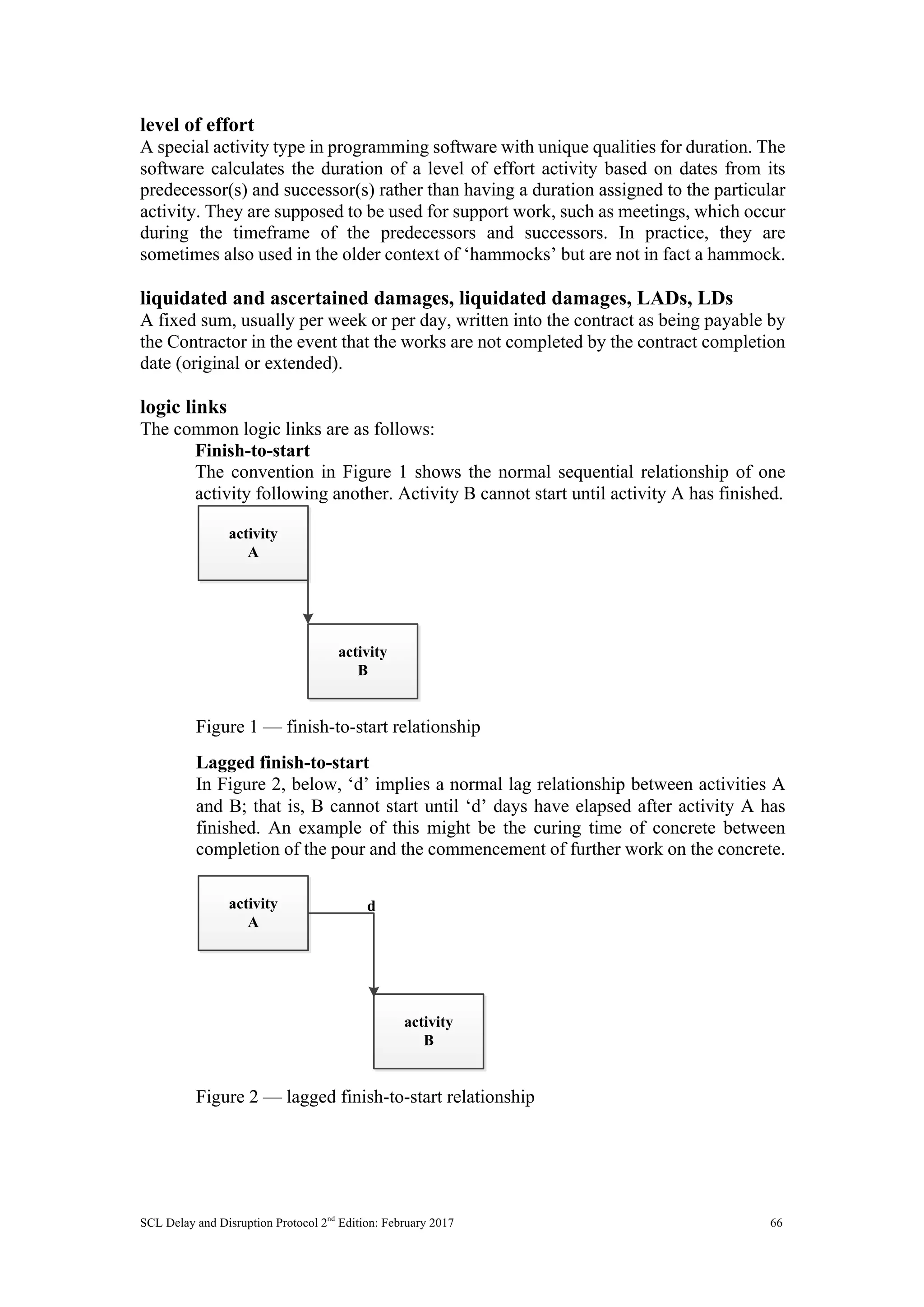 SCL Delay and Disruption Protocol 2nd
Edition: February 2017 66
level of effort
A special activity type in programming software with unique qualities for duration. The
software calculates the duration of a level of effort activity based on dates from its
predecessor(s) and successor(s) rather than having a duration assigned to the particular
activity. They are supposed to be used for support work, such as meetings, which occur
during the timeframe of the predecessors and successors. In practice, they are
sometimes also used in the older context of ‘hammocks’ but are not in fact a hammock.
liquidated and ascertained damages, liquidated damages, LADs, LDs
A fixed sum, usually per week or per day, written into the contract as being payable by
the Contractor in the event that the works are not completed by the contract completion
date (original or extended).
logic links
The common logic links are as follows:
Finish-to-start
The convention in Figure 1 shows the normal sequential relationship of one
activity following another. Activity B cannot start until activity A has finished.
Figure 1 — finish-to-start relationship
Lagged finish-to-start
In Figure 2, below, ‘d’ implies a normal lag relationship between activities A
and B; that is, B cannot start until ‘d’ days have elapsed after activity A has
finished. An example of this might be the curing time of concrete between
completion of the pour and the commencement of further work on the concrete.
Figure 2 — lagged finish-to-start relationship
activity
A
activity
B
activity
A
activity
B
d
 
