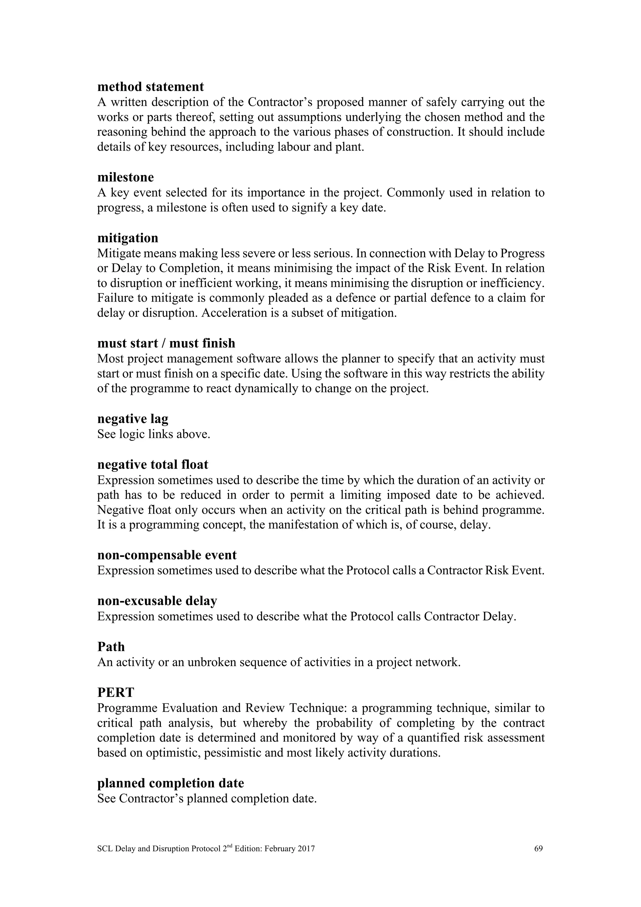 SCL Delay and Disruption Protocol 2nd
Edition: February 2017 69
method statement
A written description of the Contractor’s proposed manner of safely carrying out the
works or parts thereof, setting out assumptions underlying the chosen method and the
reasoning behind the approach to the various phases of construction. It should include
details of key resources, including labour and plant.
milestone
A key event selected for its importance in the project. Commonly used in relation to
progress, a milestone is often used to signify a key date.
mitigation
Mitigate means making less severe or less serious. In connection with Delay to Progress
or Delay to Completion, it means minimising the impact of the Risk Event. In relation
to disruption or inefficient working, it means minimising the disruption or inefficiency.
Failure to mitigate is commonly pleaded as a defence or partial defence to a claim for
delay or disruption. Acceleration is a subset of mitigation.
must start / must finish
Most project management software allows the planner to specify that an activity must
start or must finish on a specific date. Using the software in this way restricts the ability
of the programme to react dynamically to change on the project.
negative lag
See logic links above.
negative total float
Expression sometimes used to describe the time by which the duration of an activity or
path has to be reduced in order to permit a limiting imposed date to be achieved.
Negative float only occurs when an activity on the critical path is behind programme.
It is a programming concept, the manifestation of which is, of course, delay.
non-compensable event
Expression sometimes used to describe what the Protocol calls a Contractor Risk Event.
non-excusable delay
Expression sometimes used to describe what the Protocol calls Contractor Delay.
Path
An activity or an unbroken sequence of activities in a project network.
PERT
Programme Evaluation and Review Technique: a programming technique, similar to
critical path analysis, but whereby the probability of completing by the contract
completion date is determined and monitored by way of a quantified risk assessment
based on optimistic, pessimistic and most likely activity durations.
planned completion date
See Contractor’s planned completion date.
 