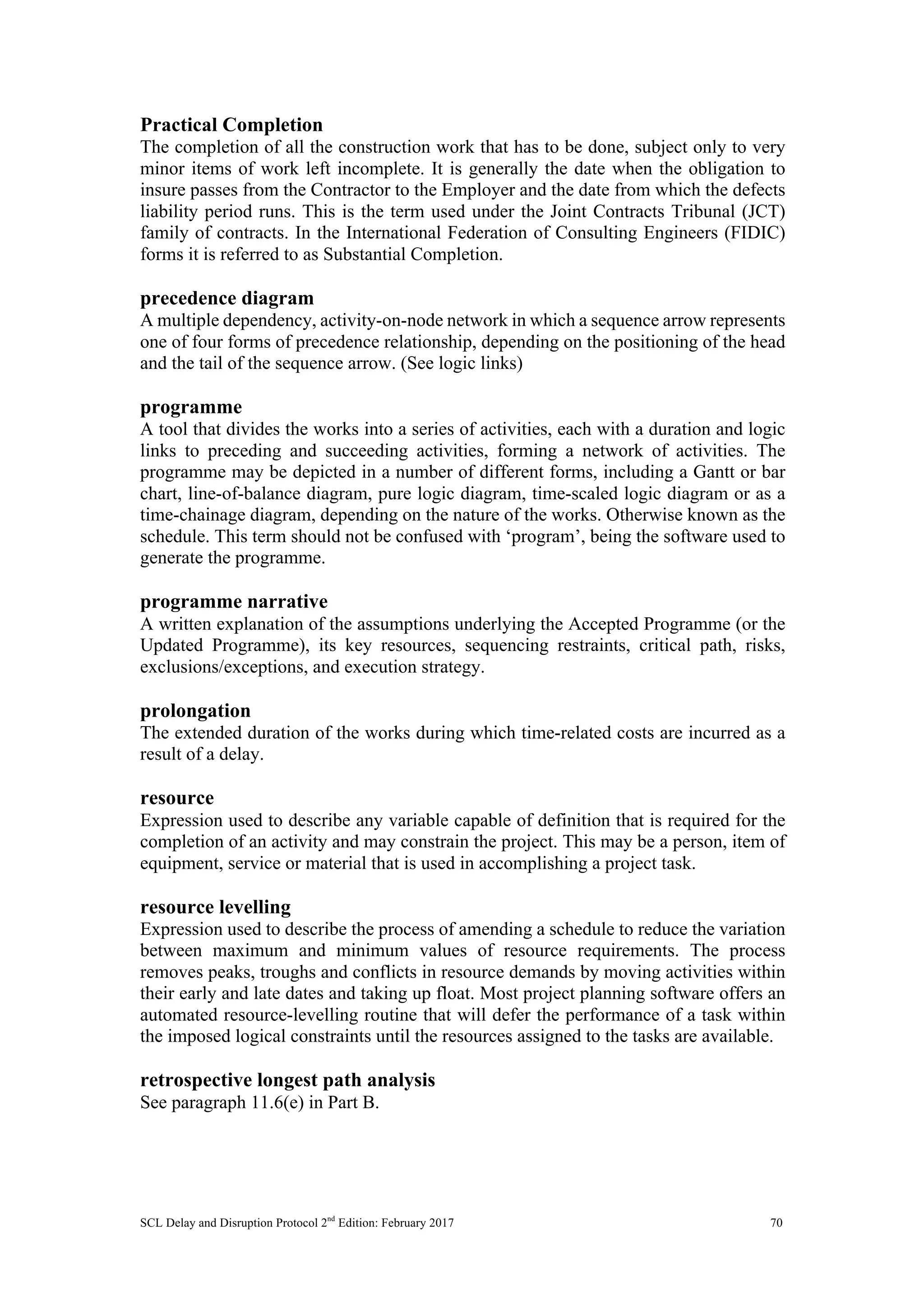 SCL Delay and Disruption Protocol 2nd
Edition: February 2017 70
Practical Completion
The completion of all the construction work that has to be done, subject only to very
minor items of work left incomplete. It is generally the date when the obligation to
insure passes from the Contractor to the Employer and the date from which the defects
liability period runs. This is the term used under the Joint Contracts Tribunal (JCT)
family of contracts. In the International Federation of Consulting Engineers (FIDIC)
forms it is referred to as Substantial Completion.
precedence diagram
A multiple dependency, activity-on-node network in which a sequence arrow represents
one of four forms of precedence relationship, depending on the positioning of the head
and the tail of the sequence arrow. (See logic links)
programme
A tool that divides the works into a series of activities, each with a duration and logic
links to preceding and succeeding activities, forming a network of activities. The
programme may be depicted in a number of different forms, including a Gantt or bar
chart, line-of-balance diagram, pure logic diagram, time-scaled logic diagram or as a
time-chainage diagram, depending on the nature of the works. Otherwise known as the
schedule. This term should not be confused with ‘program’, being the software used to
generate the programme.
programme narrative
A written explanation of the assumptions underlying the Accepted Programme (or the
Updated Programme), its key resources, sequencing restraints, critical path, risks,
exclusions/exceptions, and execution strategy.
prolongation
The extended duration of the works during which time-related costs are incurred as a
result of a delay.
resource
Expression used to describe any variable capable of definition that is required for the
completion of an activity and may constrain the project. This may be a person, item of
equipment, service or material that is used in accomplishing a project task.
resource levelling
Expression used to describe the process of amending a schedule to reduce the variation
between maximum and minimum values of resource requirements. The process
removes peaks, troughs and conflicts in resource demands by moving activities within
their early and late dates and taking up float. Most project planning software offers an
automated resource-levelling routine that will defer the performance of a task within
the imposed logical constraints until the resources assigned to the tasks are available.
retrospective longest path analysis
See paragraph 11.6(e) in Part B.
 