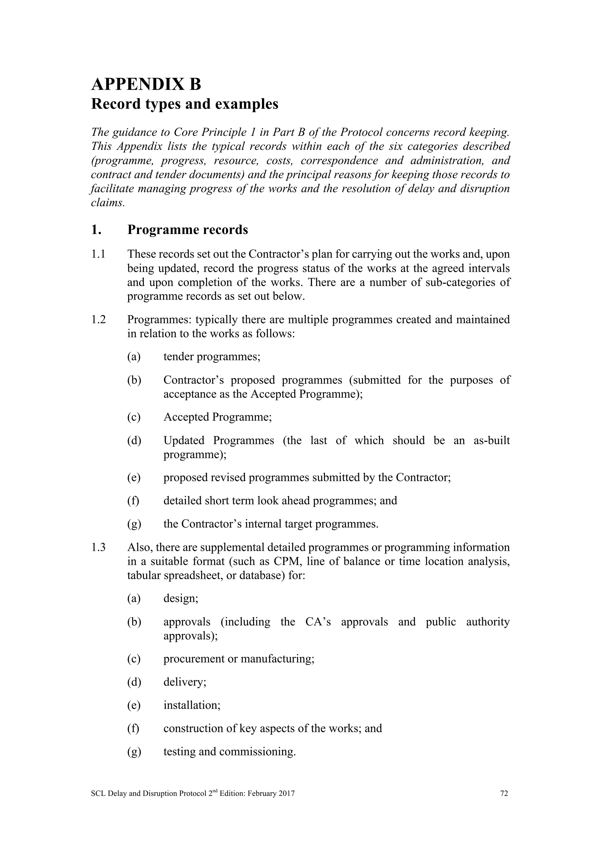 SCL Delay and Disruption Protocol 2nd
Edition: February 2017 72
APPENDIX B
Record types and examples
The guidance to Core Principle 1 in Part B of the Protocol concerns record keeping.
This Appendix lists the typical records within each of the six categories described
(programme, progress, resource, costs, correspondence and administration, and
contract and tender documents) and the principal reasons for keeping those records to
facilitate managing progress of the works and the resolution of delay and disruption
claims.
1. Programme records
1.1 These records set out the Contractor’s plan for carrying out the works and, upon
being updated, record the progress status of the works at the agreed intervals
and upon completion of the works. There are a number of sub-categories of
programme records as set out below.
1.2 Programmes: typically there are multiple programmes created and maintained
in relation to the works as follows:
(a) tender programmes;
(b) Contractor’s proposed programmes (submitted for the purposes of
acceptance as the Accepted Programme);
(c) Accepted Programme;
(d) Updated Programmes (the last of which should be an as-built
programme);
(e) proposed revised programmes submitted by the Contractor;
(f) detailed short term look ahead programmes; and
(g) the Contractor’s internal target programmes.
1.3 Also, there are supplemental detailed programmes or programming information
in a suitable format (such as CPM, line of balance or time location analysis,
tabular spreadsheet, or database) for:
(a) design;
(b) approvals (including the CA’s approvals and public authority
approvals);
(c) procurement or manufacturing;
(d) delivery;
(e) installation;
(f) construction of key aspects of the works; and
(g) testing and commissioning.
 