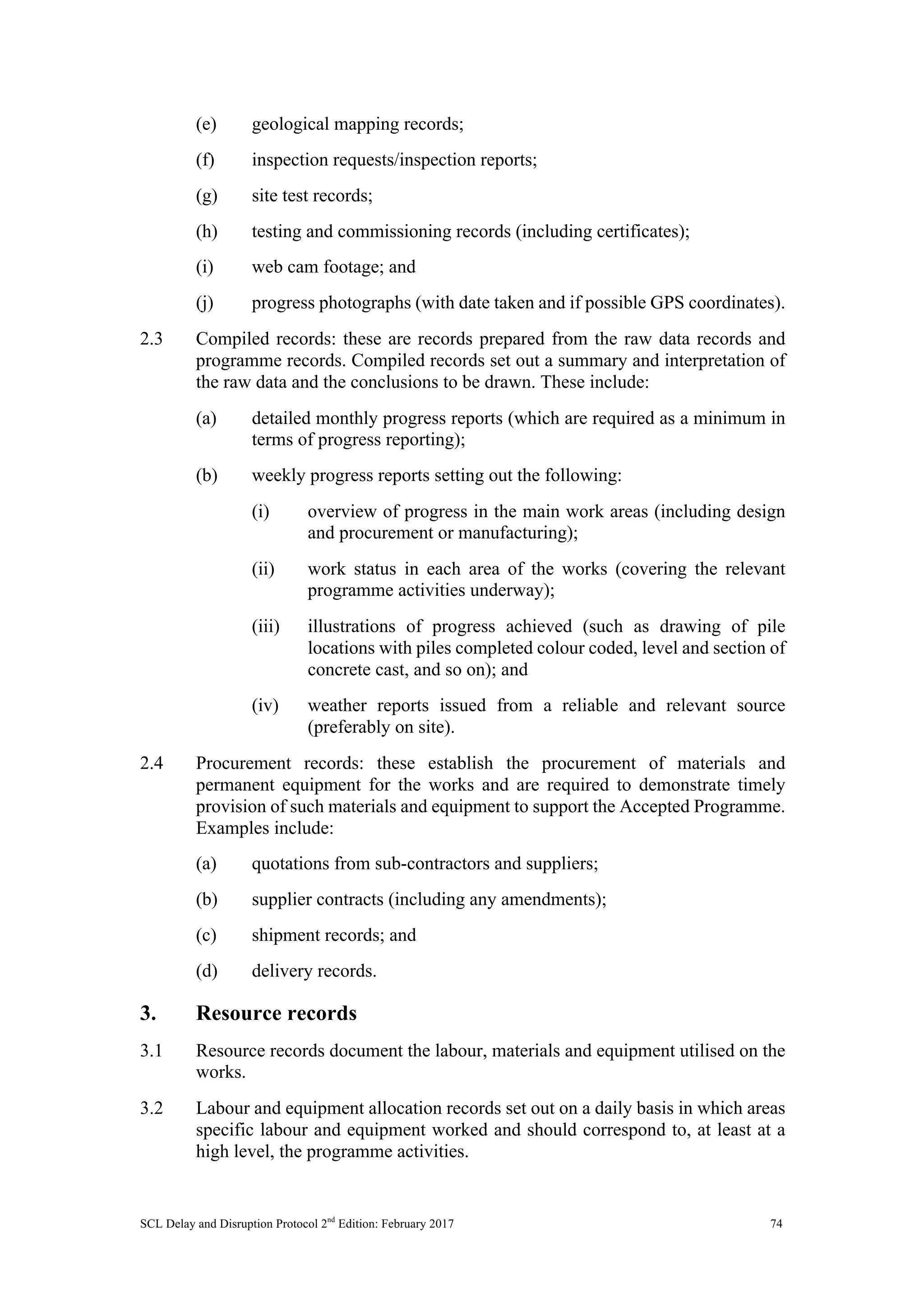 SCL Delay and Disruption Protocol 2nd
Edition: February 2017 74
(e) geological mapping records;
(f) inspection requests/inspection reports;
(g) site test records;
(h) testing and commissioning records (including certificates);
(i) web cam footage; and
(j) progress photographs (with date taken and if possible GPS coordinates).
2.3 Compiled records: these are records prepared from the raw data records and
programme records. Compiled records set out a summary and interpretation of
the raw data and the conclusions to be drawn. These include:
(a) detailed monthly progress reports (which are required as a minimum in
terms of progress reporting);
(b) weekly progress reports setting out the following:
(i) overview of progress in the main work areas (including design
and procurement or manufacturing);
(ii) work status in each area of the works (covering the relevant
programme activities underway);
(iii) illustrations of progress achieved (such as drawing of pile
locations with piles completed colour coded, level and section of
concrete cast, and so on); and
(iv) weather reports issued from a reliable and relevant source
(preferably on site).
2.4 Procurement records: these establish the procurement of materials and
permanent equipment for the works and are required to demonstrate timely
provision of such materials and equipment to support the Accepted Programme.
Examples include:
(a) quotations from sub-contractors and suppliers;
(b) supplier contracts (including any amendments);
(c) shipment records; and
(d) delivery records.
3. Resource records
3.1 Resource records document the labour, materials and equipment utilised on the
works.
3.2 Labour and equipment allocation records set out on a daily basis in which areas
specific labour and equipment worked and should correspond to, at least at a
high level, the programme activities.
 