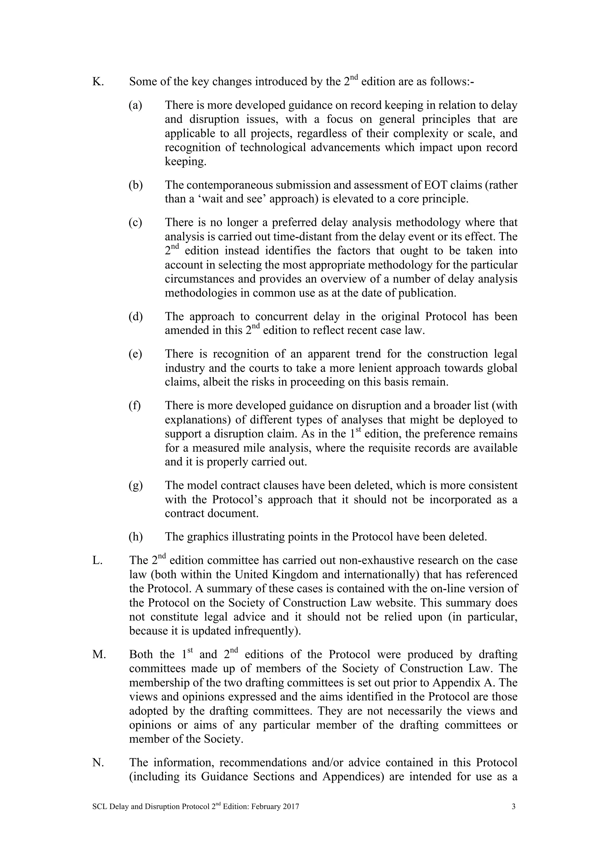 SCL Delay and Disruption Protocol 2nd
Edition: February 2017 3
K. Some of the key changes introduced by the 2nd
edition are as follows:-
(a) There is more developed guidance on record keeping in relation to delay
and disruption issues, with a focus on general principles that are
applicable to all projects, regardless of their complexity or scale, and
recognition of technological advancements which impact upon record
keeping.
(b) The contemporaneous submission and assessment of EOT claims (rather
than a ‘wait and see’ approach) is elevated to a core principle.
(c) There is no longer a preferred delay analysis methodology where that
analysis is carried out time-distant from the delay event or its effect. The
2nd
edition instead identifies the factors that ought to be taken into
account in selecting the most appropriate methodology for the particular
circumstances and provides an overview of a number of delay analysis
methodologies in common use as at the date of publication.
(d) The approach to concurrent delay in the original Protocol has been
amended in this 2nd
edition to reflect recent case law.
(e) There is recognition of an apparent trend for the construction legal
industry and the courts to take a more lenient approach towards global
claims, albeit the risks in proceeding on this basis remain.
(f) There is more developed guidance on disruption and a broader list (with
explanations) of different types of analyses that might be deployed to
support a disruption claim. As in the 1st
edition, the preference remains
for a measured mile analysis, where the requisite records are available
and it is properly carried out.
(g) The model contract clauses have been deleted, which is more consistent
with the Protocol’s approach that it should not be incorporated as a
contract document.
(h) The graphics illustrating points in the Protocol have been deleted.
L. The 2nd
edition committee has carried out non-exhaustive research on the case
law (both within the United Kingdom and internationally) that has referenced
the Protocol. A summary of these cases is contained with the on-line version of
the Protocol on the Society of Construction Law website. This summary does
not constitute legal advice and it should not be relied upon (in particular,
because it is updated infrequently).
M. Both the 1st
and 2nd
editions of the Protocol were produced by drafting
committees made up of members of the Society of Construction Law. The
membership of the two drafting committees is set out prior to Appendix A. The
views and opinions expressed and the aims identified in the Protocol are those
adopted by the drafting committees. They are not necessarily the views and
opinions or aims of any particular member of the drafting committees or
member of the Society.
N. The information, recommendations and/or advice contained in this Protocol
(including its Guidance Sections and Appendices) are intended for use as a
 