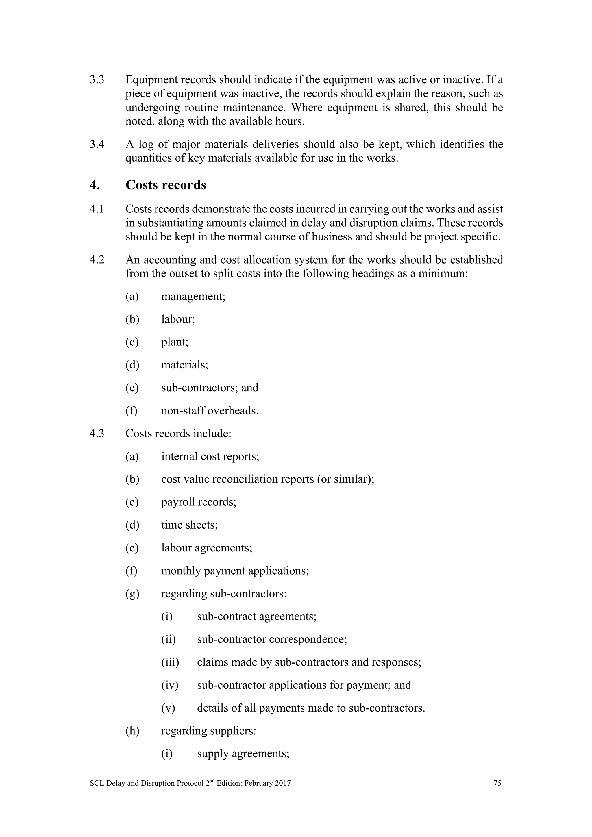 SCL Delay and Disruption Protocol 2nd
Edition: February 2017 75
3.3 Equipment records should indicate if the equipment was active or inactive. If a
piece of equipment was inactive, the records should explain the reason, such as
undergoing routine maintenance. Where equipment is shared, this should be
noted, along with the available hours.
3.4 A log of major materials deliveries should also be kept, which identifies the
quantities of key materials available for use in the works.
4. Costs records
4.1 Costs records demonstrate the costs incurred in carrying out the works and assist
in substantiating amounts claimed in delay and disruption claims. These records
should be kept in the normal course of business and should be project specific.
4.2 An accounting and cost allocation system for the works should be established
from the outset to split costs into the following headings as a minimum:
(a) management;
(b) labour;
(c) plant;
(d) materials;
(e) sub-contractors; and
(f) non-staff overheads.
4.3 Costs records include:
(a) internal cost reports;
(b) cost value reconciliation reports (or similar);
(c) payroll records;
(d) time sheets;
(e) labour agreements;
(f) monthly payment applications;
(g) regarding sub-contractors:
(i) sub-contract agreements;
(ii) sub-contractor correspondence;
(iii) claims made by sub-contractors and responses;
(iv) sub-contractor applications for payment; and
(v) details of all payments made to sub-contractors.
(h) regarding suppliers:
(i) supply agreements;
 