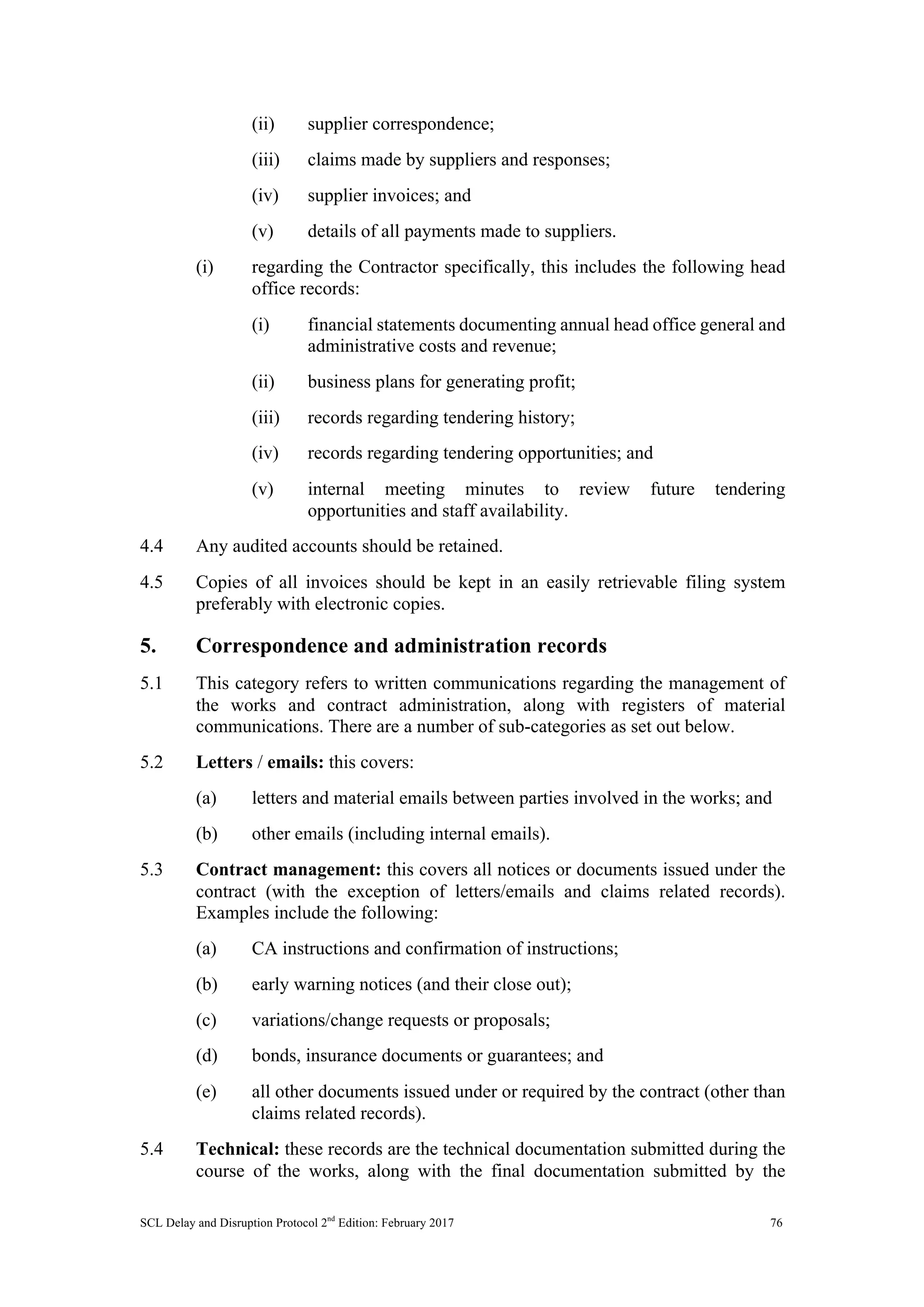 SCL Delay and Disruption Protocol 2nd
Edition: February 2017 76
(ii) supplier correspondence;
(iii) claims made by suppliers and responses;
(iv) supplier invoices; and
(v) details of all payments made to suppliers.
(i) regarding the Contractor specifically, this includes the following head
office records:
(i) financial statements documenting annual head office general and
administrative costs and revenue;
(ii) business plans for generating profit;
(iii) records regarding tendering history;
(iv) records regarding tendering opportunities; and
(v) internal meeting minutes to review future tendering
opportunities and staff availability.
4.4 Any audited accounts should be retained.
4.5 Copies of all invoices should be kept in an easily retrievable filing system
preferably with electronic copies.
5. Correspondence and administration records
5.1 This category refers to written communications regarding the management of
the works and contract administration, along with registers of material
communications. There are a number of sub-categories as set out below.
5.2 Letters / emails: this covers:
(a) letters and material emails between parties involved in the works; and
(b) other emails (including internal emails).
5.3 Contract management: this covers all notices or documents issued under the
contract (with the exception of letters/emails and claims related records).
Examples include the following:
(a) CA instructions and confirmation of instructions;
(b) early warning notices (and their close out);
(c) variations/change requests or proposals;
(d) bonds, insurance documents or guarantees; and
(e) all other documents issued under or required by the contract (other than
claims related records).
5.4 Technical: these records are the technical documentation submitted during the
course of the works, along with the final documentation submitted by the
 