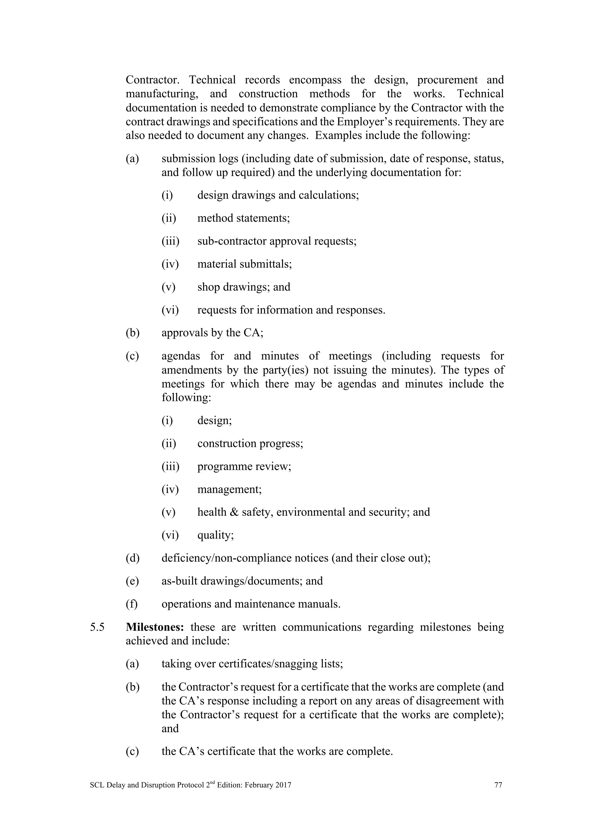 SCL Delay and Disruption Protocol 2nd
Edition: February 2017 77
Contractor. Technical records encompass the design, procurement and
manufacturing, and construction methods for the works. Technical
documentation is needed to demonstrate compliance by the Contractor with the
contract drawings and specifications and the Employer’s requirements. They are
also needed to document any changes. Examples include the following:
(a) submission logs (including date of submission, date of response, status,
and follow up required) and the underlying documentation for:
(i) design drawings and calculations;
(ii) method statements;
(iii) sub-contractor approval requests;
(iv) material submittals;
(v) shop drawings; and
(vi) requests for information and responses.
(b) approvals by the CA;
(c) agendas for and minutes of meetings (including requests for
amendments by the party(ies) not issuing the minutes). The types of
meetings for which there may be agendas and minutes include the
following:
(i) design;
(ii) construction progress;
(iii) programme review;
(iv) management;
(v) health & safety, environmental and security; and
(vi) quality;
(d) deficiency/non-compliance notices (and their close out);
(e) as-built drawings/documents; and
(f) operations and maintenance manuals.
5.5 Milestones: these are written communications regarding milestones being
achieved and include:
(a) taking over certificates/snagging lists;
(b) the Contractor’s request for a certificate that the works are complete (and
the CA’s response including a report on any areas of disagreement with
the Contractor’s request for a certificate that the works are complete);
and
(c) the CA’s certificate that the works are complete.
 
