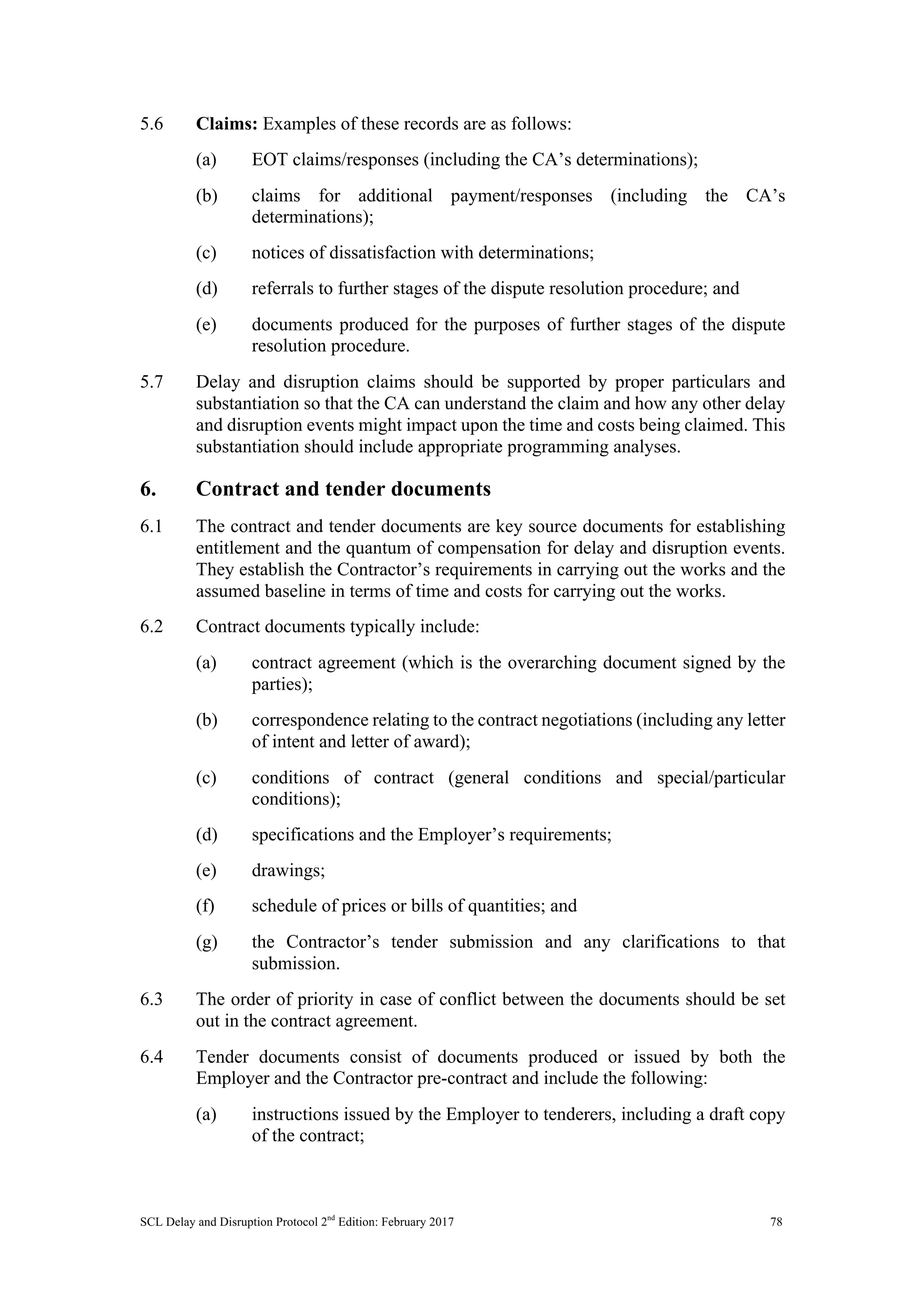 SCL Delay and Disruption Protocol 2nd
Edition: February 2017 78
5.6 Claims: Examples of these records are as follows:
(a) EOT claims/responses (including the CA’s determinations);
(b) claims for additional payment/responses (including the CA’s
determinations);
(c) notices of dissatisfaction with determinations;
(d) referrals to further stages of the dispute resolution procedure; and
(e) documents produced for the purposes of further stages of the dispute
resolution procedure.
5.7 Delay and disruption claims should be supported by proper particulars and
substantiation so that the CA can understand the claim and how any other delay
and disruption events might impact upon the time and costs being claimed. This
substantiation should include appropriate programming analyses.
6. Contract and tender documents
6.1 The contract and tender documents are key source documents for establishing
entitlement and the quantum of compensation for delay and disruption events.
They establish the Contractor’s requirements in carrying out the works and the
assumed baseline in terms of time and costs for carrying out the works.
6.2 Contract documents typically include:
(a) contract agreement (which is the overarching document signed by the
parties);
(b) correspondence relating to the contract negotiations (including any letter
of intent and letter of award);
(c) conditions of contract (general conditions and special/particular
conditions);
(d) specifications and the Employer’s requirements;
(e) drawings;
(f) schedule of prices or bills of quantities; and
(g) the Contractor’s tender submission and any clarifications to that
submission.
6.3 The order of priority in case of conflict between the documents should be set
out in the contract agreement.
6.4 Tender documents consist of documents produced or issued by both the
Employer and the Contractor pre-contract and include the following:
(a) instructions issued by the Employer to tenderers, including a draft copy
of the contract;
 