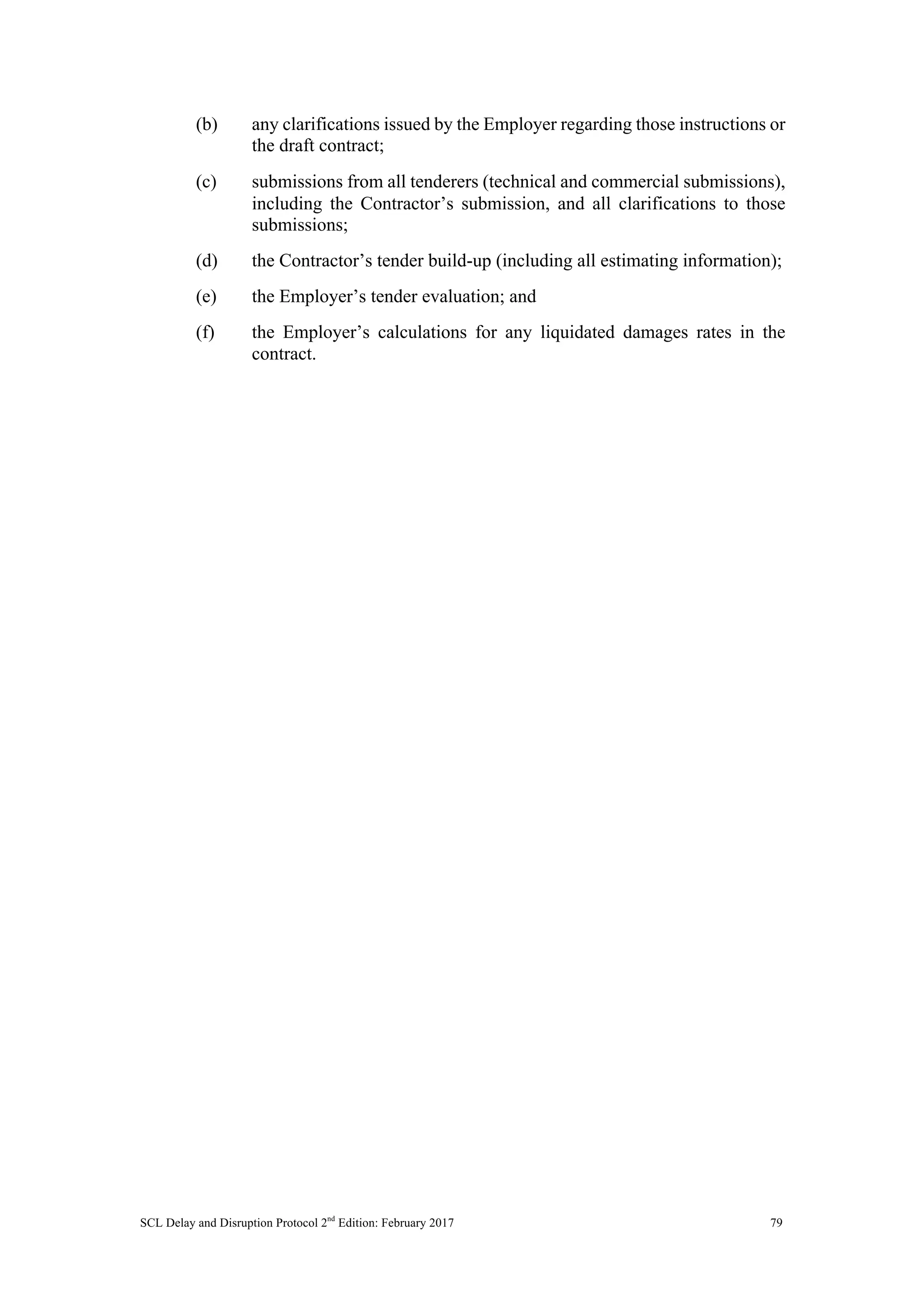 SCL Delay and Disruption Protocol 2nd
Edition: February 2017 79
(b) any clarifications issued by the Employer regarding those instructions or
the draft contract;
(c) submissions from all tenderers (technical and commercial submissions),
including the Contractor’s submission, and all clarifications to those
submissions;
(d) the Contractor’s tender build-up (including all estimating information);
(e) the Employer’s tender evaluation; and
(f) the Employer’s calculations for any liquidated damages rates in the
contract.
 