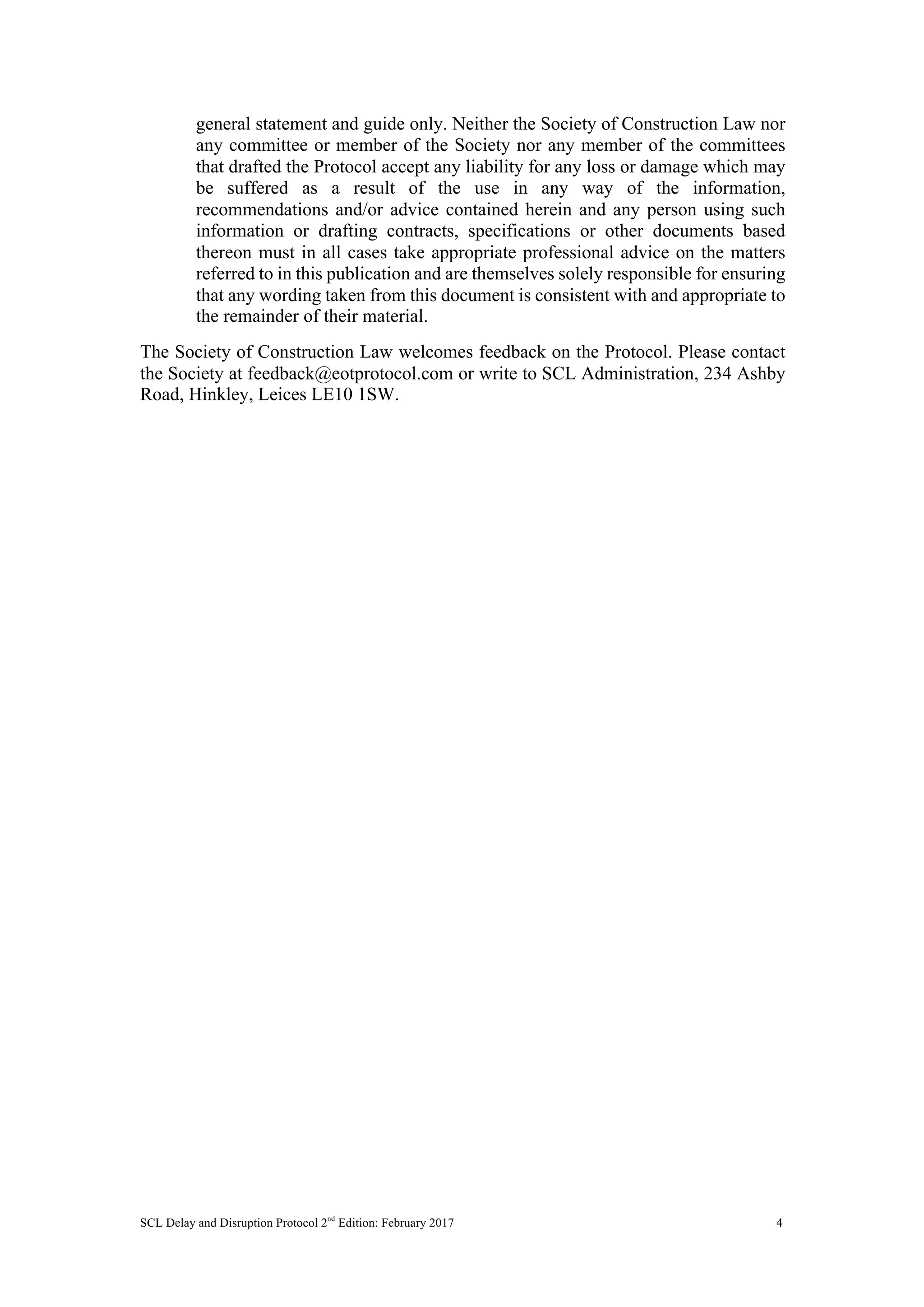 SCL Delay and Disruption Protocol 2nd
Edition: February 2017 4
general statement and guide only. Neither the Society of Construction Law nor
any committee or member of the Society nor any member of the committees
that drafted the Protocol accept any liability for any loss or damage which may
be suffered as a result of the use in any way of the information,
recommendations and/or advice contained herein and any person using such
information or drafting contracts, specifications or other documents based
thereon must in all cases take appropriate professional advice on the matters
referred to in this publication and are themselves solely responsible for ensuring
that any wording taken from this document is consistent with and appropriate to
the remainder of their material.
The Society of Construction Law welcomes feedback on the Protocol. Please contact
the Society at feedback@eotprotocol.com or write to SCL Administration, 234 Ashby
Road, Hinkley, Leices LE10 1SW.
 