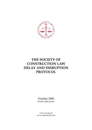 THE SOCIETY OF
CONSTRUCTION LAW
DELAY AND DISRUPTION
PROTOCOL
October 2002
October 2004 reprint
www.scl.org.uk
www.eotprotocol.com
 