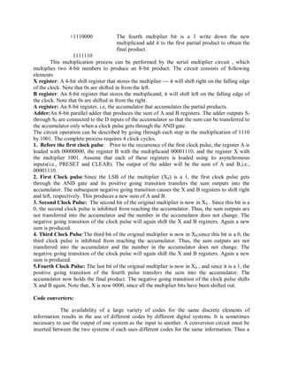 +1110000 The fourth multiplier bit is a 1 write down the new
multiplicand add it to the first partial product to obtain the
final product.
1111110
This multiplication process can be performed by the serial multiplier circuit , which
multiplies two 4-bit numbers to produce an 8-bit product. The circuit consists of following
elements
X register: A 4-bit shift register that stores the multiplier --- it will shift right on the falling edge
of the clock. Note that 0s are shifted in from the left.
B register: An 8-bit register that stores the multiplicand; it will shift left on the falling edge of
the clock. Note that 0s are shifted in from the right.
A register: An 8-bit register, i.e, the accumulator that accumulates the partial products.
Adder:An 8-bit parallel adder that produces the sum of A and B registers. The adder outputs S7
through S0 are connected to the D inputs of the accumulator so that the sum can be transferred to
the accumulator only when a clock pulse gets through the AND gate.
The circuit operation can be described by going through each step in the multiplication of 1110
by 1001. The complete process requires 4 clock cycles.
1. Before the first clock pulse: Prior to the occurrence of the first clock pulse, the register A is
loaded with 00000000, the register B with the multiplicand 00001110, and the register X with
the multiplier 1001. Assume that each of these registers is loaded using its asynchronous
inputs(i.e., PRESET and CLEAR). The output of the adder will be the sum of A and B,i.e.,
00001110.
2. First Clock pulse:Since the LSB of the multiplier (X0) is a 1, the first clock pulse gets
through the AND gate and its positive going transition transfers the sum outputs into the
accumulator. The subsequent negative going transition causes the X and B registers to shift right
and left, respectively. This produces a new sum of A and B.
3. Second Clock Pulse: The second bit of the original multiplier is now in X0 . Since this bit is a
0, the second clock pulse is inhibited from reaching the accumulator. Thus, the sum outputs are
not transferred into the accumulator and the number in the accumulator does not change. The
negative going transition of the clock pulse will again shift the X and B registers. Again a new
sum is produced.
4. Third Clock Pulse:The third bit of the original multiplier is now in X0;since this bit is a 0, the
third clock pulse is inhibited from reaching the accumulator. Thus, the sum outputs are not
transferred into the accumulator and the number in the accumulator does not change. The
negative going transition of the clock pulse will again shift the X and B registers. Again a new
sum is produced.
5.Fourth Clock Pulse: The last bit of the original multiplier is now in X0 , and since it is a 1, the
positive going transition of the fourth pulse transfers the sum into the accumulator. The
accumulator now holds the final product. The negative going transition of the clock pulse shifts
X and B again. Note that, X is now 0000, since all the multiplier bits have been shifted out.
Code converters:
The availability of a large variety of codes for the same discrete elements of
information results in the use of different codes by different digital systems. It is sometimes
necessary to use the output of one system as the input to another. A conversion circuit must be
inserted between the two systems if each uses different codes for the same information. Thus a
 