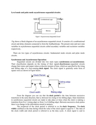 Level mode and pulse mode asynchronous sequential circuits:
Fig shows a block diagram of an asynchronous sequential circuit. It consists of a combinational
circuit and delay elements connected to form the feedbackloops. The present state and next state
variables in asynchronous sequential circuits called secondary variables and excitation variables
respectively..
There are two types of asynchronous circuits: fundamental mode circuits and pulse mode
circuits.
Synchronous and Asynchronous Operation:
Sequential circuits are divided into two main types: synchronous and asynchronous.
Their classification depends on the timing of their signals.Synchronous sequential circuits
change their states and output values at discrete instants of time, which are specified by the rising
and falling edge of a free-running clock signal. The clock signal is generally some form of
square wave as shown in Figure below.
From the diagram you can see that the clock period is the time between successive
transitions in the same direction, that is, between two rising or two falling edges. State transitions
in synchronous sequential circuits are made to take place at times when the clock is making a
transition from 0 to 1 (rising edge) or from 1 to 0 (falling edge). Between successive clock pulses
there is no change in the information stored in memory.
The reciprocal of the clock period is referred to as the clock frequency. The clock
width is defined as the time during which the value of the clock signal is equal to 1. The ratio of
the clock width and clock period is referred to as the duty cycle. A clock signal is said to
 