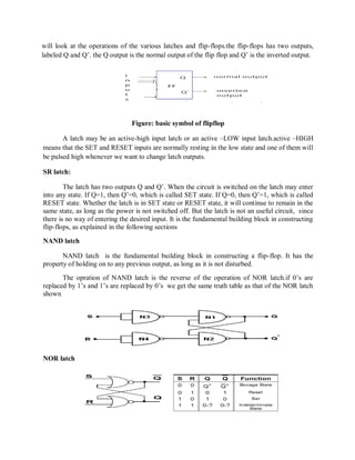 will look at the operations of the various latches and flip-flops.the flip-flops has two outputs,
labeled Q and Q‘. the Q output is the normal output of the flip flop and Q‘ is the inverted output.
Figure: basic symbol of flipflop
A latch may be an active-high input latch or an active –LOW input latch.active –HIGH
means that the SET and RESET inputs are normally resting in the low state and one of them will
be pulsed high whenever we want to change latch outputs.
SR latch:
The latch has two outputs Q and Q‘. When the circuit is switched on the latch may enter
into any state. If Q=1, then Q‘=0, which is called SET state. If Q=0, then Q‘=1, which is called
RESET state. Whether the latch is in SET state or RESET state, it will continue to remain in the
same state, as long as the power is not switched off. But the latch is not an useful circuit, since
there is no way of entering the desired input. It is the fundamental building block in constructing
flip-flops, as explained in the following sections
NAND latch
NAND latch is the fundamental building block in constructing a flip-flop. It has the
property of holding on to any previous output, as long as it is not disturbed.
The opration of NAND latch is the reverse of the operation of NOR latch.if 0‘s are
replaced by 1‘s and 1‘s are replaced by 0‘s we get the same truth table as that of the NOR latch
shown
NOR latch
 