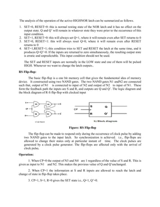 The analysis of the operation of the active-HIGHNOR latch can be summarized as follows.
1. SET=0, RESET=0: this is normal resting state of the NOR latch and it has no effect on the
output state. Q and Q‘ will remain in whatever stste they were prior to the occurrence of this
input condition.
2. SET=1, RESET=0: this will always set Q=1, where it will remain even after SET returns to 0
3. SET=0, RESET=1: this will always reset Q=0, where it will remain even after RESET
returns to 0
4. SET=1,RESET=1; this condition tries to SET and RESET the latch at the same time, and it
produces Q=Q‘=0. If the inputs are returned to zero simultaneously, the resulting output stste
is erratic and unpredictable. This input condition should not be used.
The SET and RESET inputs are normally in the LOW state and one of them will be pulsed
HIGH. Whenever we want to change the latch outputs..
RS Flip-flop:
The basic flip-flop is a one bit memory cell that gives the fundamental idea of memory
device. It constructed using two NAND gates. The two NAND gates N1 andN2 are connected
such that, output of N1 is connected to input of N2 and output of N2 to input of N1. These
form the feedback path the inputs are S and R, and outputs are Q and Q‘. The logic diagram and
the block diagram of R-S flip-flop with clocked input
Figure: RS Flip-flop
The flip-flop can be made to respond only during the occurrence of clock pulse by adding
two NAND gates to the input latch. So synchronization is achieved. i.e., flip-flops are
allowed to change their states only at particular instant of time. The clock pulses are
generated by a clock pulse generator. The flip-flops are affected only with the arrival of
clock pulse.
Operation:
1. When CP=0 the output of N3 and N4 are 1 regardless of the value of S and R. This is
given as input to N1 and N2. This makes the previous value of Q and Q‘unchanged.
2. When CP=1 the information at S and R inputs are allowed to reach the latch and
change of state in flip-flop takes place.
3. CP=1, S=1, R=0 gives the SET state i.e., Q=1, Q‘=0.
 