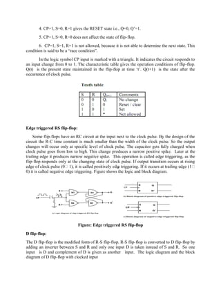 4. CP=1, S=0, R=1 gives the RESET state i.e., Q=0, Q‘=1.
5. CP=1, S=0, R=0 does not affect the state of flip-flop.
6. CP=1, S=1, R=1 is not allowed, because it is not able to determine the next state. This
condition is said to be a ―race condition‖.
In the logic symbol CP input is marked with a triangle. It indicates the circuit responds to
an input change from 0 to 1. The characteristic table gives the operation conditions of flip-flop.
Q(t) is the present state maintained in the flip-flop at time ‗t‘. Q(t+1) is the state after the
occurrence of clock pulse.
Edge triggered RS flip-flop:
Some flip-flops have an RC circuit at the input next to the clock pulse. By the design of the
circuit the R-C time constant is much smaller than the width of the clock pulse. So the output
changes will occur only at specific level of clock pulse. The capacitor gets fully charged when
clock pulse goes from low to high. This change produces a narrow positive spike. Later at the
trailing edge it produces narrow negative spike. This operation is called edge triggering, as the
flip-flop responds only at the changing state of clock pulse. If output transition occurs at rising
edge of clock pulse (01), it is called positively edge triggering. If it occurs at trailing edge (1
0) it is called negative edge triggering. Figure shows the logic and block diagram.
Figure: Edge triggered RS flip-flop
D flip-flop:
The D flip-flop is the modified form of R-S flip-flop. R-S flip-flop is converted to D flip-flop by
adding an inverter between S and R and only one input D is taken instead of S and R. So one
input is D and complement of D is given as another input. The logic diagram and the block
diagram of D flip-flop with clocked input
 