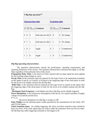 T flip-flop operation[28]
Characteristic table Excitation table
Comment Comment
0 0 0 hold state (no clk) 0 0 0 No change
0 1 1 hold state (no clk) 1 1 0 No change
1 0 1 toggle 0 1 1 Complement
1 1 0 toggle 1 0 1 Complement
Flip flop operating characteristics:
The operation characteristics specify the performance, operating requirements, and
operating limitations of the circuits. The operation characteristics mentions here apply to all flip-
flops regardless of the particular form of the circuit.
Propagation Delay Time: is the interval of time required after an input signal has been applied
for the resulting output change to occur.
Set-up Time: is the minimum interval required for the logic levels to be maintained constantly
on the inputs (J and K, or S and R, or D) prior to the triggering edge of the clock pulse in order
for the levels to be reliably clocked into the flip-flop.
Hold Time: is the minimum interval required for the logic levels to remain on the inputs after
the triggering edge of the clock pulse in order for the levels to be reliably clocked into the flip-
flop.
Maximum Clock Frequency: is the highest rate that a flip-flop can be reliably triggered.
Power Dissipation: is the total power consumption of the device. It is equal to product of supply
voltage (Vcc) and the current (Icc).
P=Vcc.Icc
The power dissipation of a flip flop is usually in mW.
Pulse Widths: are the minimum pulse widths specified by the manufacturer for the Clock, SET
and CLEAR inputs.
Clock transition times: for reliable triggering, the clock waveform transition times should be
kept very short. If the clock signal takes too long to make the transitions from one level to other,
the flip flop may either triggering erratically or not trigger at all.
 
