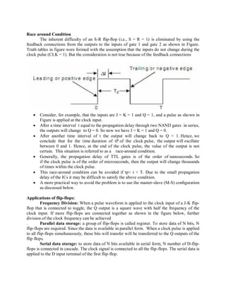 Race around Condition
The inherent difficulty of an S-R ﬂip-ﬂop (i.e., S = R = 1) is eliminated by using the
feedback connections from the outputs to the inputs of gate 1 and gate 2 as shown in Figure.
Truth tables in figure were formed with the assumption that the inputs do not change during the
clock pulse (CLK = 1). But the consideration is not true because of the feedback connections
 Consider, for example, that the inputs are J = K = 1 and Q = 1, and a pulse as shown in
Figure is applied at the clock input.
 After a time interval t equal to the propagation delay through two NAND gates in series,
the outputs will change to Q = 0. So now we have J = K = 1 and Q = 0.
 After another time interval of t the output will change back to Q = 1. Hence, we
conclude that for the time duration of tP of the clock pulse, the output will oscillate
between 0 and 1. Hence, at the end of the clock pulse, the value of the output is not
certain. This situation is referred to as a race-around condition.
 Generally, the propagation delay of TTL gates is of the order of nanoseconds. So
if the clock pulse is of the order of microseconds, then the output will change thousands
of times within the clock pulse.
 This race-around condition can be avoided if tp< t < T. Due to the small propagation
delay of the ICs it may be difficult to satisfy the above condition.
 A more practical way to avoid the problem is to use the master-slave (M-S) conﬁguration
as discussed below.
Applications of flip-flops:
Frequency Division: When a pulse waveform is applied to the clock input of a J-K flip-
flop that is connected to toggle, the Q output is a square wave with half the frequency of the
clock input. If more flip-flops are connected together as shown in the figure below, further
division of the clock frequency can be achieved
. Parallel data storage: a group of flip-flops is called register. To store data of N bits, N
flip-flops are required. Since the data is available in parallel form. When a clock pulse is applied
to all flip-flops simultaneously, these bits will transfer will be transferred to the Q outputs of the
flip flops.
Serial data storage: to store data of N bits available in serial form, N number of D-flip-
flops is connected in cascade. The clock signal is connected to all the flip-flops. The serial data is
applied to the D input terminal of the first flip-flop.
 