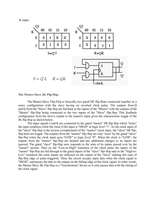 K-maps:
The Master-Slave JK Flip-flop:
The Master-Slave Flip-Flop is basically two gated SR flip-flops connected together in a
series configuration with the slave having an inverted clock pulse. The outputs from Q
and Q from the "Slave" flip-flop are fed back to the inputs of the "Master" with the outputs of the
"Master" flip-flop being connected to the two inputs of the "Slave" flip-flop. This feedback
configuration from the slave's output to the master's input gives the characteristic toggle of the
JK flip-flop as shown below.
The input signals J and K are connected to the gated "master" SR flip-flop which "locks"
the input condition while the clock (Clk) input is "HIGH" at logic level "1". As the clock input of
the "slave" flip-flop is the inverse (complement) of the "master" clock input, the "slave" SR flip-
flop does not toggle. The outputs from the "master" flip-flop are only "seen" by the gated "slave"
flip-flop when the clock input goes "LOW" to logic level "0". When the clock is "LOW", the
outputs from the "master" flip-flop are latched and any additional changes to its inputs are
ignored. The gated "slave" flip-flop now responds to the state of its inputs passed over by the
"master" section. Then on the "Low-to-High" transition of the clock pulse the inputs of the
"master" flip-flop are fed through to the gated inputs of the "slave" flip-flop and on the "High-to-
Low" transition the same inputs are reflected on the output of the "slave" making this type of
flip-flop edge or pulse-triggered. Then, the circuit accepts input data when the clock signal is
"HIGH", and passes the data to the output on the falling-edge of the clock signal. In other words,
the Master-Slave JK Flip-flop is a "Synchronous" device as it only passes data with the timing of
the clock signal.
 